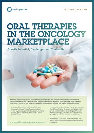 EXECUTIVE BRIEFING
While oral oncolytics are lauded by patients and oncologists for their convenience and ease of administration
compared to traditional IV chemotherapies, manufacturers need to be mindful of the challenges associated with
those agents in terms of drug adherence, side-effects management, off-label use, pricing and reimbursement.
• Understand the realities and trade-offs for oral
therapeutics in today’s site-of-care market and
review key risk management strategies involving hub
services, patient assistance, financial and tactical
patient support
• Hear strategic perspectives and pharma case examples
from Gilead, Celgene, Genentech and Taiho Oncology,
as well as stakeholders representing Lash Group/
AmerisourceBergen, Onco360, Association of Value-
Based Cancer Care and American Cancer Society
• Beyond orals: Learn about the next frontier of new
agents, infused immunotherapies and antibody-drug
conjugates
ORAL THERAPIES
IN THE ONCOLOGY
MARKETPLACE
Growth Potential, Challenges and Trade-offs
www.eyeforpharma.com/oncology
 