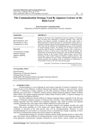 Journal of Education and Learning (EduLearn)
Vol.12, No.1, February 2018, pp. 91~96
ISSN: 2089-9823, DOI: 10.11591/edulearn.v12i1.6913  91
Journal homepage: http://journal.uad.ac.id/index.php/EduLearn
The Communication Strategy Used By Japanese Learner at the
Basic Level
Dyah Prasetiani*, Lispridona Diner
Department of Education Japanese, Semarang State University, Indonesia
Article Info ABSTRACT
Article history:
Received Sep 01, 2017
Revised Dec 27, 2017
Accepted Jan 15, 2018
Students at the basic level in Department Education Japanese of Semarang
State University have difficulties in Japanese speaking. They could not
produce oral Japanese smoothly. Sometimes they said couple words in
Bahasa Indonesia to express their ideas. In communication strategy there is a
systematic technique used by foreign language learners to express their ideas
when faced with the difficulty of communicating because of the limitations
of second language mastery. The findings are the learners already have
passed the stage of mastery of simple-level linguistic rules, so they have a
tendency to pursue in various ways to make their message acceptable. The
characteristic of communication strategy they used are directly translated an
utterance literally in the concept of their mother tongue, and use those
terminology in their mother tongue and English in Japanese utterance. The
reasons that influence the use of these communication strategies are that
students' grammar and vocabulary skills are insufficient to communicate in
various fields as they are still in the early learning stages.
Keywords:
Communication strategy
Japanese language
Japanese speaking
Kaiwa
Copyright © 2018 Institute of Advanced Engineering and Science.
All rights reserved.
Corresponding Author:
Dyah Prasetiani,
Departement of Education Japanese,
Semarang State University,
Building B9, FBS, Kampus Sekaran Gunungpati Semarang, Indonesia
Email: dyahprasetiani@mail.unnes.ac.id
1. INTRODUCTION
Learning Japanese is a new challenge for early learners especially for learners in Indonesia. This is
happen because of the difference in Bahasa Indonesia and Japanese language is quite prominent. Among
them are: 1) Differences in letters, Japanese use the letters katakana, hiragana and kanji, while Bahasa
Indonesia uses Latin letters. 2) Different sentence patterns, Bahasa Indonesia patterned: Subject Predicate
Object (SPO). The Japanese language patterned: Subject Object Predicate (SOP). 3) Japanese language has
more vocabulary than Bahasa Indonesia.
The above differences become difficult for Japanese language learners, especially for the first year
students of Education Japanese program at Semarang State University. These difficulties experienced by
students especially when they learned kaiwa (Japanese speaking). They could not produce oral Japanese
smoothly. Sometimes they said couple words in Bahasa Indonesia to express their ideas.
Meanwhile, the target of this course is to produce Japanese oral speaking smoothly and could
respons other person speaking. So, if the student can’t master Japanese well (by means understand the
vocabulary or intentions of the other person), there will be misunderstandings. Therefore, to avoid
misunderstandings in a conversation, it is necessary to have a communication strategy in speaking. To know
what kind of communication strategy that used by students are interesting.
Communication strategy is a systematic technique used by foreign language learners to express their
ideas when faced with the difficulty of communicating due to lack of perfect second language mastery. In
using appropriate communication strategies influenced by several factors, namely internal and external
 