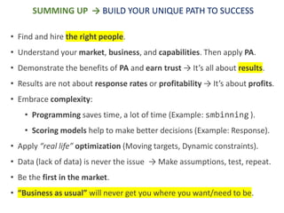 SUMMING UP → BUILD YOUR UNIQUE PATH TO SUCCESS
• Find and hire the right people.
• Understand your market, business, and capabilities. Then apply PA.
• Demonstrate the benefits of PA and earn trust → It’s all about results.
• Results are not about response rates or profitability → It’s about profits.
• Embrace complexity:
• Programming saves time, a lot of time (Example: smbinning ).
• Scoring models help to make better decisions (Example: Response).
• Apply “real life” optimization (Moving targets, Dynamic constraints).
• Data (lack of data) is never the issue → Make assumptions, test, repeat.
• Be the first in the market.
• “Business as usual” will never get you where you want/need to be.
 