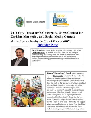 2012 City Treasurer’s Chicago Business Contest for
On-Line Marketing and Social Media Contest
Meet our Experts – Tuesday, Jan. 31st – 9:00 a.m. – NOON ;
                           Register Now
                    Steve Robinson is the Senior Regional Development Director for
                    Constant Contact in Illinois, Steve have spent the past four plus
                    years educating and training small and mid-sized businesses, non-
                    profit organizations and associations how to use email, online
                    surveys, events and engagement marketing to promote themselves.
                    @ctcillinois




                                        Shawn "Shawnimal" Smith is the creator and
                                        owner of Shawnimals, a character design studio that
                                        believes in the power of unbridled, astonishing,
                                        ridiculous joy. Each Shawnimal comes with its own
                                        story that starts in the vast and colorful Shawnimaland
                                        universe, but is then given over to you to continue
                                        each unique creature's adventure in your own
                                        universe. The company's huggable friends appear as
                                        designer toys, lifestyle accessories, apparel, comic
                                        books, video games, and as anything that fosters
                                        companionship. Shawnimals believes that the best
                                        artistic experiences are participatory and affordable,
                                        and that – with an open heart – friendship can happen
                                        between you and just about anything. Even facial hair.
                                        Shawnimals was awarded first place in the Social
                                        Media Marketing category of last year's competition.
 