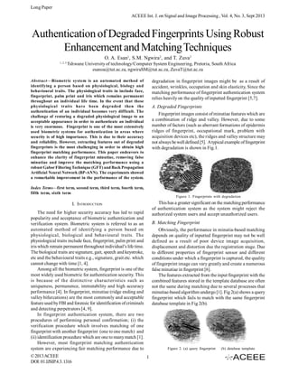 Long Paper
ACEEE Int. J. on Signal and Image Processing , Vol. 4, No. 3, Sept 2013

Authentication of Degraded Fingerprints Using Robust
Enhancement and Matching Techniques
O. A. Esan1, S.M. Ngwira2, and T. Zuva3
1, 2, 3

Tshwane University of technology/Computer System Engineering, Pretoria, South Africa
esanoa@tut.ac.za, ngwiraSM@tut.ac.za, ZuvaT@tut.ac.za

Abstract—Biometric system is an automated method of
identifying a person based on physiological, biology and
behavioural traits. The physiological traits in include face,
fingerprint, palm print and iris which remains permanent
throughout an individual life time. In the event that these
physiological traits have been degraded then the
authentication of an individual becomes very difficult. The
challenge of restoring a degraded physiological image to an
acceptable appearance in order to authenticate an individual
is very enormous. Fingerprint is one of the most extensively
used biometric systems for authentication in areas where
security is of high importance. This is due to their accuracy
and reliability. However, extracting features out of degraded
fingerprints is the most challenging in order to obtain high
fingerprint matching performance. This paper endeavors to
enhance the clarity of fingerprint minutiae, removing false
minutiae and improve the matching performance using a
robust Gabor Filtering Technique (GFT) and Back Propagation
Artificial Neural Network (BP-ANN). The experiments showed
a remarkable improvement in the performance of the system.

degradation in fingerprint images might be as a result of
accident, wrinkles, occupation and skin elasticity, Since the
matching performance of fingerprint authentication system
relies heavily on the quality of inputted fingerprint [5,7].
A. Degraded Fingerprints
Fingerprint images consist of minutiae features which are
a combination of ridge and valley. However, due to some
number of factors (such as aberrant formations of epidermis
ridges of fingerprint, occupational mark, problem with
acquisition devices etc), the ridges and valley structure may
not always be well defined [5]. A typical example of fingerprint
with degradation is shown in Fig.1.

Index Terms—first term, second term, third term, fourth term,
fifth term, sixth term

Figure 1. Fingerprints with degradation

This has a greater significant on the matching performance
of authentication system as the system might reject the
authorized system users and accept unauthorized users.

I. INTRODUCTION
The need for higher security accuracy has led to rapid
popularity and acceptance of biometric authentication and
verification system. Biometric system is referred to as an
automated method of identifying a person based on
physiological, biological and behavioural traits. The
physiological traits include face, fingerprint, palm print and
iris which remain permanent throughout individual’s life time.
The biological traits are signature, gait, speech and keystroke,
etc and the behavioural traits e.g., signature, grait etc. which
cannot change with time [1, 4].
Among all the biometric system, fingerprint is one of the
most widely used biometric for authentication security. This
is because of the distinctive characteristics such as
uniqueness, permanence, immutability and high accuracy
performance [4]. In fingerprint, minutiae (ridge ending and
valley bifurcations) are the most commonly and acceptable
feature used by FBI and forensic for identification of criminals
and detecting perpetrators [4, 9].
In fingerprint authentication system, there are two
procedures of performing personal confirmation; (i) the
verification procedure which involves matching of one
fingerprint with another fingerprint (one to one match) and
(ii) identification procedure which are one to many match [1].
However, most fingerprint matching authentication
system are experiencing fair matching performance due to
© 2013 ACEEE
DOI: 01.IJSIP.4.3. 1316

B. Matching Fingerprint
Obviously, the performance in minutia-based matching
depends on quality of inputted fingerprint may not be well
defined as a result of poor device image acquisition,
displacement and distortion due the registration stage. Due
to different properties of fingerprint sensor and different
conditions under which a fingerprint is captured, the quality
of fingerprint image can vary greatly and create a numerous
false minutiae in fingerprint [6].
The features extracted from the input fingerprint with the
combined features stored in the template database are often
not the same during matching due to several processes that
minutiae-based algorithm undergo [1]. Fig 2(a) shows a query
fingerprint which fails to match with the same fingerprint
database template in Fig 2(b).

Figure 2. (a) query fingerprint

1

(b) database template

 