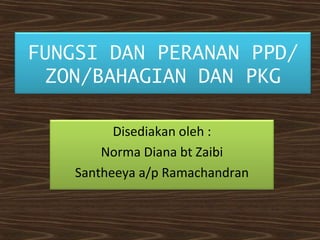 FUNGSI DAN PERANAN PPD/ 
ZON/BAHAGIAN DAN PKG 
Disediakan oleh : 
Norma Diana bt Zaibi 
Santheeya a/p Ramachandran 
 
