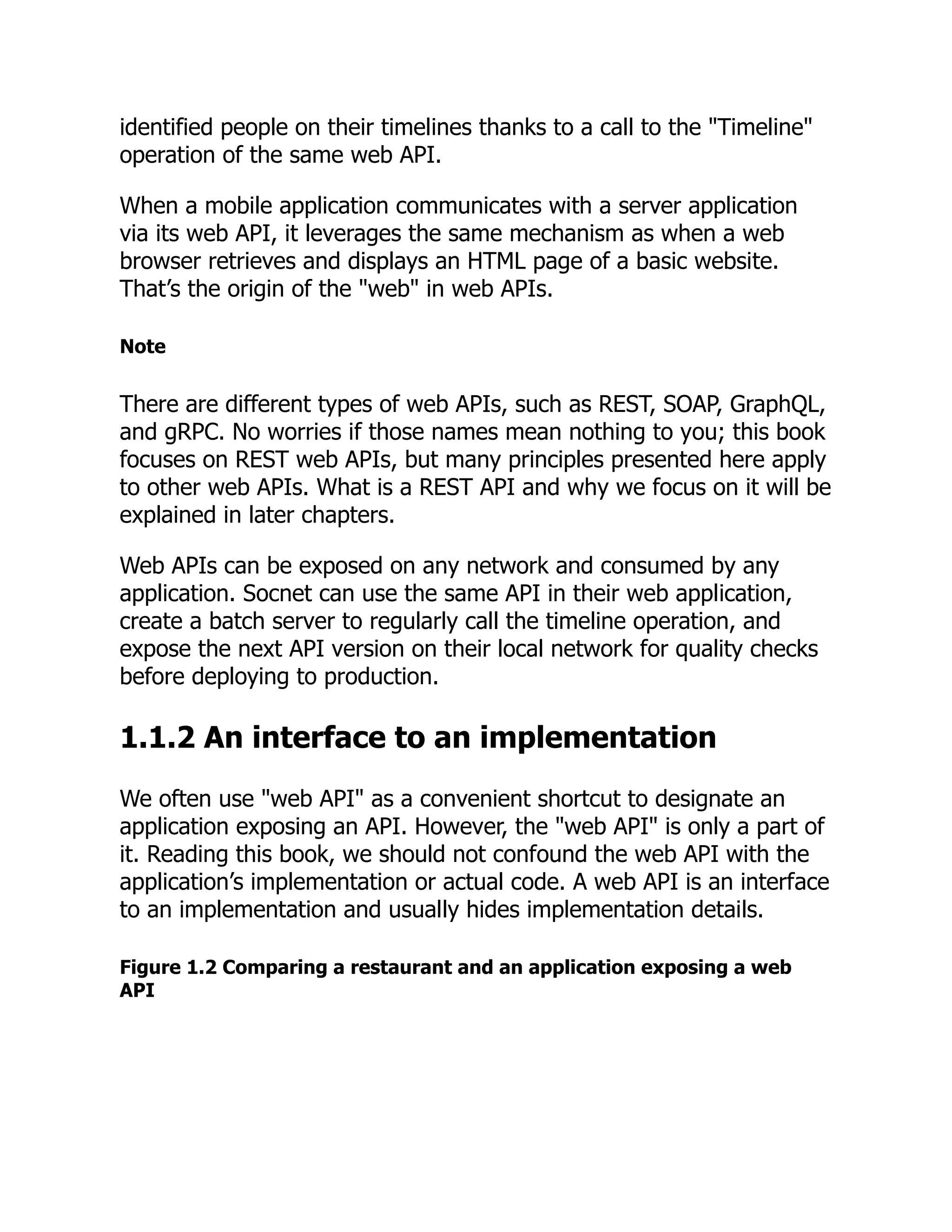 identified people on their timelines thanks to a call to the "Timeline"
operation of the same web API.
When a mobile application communicates with a server application
via its web API, it leverages the same mechanism as when a web
browser retrieves and displays an HTML page of a basic website.
That’s the origin of the "web" in web APIs.
Note
There are different types of web APIs, such as REST, SOAP, GraphQL,
and gRPC. No worries if those names mean nothing to you; this book
focuses on REST web APIs, but many principles presented here apply
to other web APIs. What is a REST API and why we focus on it will be
explained in later chapters.
Web APIs can be exposed on any network and consumed by any
application. Socnet can use the same API in their web application,
create a batch server to regularly call the timeline operation, and
expose the next API version on their local network for quality checks
before deploying to production.
1.1.2 An interface to an implementation
We often use "web API" as a convenient shortcut to designate an
application exposing an API. However, the "web API" is only a part of
it. Reading this book, we should not confound the web API with the
application’s implementation or actual code. A web API is an interface
to an implementation and usually hides implementation details.
Figure 1.2 Comparing a restaurant and an application exposing a web
API
 