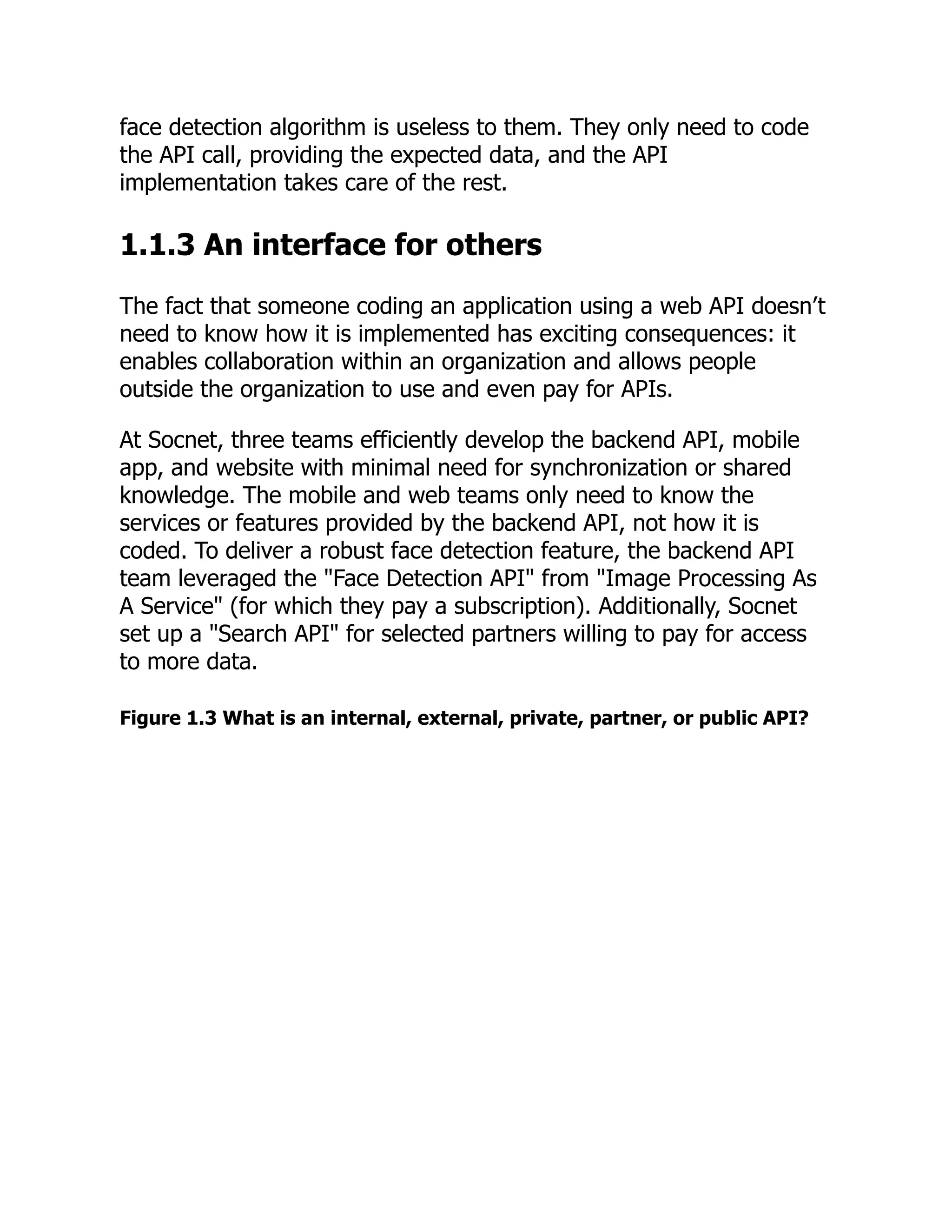 face detection algorithm is useless to them. They only need to code
the API call, providing the expected data, and the API
implementation takes care of the rest.
1.1.3 An interface for others
The fact that someone coding an application using a web API doesn’t
need to know how it is implemented has exciting consequences: it
enables collaboration within an organization and allows people
outside the organization to use and even pay for APIs.
At Socnet, three teams efficiently develop the backend API, mobile
app, and website with minimal need for synchronization or shared
knowledge. The mobile and web teams only need to know the
services or features provided by the backend API, not how it is
coded. To deliver a robust face detection feature, the backend API
team leveraged the "Face Detection API" from "Image Processing As
A Service" (for which they pay a subscription). Additionally, Socnet
set up a "Search API" for selected partners willing to pay for access
to more data.
Figure 1.3 What is an internal, external, private, partner, or public API?
 