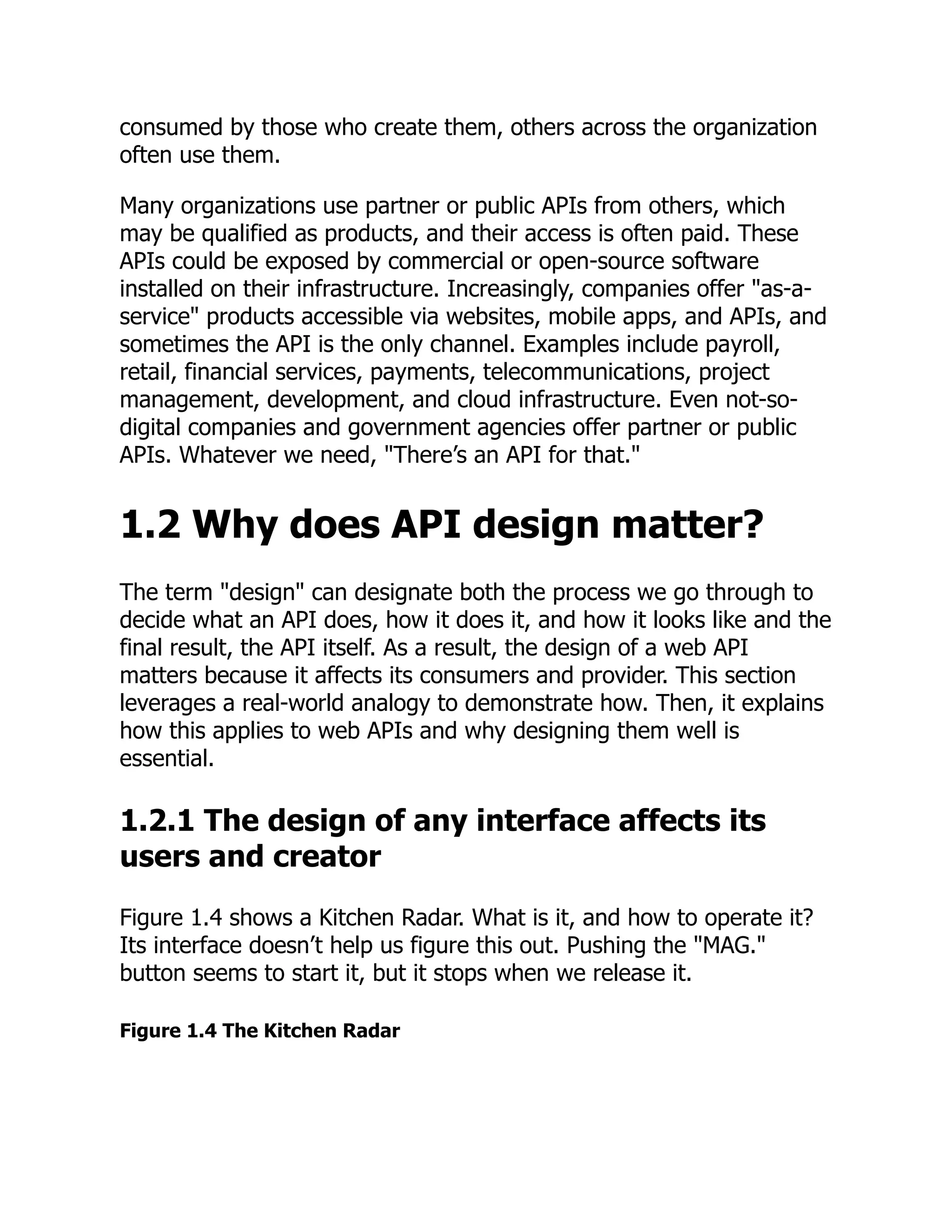 consumed by those who create them, others across the organization
often use them.
Many organizations use partner or public APIs from others, which
may be qualified as products, and their access is often paid. These
APIs could be exposed by commercial or open-source software
installed on their infrastructure. Increasingly, companies offer "as-a-
service" products accessible via websites, mobile apps, and APIs, and
sometimes the API is the only channel. Examples include payroll,
retail, financial services, payments, telecommunications, project
management, development, and cloud infrastructure. Even not-so-
digital companies and government agencies offer partner or public
APIs. Whatever we need, "There’s an API for that."
1.2 Why does API design matter?
The term "design" can designate both the process we go through to
decide what an API does, how it does it, and how it looks like and the
final result, the API itself. As a result, the design of a web API
matters because it affects its consumers and provider. This section
leverages a real-world analogy to demonstrate how. Then, it explains
how this applies to web APIs and why designing them well is
essential.
1.2.1 The design of any interface affects its
users and creator
Figure 1.4 shows a Kitchen Radar. What is it, and how to operate it?
Its interface doesn’t help us figure this out. Pushing the "MAG."
button seems to start it, but it stops when we release it.
Figure 1.4 The Kitchen Radar
 
