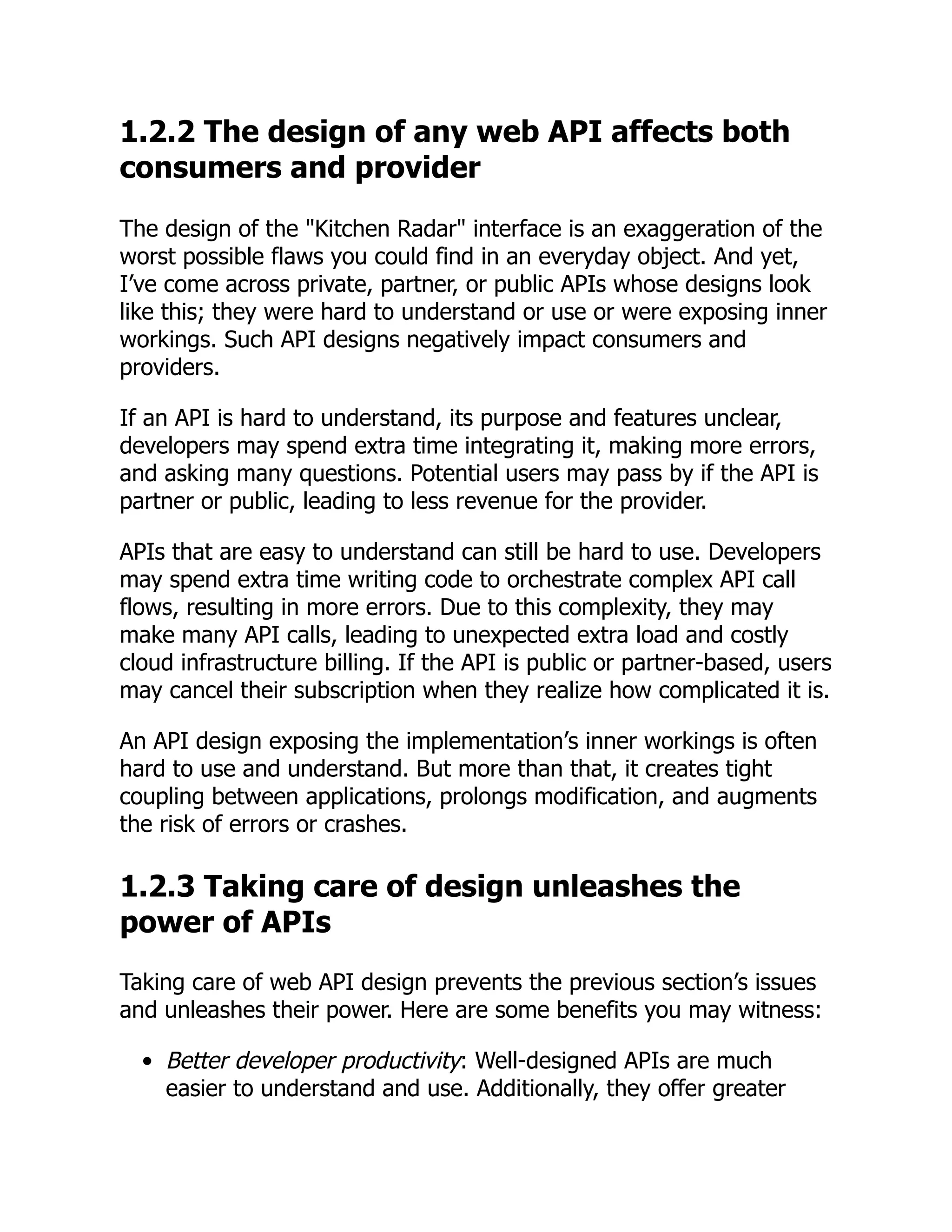 1.2.2 The design of any web API affects both
consumers and provider
The design of the "Kitchen Radar" interface is an exaggeration of the
worst possible flaws you could find in an everyday object. And yet,
I’ve come across private, partner, or public APIs whose designs look
like this; they were hard to understand or use or were exposing inner
workings. Such API designs negatively impact consumers and
providers.
If an API is hard to understand, its purpose and features unclear,
developers may spend extra time integrating it, making more errors,
and asking many questions. Potential users may pass by if the API is
partner or public, leading to less revenue for the provider.
APIs that are easy to understand can still be hard to use. Developers
may spend extra time writing code to orchestrate complex API call
flows, resulting in more errors. Due to this complexity, they may
make many API calls, leading to unexpected extra load and costly
cloud infrastructure billing. If the API is public or partner-based, users
may cancel their subscription when they realize how complicated it is.
An API design exposing the implementation’s inner workings is often
hard to use and understand. But more than that, it creates tight
coupling between applications, prolongs modification, and augments
the risk of errors or crashes.
1.2.3 Taking care of design unleashes the
power of APIs
Taking care of web API design prevents the previous section’s issues
and unleashes their power. Here are some benefits you may witness:
Better developer productivity: Well-designed APIs are much
easier to understand and use. Additionally, they offer greater
 