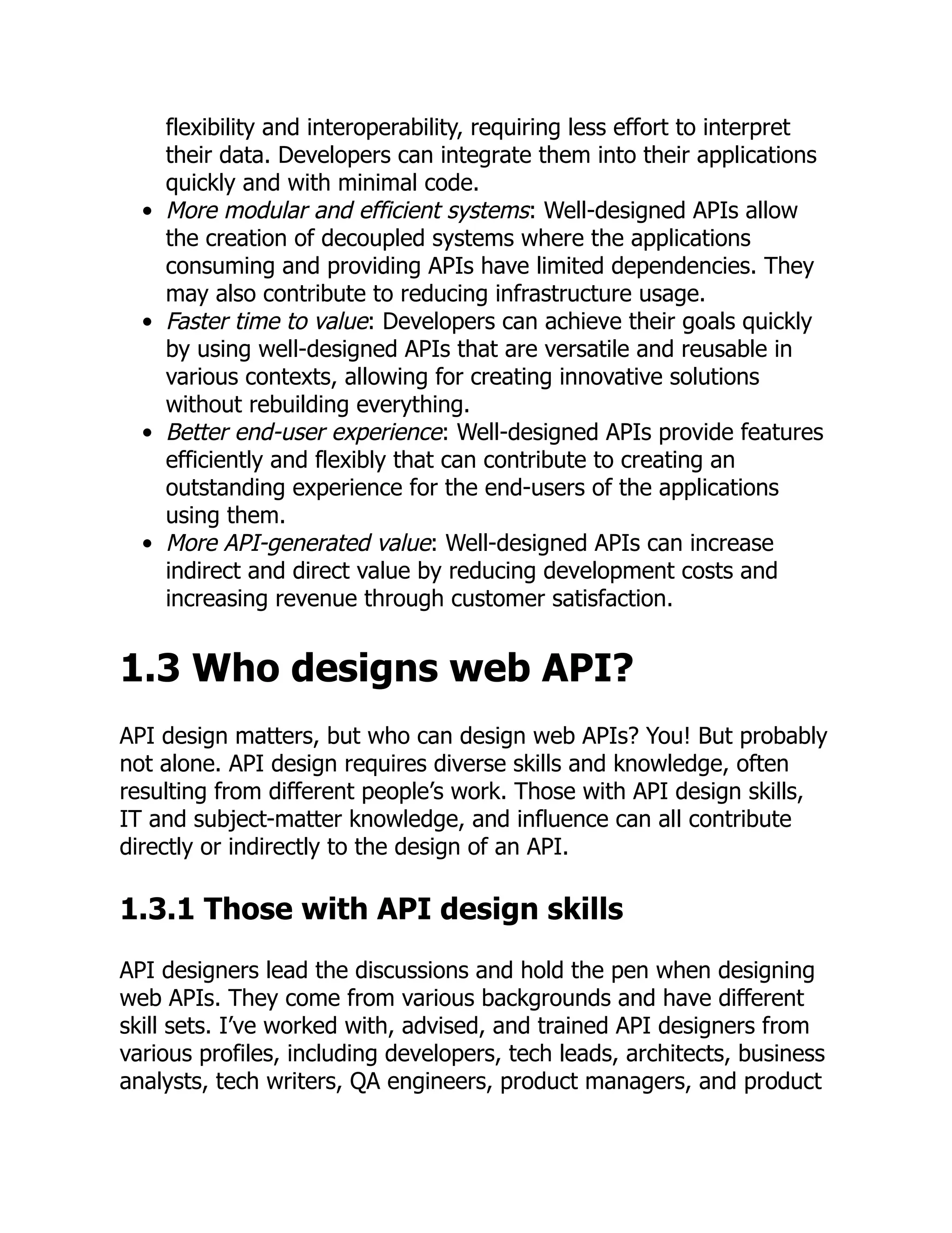 flexibility and interoperability, requiring less effort to interpret
their data. Developers can integrate them into their applications
quickly and with minimal code.
More modular and efficient systems: Well-designed APIs allow
the creation of decoupled systems where the applications
consuming and providing APIs have limited dependencies. They
may also contribute to reducing infrastructure usage.
Faster time to value: Developers can achieve their goals quickly
by using well-designed APIs that are versatile and reusable in
various contexts, allowing for creating innovative solutions
without rebuilding everything.
Better end-user experience: Well-designed APIs provide features
efficiently and flexibly that can contribute to creating an
outstanding experience for the end-users of the applications
using them.
More API-generated value: Well-designed APIs can increase
indirect and direct value by reducing development costs and
increasing revenue through customer satisfaction.
1.3 Who designs web API?
API design matters, but who can design web APIs? You! But probably
not alone. API design requires diverse skills and knowledge, often
resulting from different people’s work. Those with API design skills,
IT and subject-matter knowledge, and influence can all contribute
directly or indirectly to the design of an API.
1.3.1 Those with API design skills
API designers lead the discussions and hold the pen when designing
web APIs. They come from various backgrounds and have different
skill sets. I’ve worked with, advised, and trained API designers from
various profiles, including developers, tech leads, architects, business
analysts, tech writers, QA engineers, product managers, and product
 