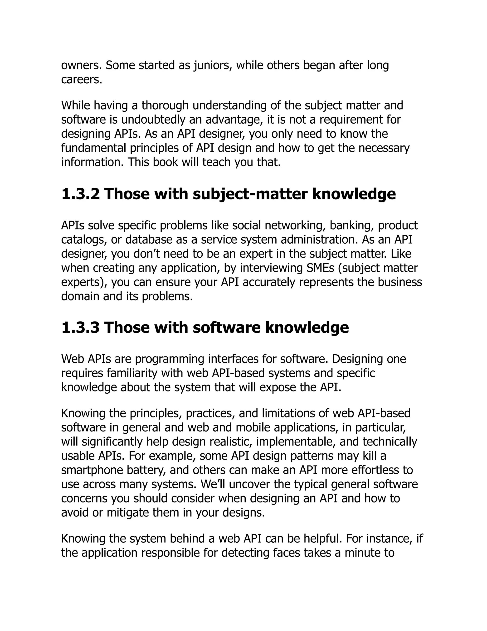owners. Some started as juniors, while others began after long
careers.
While having a thorough understanding of the subject matter and
software is undoubtedly an advantage, it is not a requirement for
designing APIs. As an API designer, you only need to know the
fundamental principles of API design and how to get the necessary
information. This book will teach you that.
1.3.2 Those with subject-matter knowledge
APIs solve specific problems like social networking, banking, product
catalogs, or database as a service system administration. As an API
designer, you don’t need to be an expert in the subject matter. Like
when creating any application, by interviewing SMEs (subject matter
experts), you can ensure your API accurately represents the business
domain and its problems.
1.3.3 Those with software knowledge
Web APIs are programming interfaces for software. Designing one
requires familiarity with web API-based systems and specific
knowledge about the system that will expose the API.
Knowing the principles, practices, and limitations of web API-based
software in general and web and mobile applications, in particular,
will significantly help design realistic, implementable, and technically
usable APIs. For example, some API design patterns may kill a
smartphone battery, and others can make an API more effortless to
use across many systems. We’ll uncover the typical general software
concerns you should consider when designing an API and how to
avoid or mitigate them in your designs.
Knowing the system behind a web API can be helpful. For instance, if
the application responsible for detecting faces takes a minute to
 