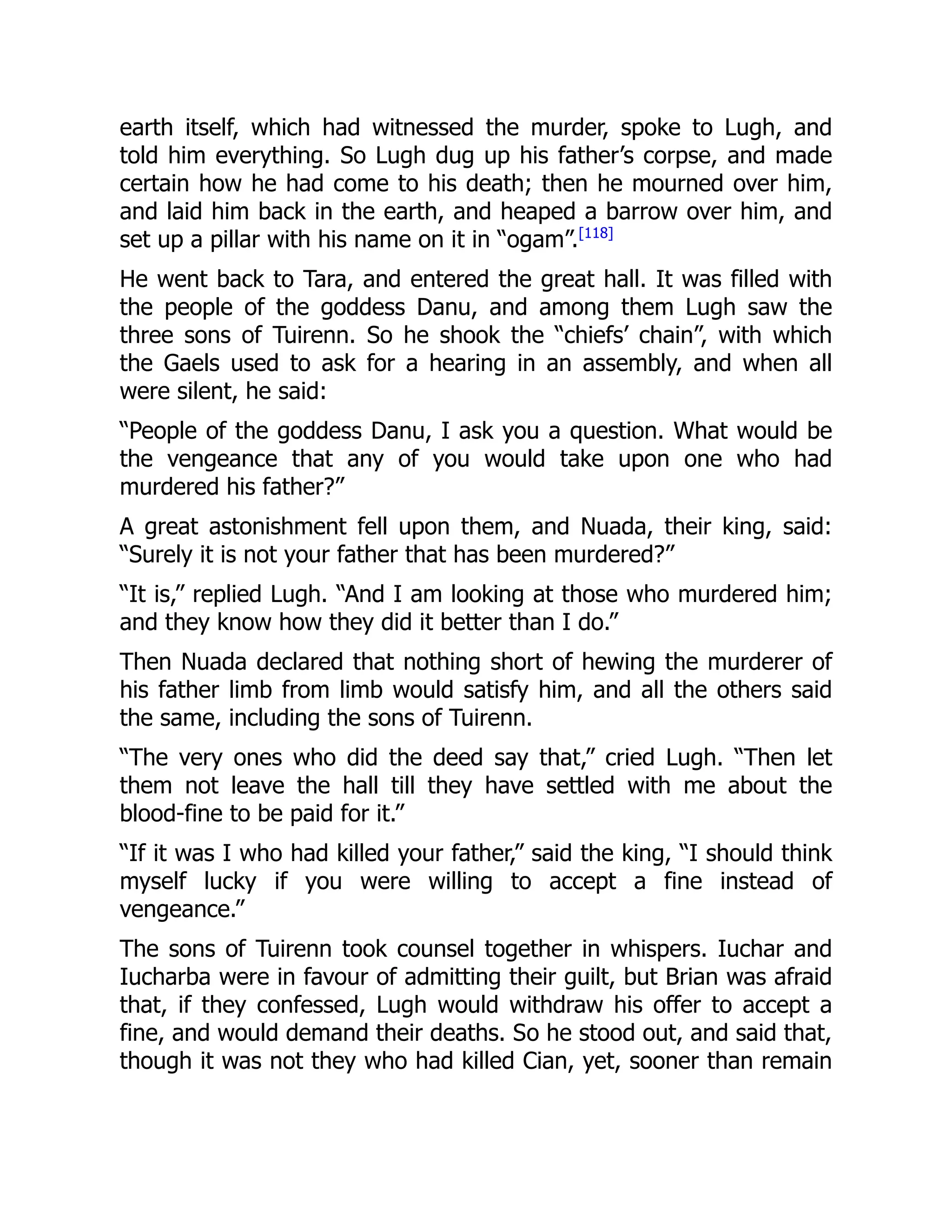 earth itself, which had witnessed the murder, spoke to Lugh, and
told him everything. So Lugh dug up his father’s corpse, and made
certain how he had come to his death; then he mourned over him,
and laid him back in the earth, and heaped a barrow over him, and
set up a pillar with his name on it in “ogam”.[118]
He went back to Tara, and entered the great hall. It was filled with
the people of the goddess Danu, and among them Lugh saw the
three sons of Tuirenn. So he shook the “chiefs’ chain”, with which
the Gaels used to ask for a hearing in an assembly, and when all
were silent, he said:
“People of the goddess Danu, I ask you a question. What would be
the vengeance that any of you would take upon one who had
murdered his father?”
A great astonishment fell upon them, and Nuada, their king, said:
“Surely it is not your father that has been murdered?”
“It is,” replied Lugh. “And I am looking at those who murdered him;
and they know how they did it better than I do.”
Then Nuada declared that nothing short of hewing the murderer of
his father limb from limb would satisfy him, and all the others said
the same, including the sons of Tuirenn.
“The very ones who did the deed say that,” cried Lugh. “Then let
them not leave the hall till they have settled with me about the
blood-fine to be paid for it.”
“If it was I who had killed your father,” said the king, “I should think
myself lucky if you were willing to accept a fine instead of
vengeance.”
The sons of Tuirenn took counsel together in whispers. Iuchar and
Iucharba were in favour of admitting their guilt, but Brian was afraid
that, if they confessed, Lugh would withdraw his offer to accept a
fine, and would demand their deaths. So he stood out, and said that,
though it was not they who had killed Cian, yet, sooner than remain
 