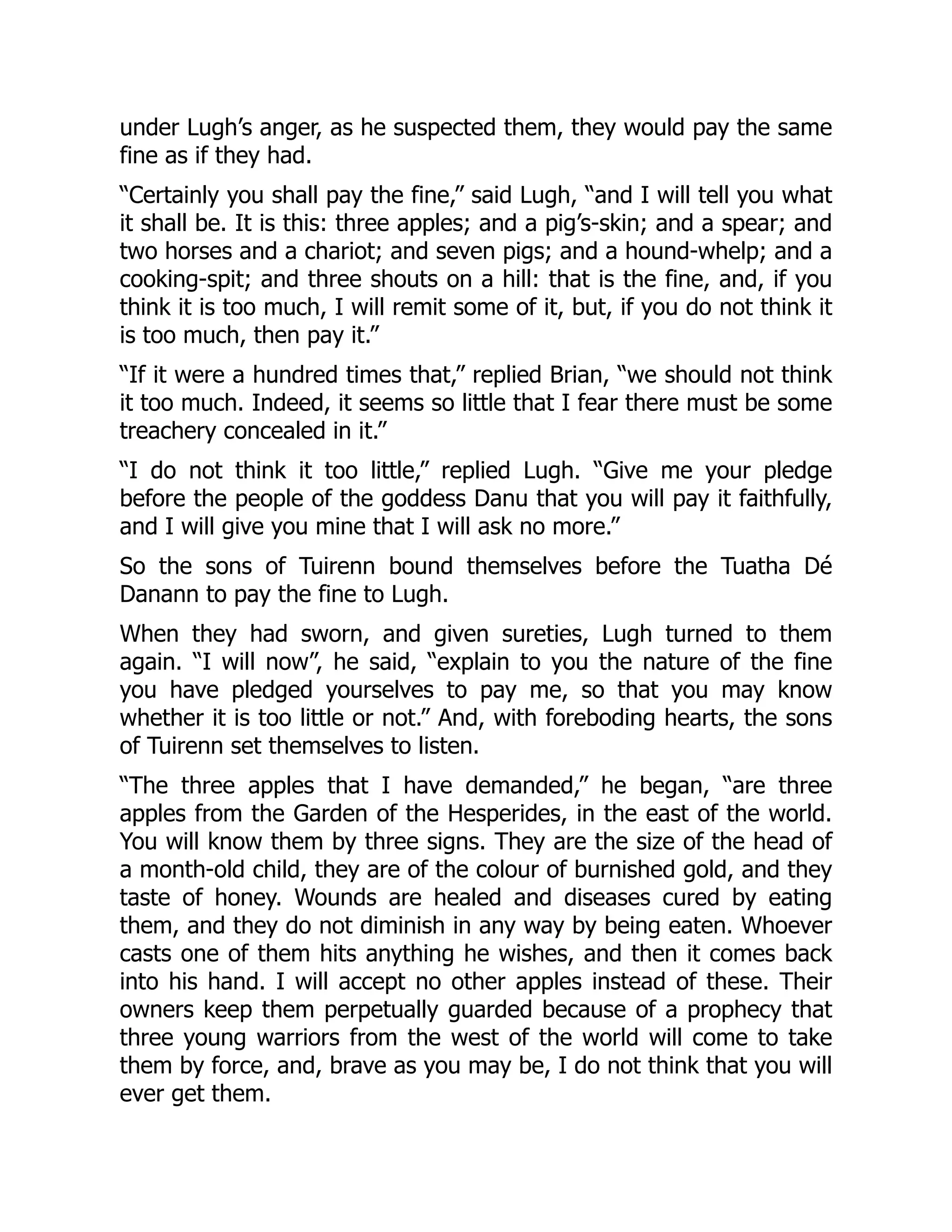 under Lugh’s anger, as he suspected them, they would pay the same
fine as if they had.
“Certainly you shall pay the fine,” said Lugh, “and I will tell you what
it shall be. It is this: three apples; and a pig’s-skin; and a spear; and
two horses and a chariot; and seven pigs; and a hound-whelp; and a
cooking-spit; and three shouts on a hill: that is the fine, and, if you
think it is too much, I will remit some of it, but, if you do not think it
is too much, then pay it.”
“If it were a hundred times that,” replied Brian, “we should not think
it too much. Indeed, it seems so little that I fear there must be some
treachery concealed in it.”
“I do not think it too little,” replied Lugh. “Give me your pledge
before the people of the goddess Danu that you will pay it faithfully,
and I will give you mine that I will ask no more.”
So the sons of Tuirenn bound themselves before the Tuatha Dé
Danann to pay the fine to Lugh.
When they had sworn, and given sureties, Lugh turned to them
again. “I will now”, he said, “explain to you the nature of the fine
you have pledged yourselves to pay me, so that you may know
whether it is too little or not.” And, with foreboding hearts, the sons
of Tuirenn set themselves to listen.
“The three apples that I have demanded,” he began, “are three
apples from the Garden of the Hesperides, in the east of the world.
You will know them by three signs. They are the size of the head of
a month-old child, they are of the colour of burnished gold, and they
taste of honey. Wounds are healed and diseases cured by eating
them, and they do not diminish in any way by being eaten. Whoever
casts one of them hits anything he wishes, and then it comes back
into his hand. I will accept no other apples instead of these. Their
owners keep them perpetually guarded because of a prophecy that
three young warriors from the west of the world will come to take
them by force, and, brave as you may be, I do not think that you will
ever get them.
 