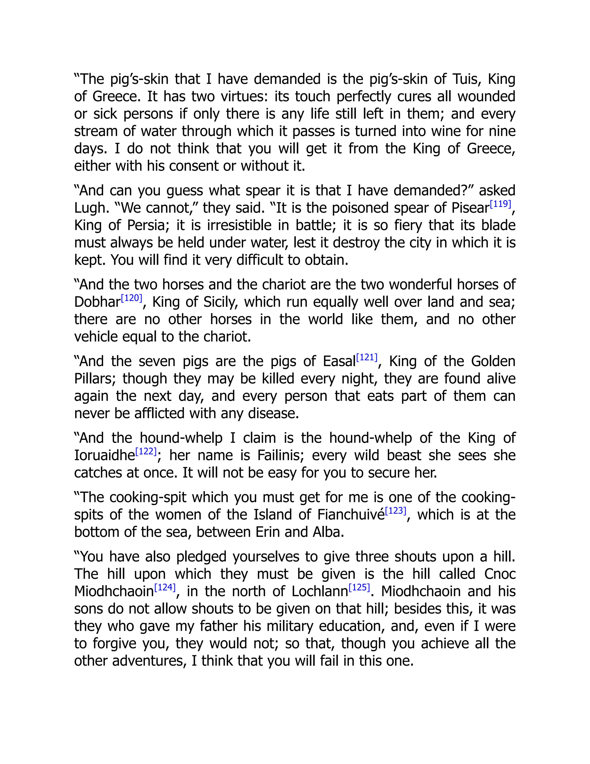 “The pig’s-skin that I have demanded is the pig’s-skin of Tuis, King
of Greece. It has two virtues: its touch perfectly cures all wounded
or sick persons if only there is any life still left in them; and every
stream of water through which it passes is turned into wine for nine
days. I do not think that you will get it from the King of Greece,
either with his consent or without it.
“And can you guess what spear it is that I have demanded?” asked
Lugh. “We cannot,” they said. “It is the poisoned spear of Pisear[119]
,
King of Persia; it is irresistible in battle; it is so fiery that its blade
must always be held under water, lest it destroy the city in which it is
kept. You will find it very difficult to obtain.
“And the two horses and the chariot are the two wonderful horses of
Dobhar[120]
, King of Sicily, which run equally well over land and sea;
there are no other horses in the world like them, and no other
vehicle equal to the chariot.
“And the seven pigs are the pigs of Easal[121]
, King of the Golden
Pillars; though they may be killed every night, they are found alive
again the next day, and every person that eats part of them can
never be afflicted with any disease.
“And the hound-whelp I claim is the hound-whelp of the King of
Ioruaidhe[122]
; her name is Failinis; every wild beast she sees she
catches at once. It will not be easy for you to secure her.
“The cooking-spit which you must get for me is one of the cooking-
spits of the women of the Island of Fianchuivé[123]
, which is at the
bottom of the sea, between Erin and Alba.
“You have also pledged yourselves to give three shouts upon a hill.
The hill upon which they must be given is the hill called Cnoc
Miodhchaoin[124]
, in the north of Lochlann[125]
. Miodhchaoin and his
sons do not allow shouts to be given on that hill; besides this, it was
they who gave my father his military education, and, even if I were
to forgive you, they would not; so that, though you achieve all the
other adventures, I think that you will fail in this one.
 