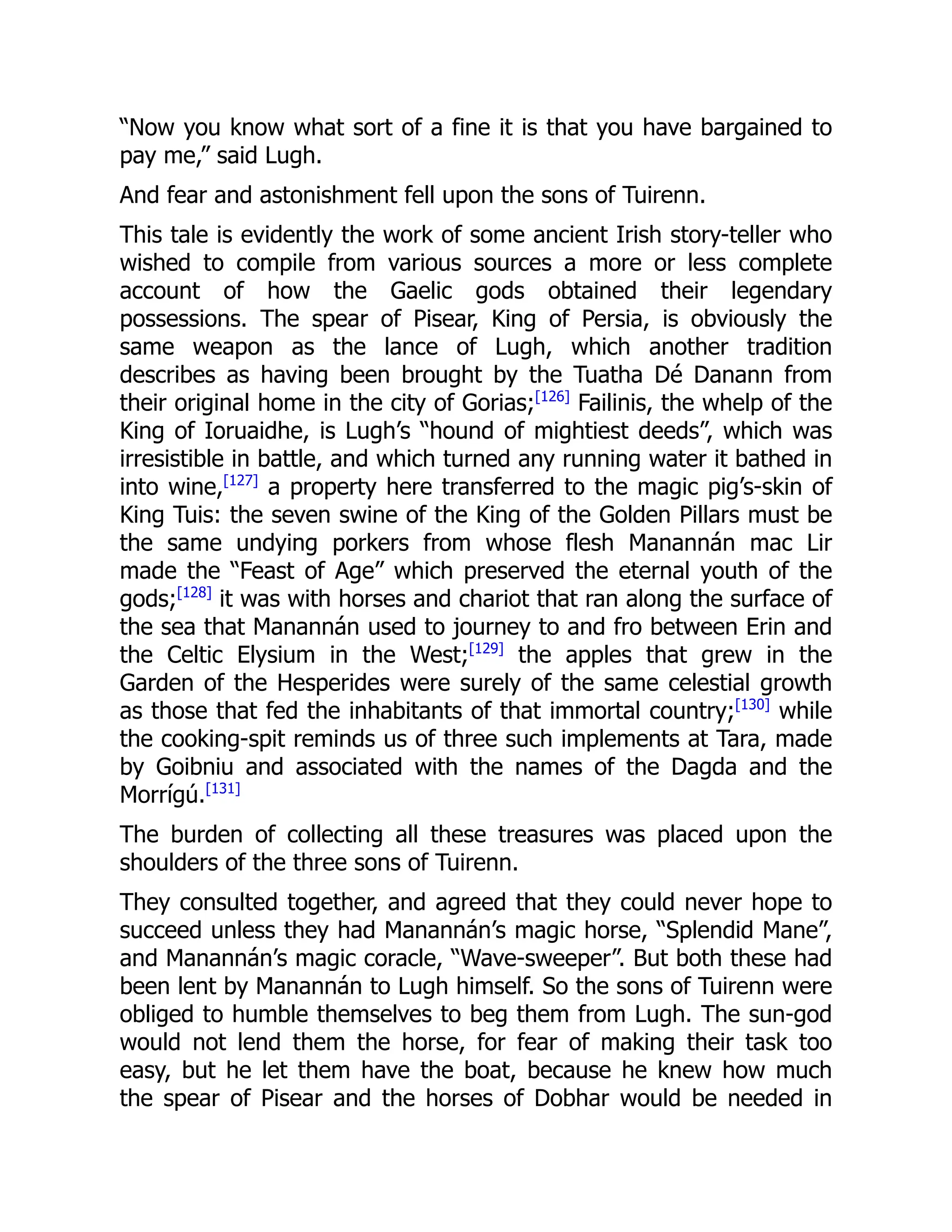 “Now you know what sort of a fine it is that you have bargained to
pay me,” said Lugh.
And fear and astonishment fell upon the sons of Tuirenn.
This tale is evidently the work of some ancient Irish story-teller who
wished to compile from various sources a more or less complete
account of how the Gaelic gods obtained their legendary
possessions. The spear of Pisear, King of Persia, is obviously the
same weapon as the lance of Lugh, which another tradition
describes as having been brought by the Tuatha Dé Danann from
their original home in the city of Gorias;[126]
Failinis, the whelp of the
King of Ioruaidhe, is Lugh’s “hound of mightiest deeds”, which was
irresistible in battle, and which turned any running water it bathed in
into wine,[127]
a property here transferred to the magic pig’s-skin of
King Tuis: the seven swine of the King of the Golden Pillars must be
the same undying porkers from whose flesh Manannán mac Lir
made the “Feast of Age” which preserved the eternal youth of the
gods;[128]
it was with horses and chariot that ran along the surface of
the sea that Manannán used to journey to and fro between Erin and
the Celtic Elysium in the West;[129]
the apples that grew in the
Garden of the Hesperides were surely of the same celestial growth
as those that fed the inhabitants of that immortal country;[130]
while
the cooking-spit reminds us of three such implements at Tara, made
by Goibniu and associated with the names of the Dagda and the
Morrígú.[131]
The burden of collecting all these treasures was placed upon the
shoulders of the three sons of Tuirenn.
They consulted together, and agreed that they could never hope to
succeed unless they had Manannán’s magic horse, “Splendid Mane”,
and Manannán’s magic coracle, “Wave-sweeper”. But both these had
been lent by Manannán to Lugh himself. So the sons of Tuirenn were
obliged to humble themselves to beg them from Lugh. The sun-god
would not lend them the horse, for fear of making their task too
easy, but he let them have the boat, because he knew how much
the spear of Pisear and the horses of Dobhar would be needed in
 