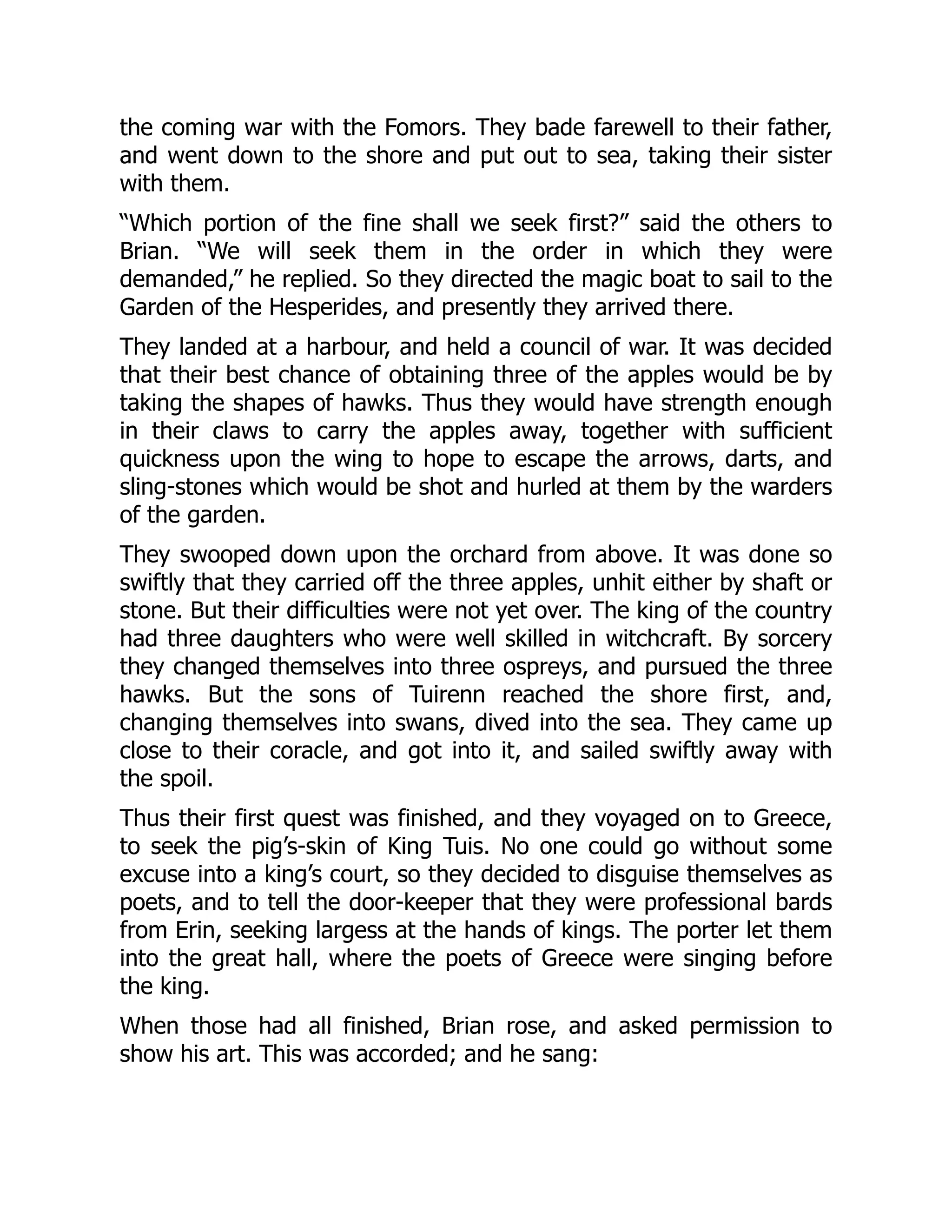 the coming war with the Fomors. They bade farewell to their father,
and went down to the shore and put out to sea, taking their sister
with them.
“Which portion of the fine shall we seek first?” said the others to
Brian. “We will seek them in the order in which they were
demanded,” he replied. So they directed the magic boat to sail to the
Garden of the Hesperides, and presently they arrived there.
They landed at a harbour, and held a council of war. It was decided
that their best chance of obtaining three of the apples would be by
taking the shapes of hawks. Thus they would have strength enough
in their claws to carry the apples away, together with sufficient
quickness upon the wing to hope to escape the arrows, darts, and
sling-stones which would be shot and hurled at them by the warders
of the garden.
They swooped down upon the orchard from above. It was done so
swiftly that they carried off the three apples, unhit either by shaft or
stone. But their difficulties were not yet over. The king of the country
had three daughters who were well skilled in witchcraft. By sorcery
they changed themselves into three ospreys, and pursued the three
hawks. But the sons of Tuirenn reached the shore first, and,
changing themselves into swans, dived into the sea. They came up
close to their coracle, and got into it, and sailed swiftly away with
the spoil.
Thus their first quest was finished, and they voyaged on to Greece,
to seek the pig’s-skin of King Tuis. No one could go without some
excuse into a king’s court, so they decided to disguise themselves as
poets, and to tell the door-keeper that they were professional bards
from Erin, seeking largess at the hands of kings. The porter let them
into the great hall, where the poets of Greece were singing before
the king.
When those had all finished, Brian rose, and asked permission to
show his art. This was accorded; and he sang:
 