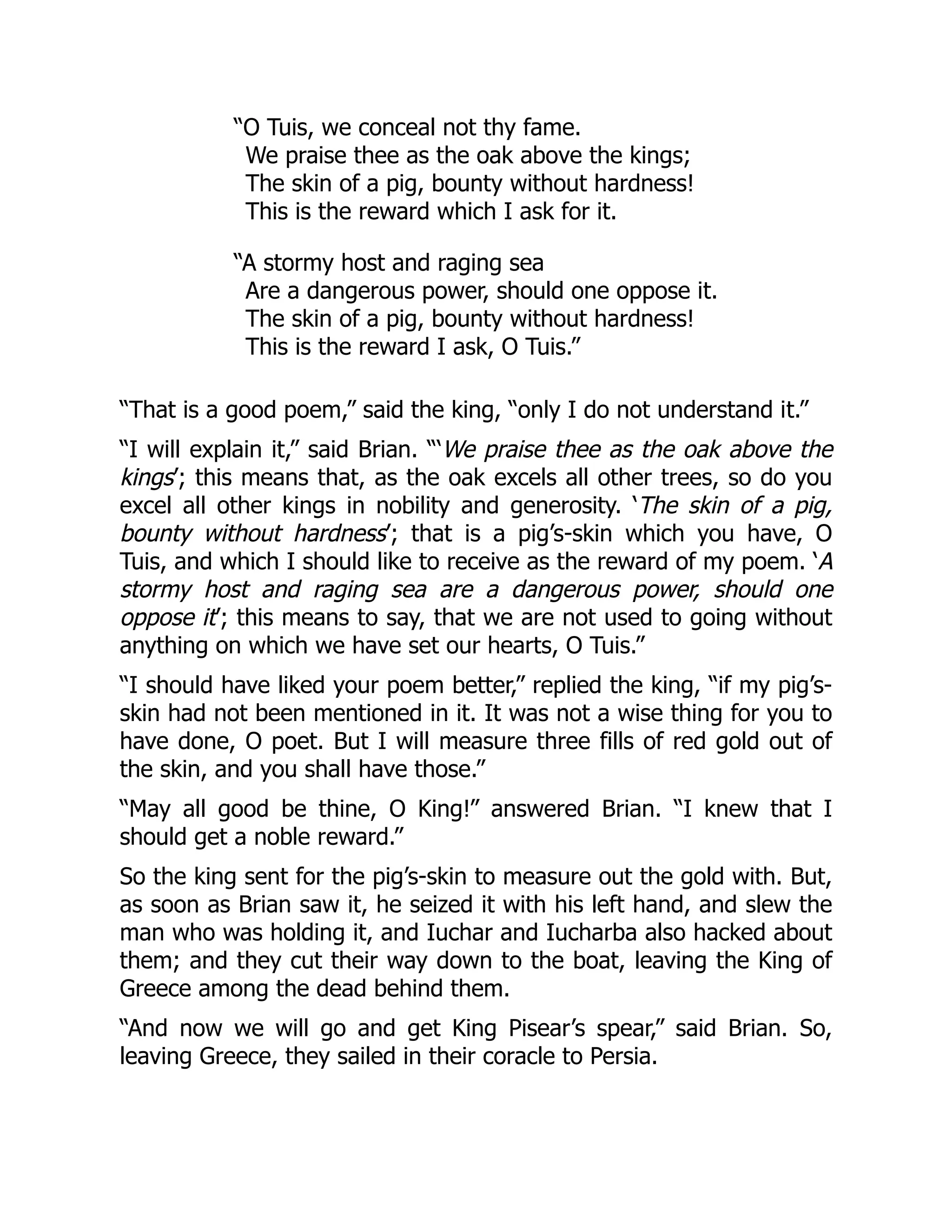 “O Tuis, we conceal not thy fame.
We praise thee as the oak above the kings;
The skin of a pig, bounty without hardness!
This is the reward which I ask for it.
“A stormy host and raging sea
Are a dangerous power, should one oppose it.
The skin of a pig, bounty without hardness!
This is the reward I ask, O Tuis.”
“That is a good poem,” said the king, “only I do not understand it.”
“I will explain it,” said Brian. “‘We praise thee as the oak above the
kings’; this means that, as the oak excels all other trees, so do you
excel all other kings in nobility and generosity. ‘The skin of a pig,
bounty without hardness’; that is a pig’s-skin which you have, O
Tuis, and which I should like to receive as the reward of my poem. ‘A
stormy host and raging sea are a dangerous power, should one
oppose it’; this means to say, that we are not used to going without
anything on which we have set our hearts, O Tuis.”
“I should have liked your poem better,” replied the king, “if my pig’s-
skin had not been mentioned in it. It was not a wise thing for you to
have done, O poet. But I will measure three fills of red gold out of
the skin, and you shall have those.”
“May all good be thine, O King!” answered Brian. “I knew that I
should get a noble reward.”
So the king sent for the pig’s-skin to measure out the gold with. But,
as soon as Brian saw it, he seized it with his left hand, and slew the
man who was holding it, and Iuchar and Iucharba also hacked about
them; and they cut their way down to the boat, leaving the King of
Greece among the dead behind them.
“And now we will go and get King Pisear’s spear,” said Brian. So,
leaving Greece, they sailed in their coracle to Persia.
 