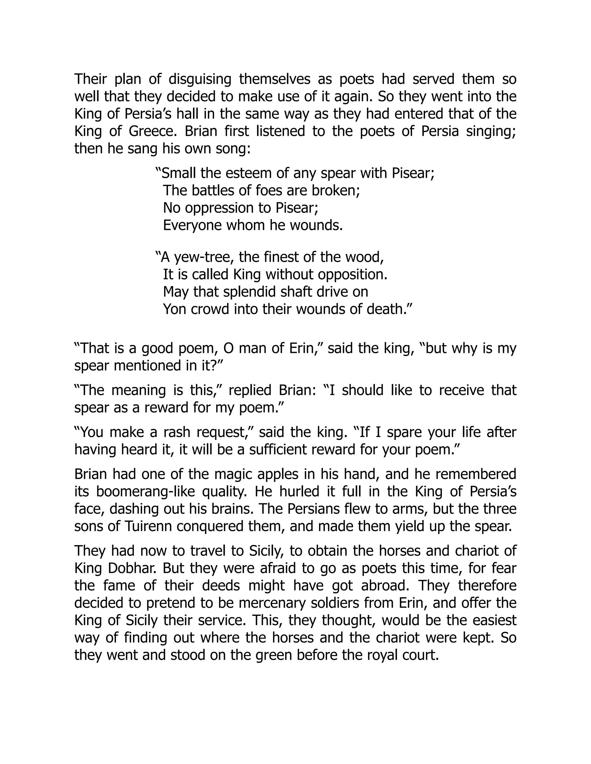 Their plan of disguising themselves as poets had served them so
well that they decided to make use of it again. So they went into the
King of Persia’s hall in the same way as they had entered that of the
King of Greece. Brian first listened to the poets of Persia singing;
then he sang his own song:
“Small the esteem of any spear with Pisear;
The battles of foes are broken;
No oppression to Pisear;
Everyone whom he wounds.
“A yew-tree, the finest of the wood,
It is called King without opposition.
May that splendid shaft drive on
Yon crowd into their wounds of death.”
“That is a good poem, O man of Erin,” said the king, “but why is my
spear mentioned in it?”
“The meaning is this,” replied Brian: “I should like to receive that
spear as a reward for my poem.”
“You make a rash request,” said the king. “If I spare your life after
having heard it, it will be a sufficient reward for your poem.”
Brian had one of the magic apples in his hand, and he remembered
its boomerang-like quality. He hurled it full in the King of Persia’s
face, dashing out his brains. The Persians flew to arms, but the three
sons of Tuirenn conquered them, and made them yield up the spear.
They had now to travel to Sicily, to obtain the horses and chariot of
King Dobhar. But they were afraid to go as poets this time, for fear
the fame of their deeds might have got abroad. They therefore
decided to pretend to be mercenary soldiers from Erin, and offer the
King of Sicily their service. This, they thought, would be the easiest
way of finding out where the horses and the chariot were kept. So
they went and stood on the green before the royal court.
 