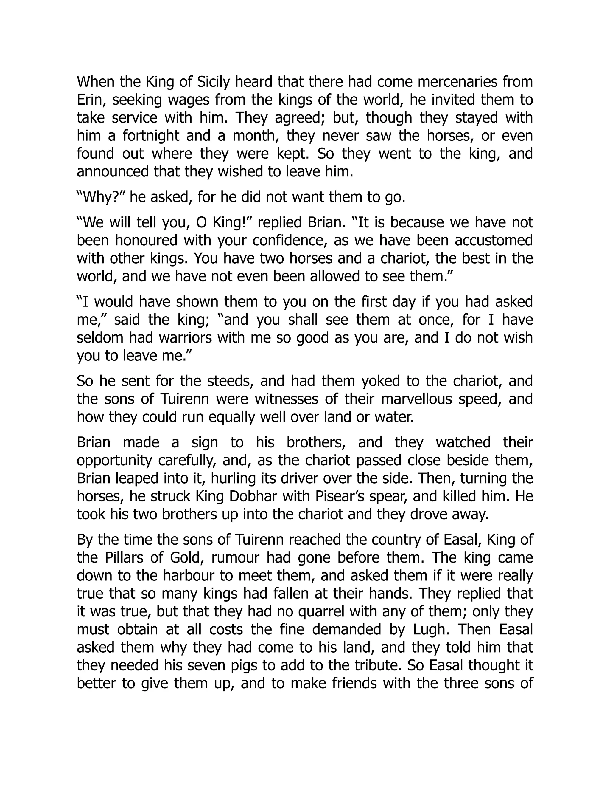 When the King of Sicily heard that there had come mercenaries from
Erin, seeking wages from the kings of the world, he invited them to
take service with him. They agreed; but, though they stayed with
him a fortnight and a month, they never saw the horses, or even
found out where they were kept. So they went to the king, and
announced that they wished to leave him.
“Why?” he asked, for he did not want them to go.
“We will tell you, O King!” replied Brian. “It is because we have not
been honoured with your confidence, as we have been accustomed
with other kings. You have two horses and a chariot, the best in the
world, and we have not even been allowed to see them.”
“I would have shown them to you on the first day if you had asked
me,” said the king; “and you shall see them at once, for I have
seldom had warriors with me so good as you are, and I do not wish
you to leave me.”
So he sent for the steeds, and had them yoked to the chariot, and
the sons of Tuirenn were witnesses of their marvellous speed, and
how they could run equally well over land or water.
Brian made a sign to his brothers, and they watched their
opportunity carefully, and, as the chariot passed close beside them,
Brian leaped into it, hurling its driver over the side. Then, turning the
horses, he struck King Dobhar with Pisear’s spear, and killed him. He
took his two brothers up into the chariot and they drove away.
By the time the sons of Tuirenn reached the country of Easal, King of
the Pillars of Gold, rumour had gone before them. The king came
down to the harbour to meet them, and asked them if it were really
true that so many kings had fallen at their hands. They replied that
it was true, but that they had no quarrel with any of them; only they
must obtain at all costs the fine demanded by Lugh. Then Easal
asked them why they had come to his land, and they told him that
they needed his seven pigs to add to the tribute. So Easal thought it
better to give them up, and to make friends with the three sons of
 