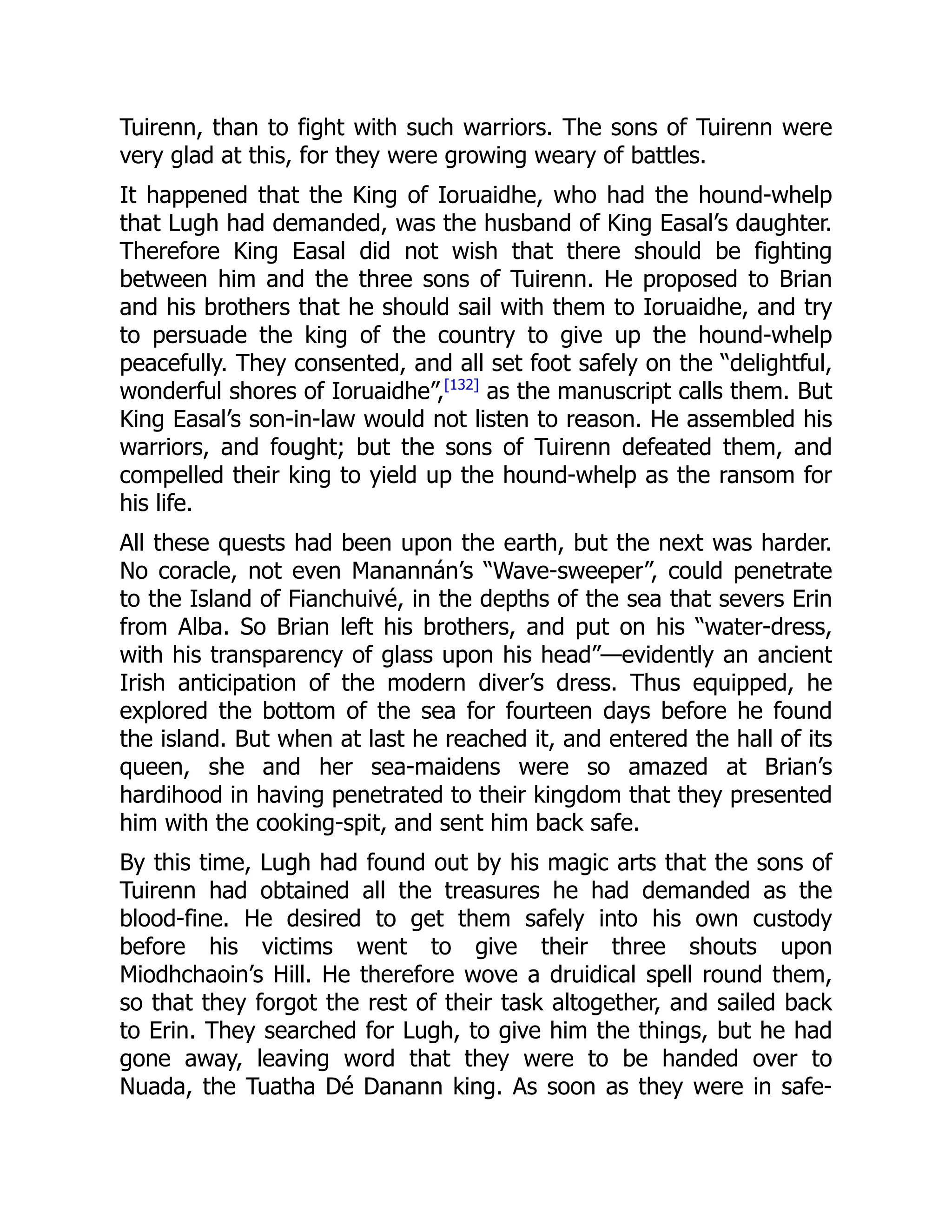 Tuirenn, than to fight with such warriors. The sons of Tuirenn were
very glad at this, for they were growing weary of battles.
It happened that the King of Ioruaidhe, who had the hound-whelp
that Lugh had demanded, was the husband of King Easal’s daughter.
Therefore King Easal did not wish that there should be fighting
between him and the three sons of Tuirenn. He proposed to Brian
and his brothers that he should sail with them to Ioruaidhe, and try
to persuade the king of the country to give up the hound-whelp
peacefully. They consented, and all set foot safely on the “delightful,
wonderful shores of Ioruaidhe”,[132]
as the manuscript calls them. But
King Easal’s son-in-law would not listen to reason. He assembled his
warriors, and fought; but the sons of Tuirenn defeated them, and
compelled their king to yield up the hound-whelp as the ransom for
his life.
All these quests had been upon the earth, but the next was harder.
No coracle, not even Manannán’s “Wave-sweeper”, could penetrate
to the Island of Fianchuivé, in the depths of the sea that severs Erin
from Alba. So Brian left his brothers, and put on his “water-dress,
with his transparency of glass upon his head”—evidently an ancient
Irish anticipation of the modern diver’s dress. Thus equipped, he
explored the bottom of the sea for fourteen days before he found
the island. But when at last he reached it, and entered the hall of its
queen, she and her sea-maidens were so amazed at Brian’s
hardihood in having penetrated to their kingdom that they presented
him with the cooking-spit, and sent him back safe.
By this time, Lugh had found out by his magic arts that the sons of
Tuirenn had obtained all the treasures he had demanded as the
blood-fine. He desired to get them safely into his own custody
before his victims went to give their three shouts upon
Miodhchaoin’s Hill. He therefore wove a druidical spell round them,
so that they forgot the rest of their task altogether, and sailed back
to Erin. They searched for Lugh, to give him the things, but he had
gone away, leaving word that they were to be handed over to
Nuada, the Tuatha Dé Danann king. As soon as they were in safe-
 