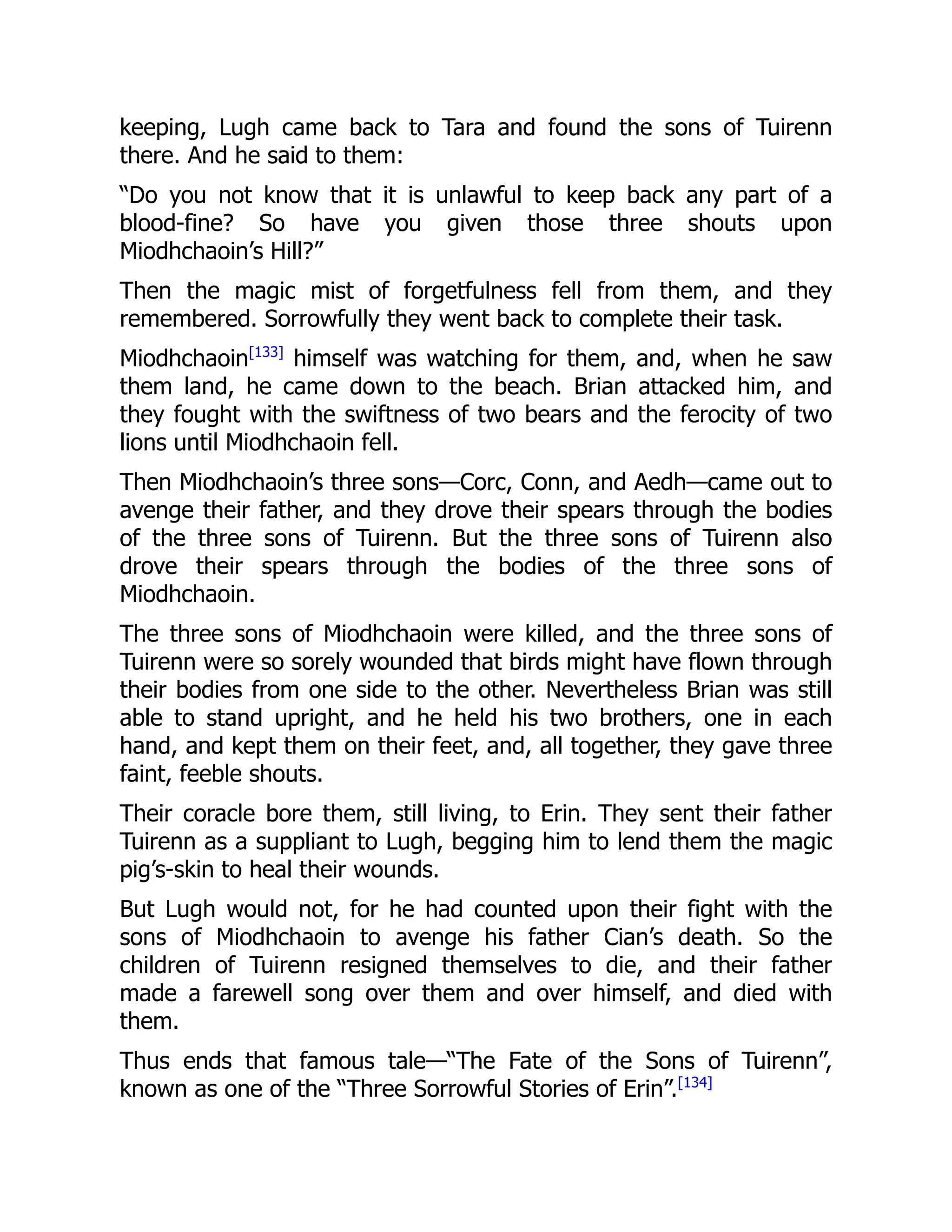 keeping, Lugh came back to Tara and found the sons of Tuirenn
there. And he said to them:
“Do you not know that it is unlawful to keep back any part of a
blood-fine? So have you given those three shouts upon
Miodhchaoin’s Hill?”
Then the magic mist of forgetfulness fell from them, and they
remembered. Sorrowfully they went back to complete their task.
Miodhchaoin[133]
himself was watching for them, and, when he saw
them land, he came down to the beach. Brian attacked him, and
they fought with the swiftness of two bears and the ferocity of two
lions until Miodhchaoin fell.
Then Miodhchaoin’s three sons—Corc, Conn, and Aedh—came out to
avenge their father, and they drove their spears through the bodies
of the three sons of Tuirenn. But the three sons of Tuirenn also
drove their spears through the bodies of the three sons of
Miodhchaoin.
The three sons of Miodhchaoin were killed, and the three sons of
Tuirenn were so sorely wounded that birds might have flown through
their bodies from one side to the other. Nevertheless Brian was still
able to stand upright, and he held his two brothers, one in each
hand, and kept them on their feet, and, all together, they gave three
faint, feeble shouts.
Their coracle bore them, still living, to Erin. They sent their father
Tuirenn as a suppliant to Lugh, begging him to lend them the magic
pig’s-skin to heal their wounds.
But Lugh would not, for he had counted upon their fight with the
sons of Miodhchaoin to avenge his father Cian’s death. So the
children of Tuirenn resigned themselves to die, and their father
made a farewell song over them and over himself, and died with
them.
Thus ends that famous tale—“The Fate of the Sons of Tuirenn”,
known as one of the “Three Sorrowful Stories of Erin”.[134]
 