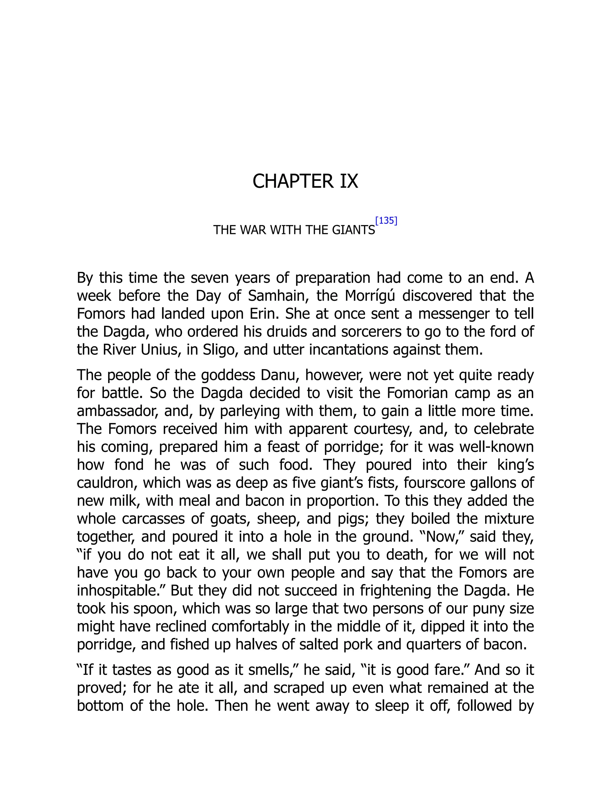 CHAPTER IX
THE WAR WITH THE GIANTS
[135]
By this time the seven years of preparation had come to an end. A
week before the Day of Samhain, the Morrígú discovered that the
Fomors had landed upon Erin. She at once sent a messenger to tell
the Dagda, who ordered his druids and sorcerers to go to the ford of
the River Unius, in Sligo, and utter incantations against them.
The people of the goddess Danu, however, were not yet quite ready
for battle. So the Dagda decided to visit the Fomorian camp as an
ambassador, and, by parleying with them, to gain a little more time.
The Fomors received him with apparent courtesy, and, to celebrate
his coming, prepared him a feast of porridge; for it was well-known
how fond he was of such food. They poured into their king’s
cauldron, which was as deep as five giant’s fists, fourscore gallons of
new milk, with meal and bacon in proportion. To this they added the
whole carcasses of goats, sheep, and pigs; they boiled the mixture
together, and poured it into a hole in the ground. “Now,” said they,
“if you do not eat it all, we shall put you to death, for we will not
have you go back to your own people and say that the Fomors are
inhospitable.” But they did not succeed in frightening the Dagda. He
took his spoon, which was so large that two persons of our puny size
might have reclined comfortably in the middle of it, dipped it into the
porridge, and fished up halves of salted pork and quarters of bacon.
“If it tastes as good as it smells,” he said, “it is good fare.” And so it
proved; for he ate it all, and scraped up even what remained at the
bottom of the hole. Then he went away to sleep it off, followed by
 