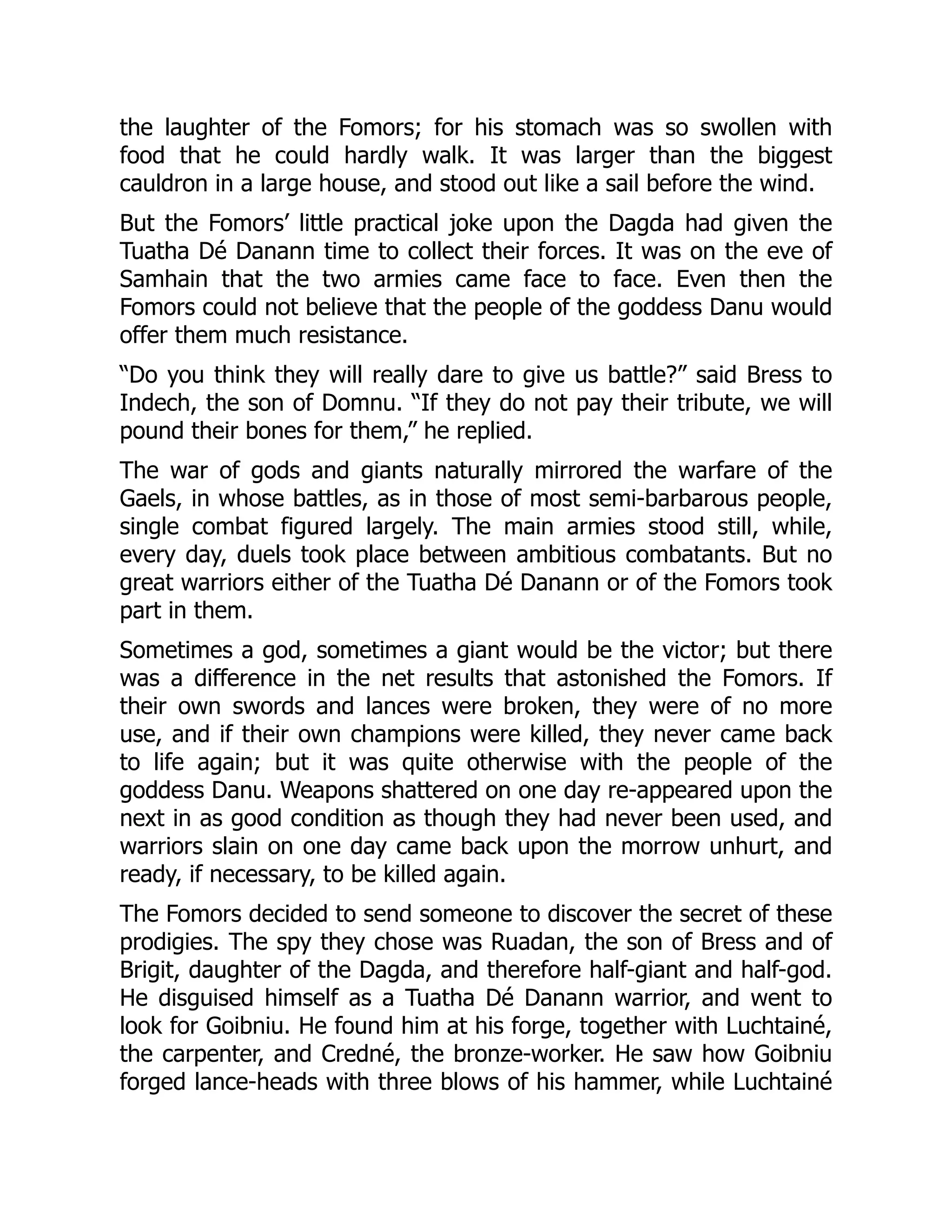 the laughter of the Fomors; for his stomach was so swollen with
food that he could hardly walk. It was larger than the biggest
cauldron in a large house, and stood out like a sail before the wind.
But the Fomors’ little practical joke upon the Dagda had given the
Tuatha Dé Danann time to collect their forces. It was on the eve of
Samhain that the two armies came face to face. Even then the
Fomors could not believe that the people of the goddess Danu would
offer them much resistance.
“Do you think they will really dare to give us battle?” said Bress to
Indech, the son of Domnu. “If they do not pay their tribute, we will
pound their bones for them,” he replied.
The war of gods and giants naturally mirrored the warfare of the
Gaels, in whose battles, as in those of most semi-barbarous people,
single combat figured largely. The main armies stood still, while,
every day, duels took place between ambitious combatants. But no
great warriors either of the Tuatha Dé Danann or of the Fomors took
part in them.
Sometimes a god, sometimes a giant would be the victor; but there
was a difference in the net results that astonished the Fomors. If
their own swords and lances were broken, they were of no more
use, and if their own champions were killed, they never came back
to life again; but it was quite otherwise with the people of the
goddess Danu. Weapons shattered on one day re-appeared upon the
next in as good condition as though they had never been used, and
warriors slain on one day came back upon the morrow unhurt, and
ready, if necessary, to be killed again.
The Fomors decided to send someone to discover the secret of these
prodigies. The spy they chose was Ruadan, the son of Bress and of
Brigit, daughter of the Dagda, and therefore half-giant and half-god.
He disguised himself as a Tuatha Dé Danann warrior, and went to
look for Goibniu. He found him at his forge, together with Luchtainé,
the carpenter, and Credné, the bronze-worker. He saw how Goibniu
forged lance-heads with three blows of his hammer, while Luchtainé
 