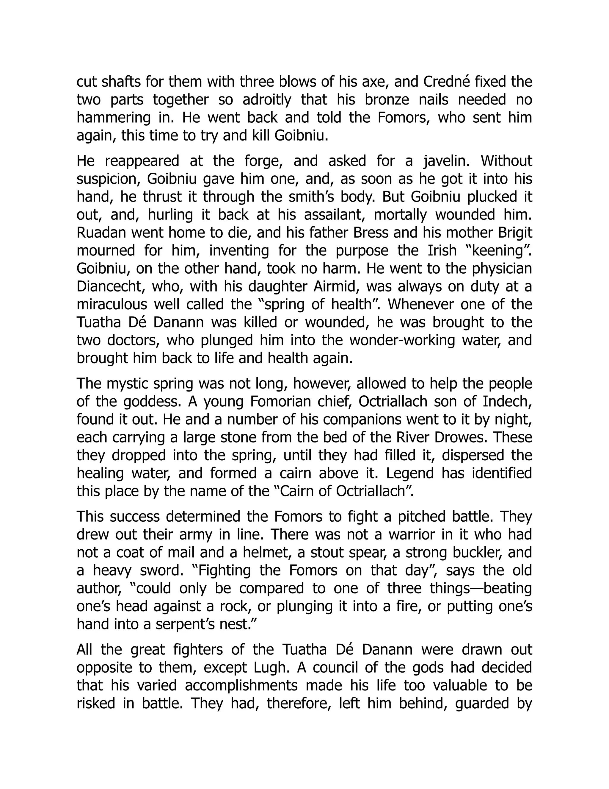 cut shafts for them with three blows of his axe, and Credné fixed the
two parts together so adroitly that his bronze nails needed no
hammering in. He went back and told the Fomors, who sent him
again, this time to try and kill Goibniu.
He reappeared at the forge, and asked for a javelin. Without
suspicion, Goibniu gave him one, and, as soon as he got it into his
hand, he thrust it through the smith’s body. But Goibniu plucked it
out, and, hurling it back at his assailant, mortally wounded him.
Ruadan went home to die, and his father Bress and his mother Brigit
mourned for him, inventing for the purpose the Irish “keening”.
Goibniu, on the other hand, took no harm. He went to the physician
Diancecht, who, with his daughter Airmid, was always on duty at a
miraculous well called the “spring of health”. Whenever one of the
Tuatha Dé Danann was killed or wounded, he was brought to the
two doctors, who plunged him into the wonder-working water, and
brought him back to life and health again.
The mystic spring was not long, however, allowed to help the people
of the goddess. A young Fomorian chief, Octriallach son of Indech,
found it out. He and a number of his companions went to it by night,
each carrying a large stone from the bed of the River Drowes. These
they dropped into the spring, until they had filled it, dispersed the
healing water, and formed a cairn above it. Legend has identified
this place by the name of the “Cairn of Octriallach”.
This success determined the Fomors to fight a pitched battle. They
drew out their army in line. There was not a warrior in it who had
not a coat of mail and a helmet, a stout spear, a strong buckler, and
a heavy sword. “Fighting the Fomors on that day”, says the old
author, “could only be compared to one of three things—beating
one’s head against a rock, or plunging it into a fire, or putting one’s
hand into a serpent’s nest.”
All the great fighters of the Tuatha Dé Danann were drawn out
opposite to them, except Lugh. A council of the gods had decided
that his varied accomplishments made his life too valuable to be
risked in battle. They had, therefore, left him behind, guarded by
 