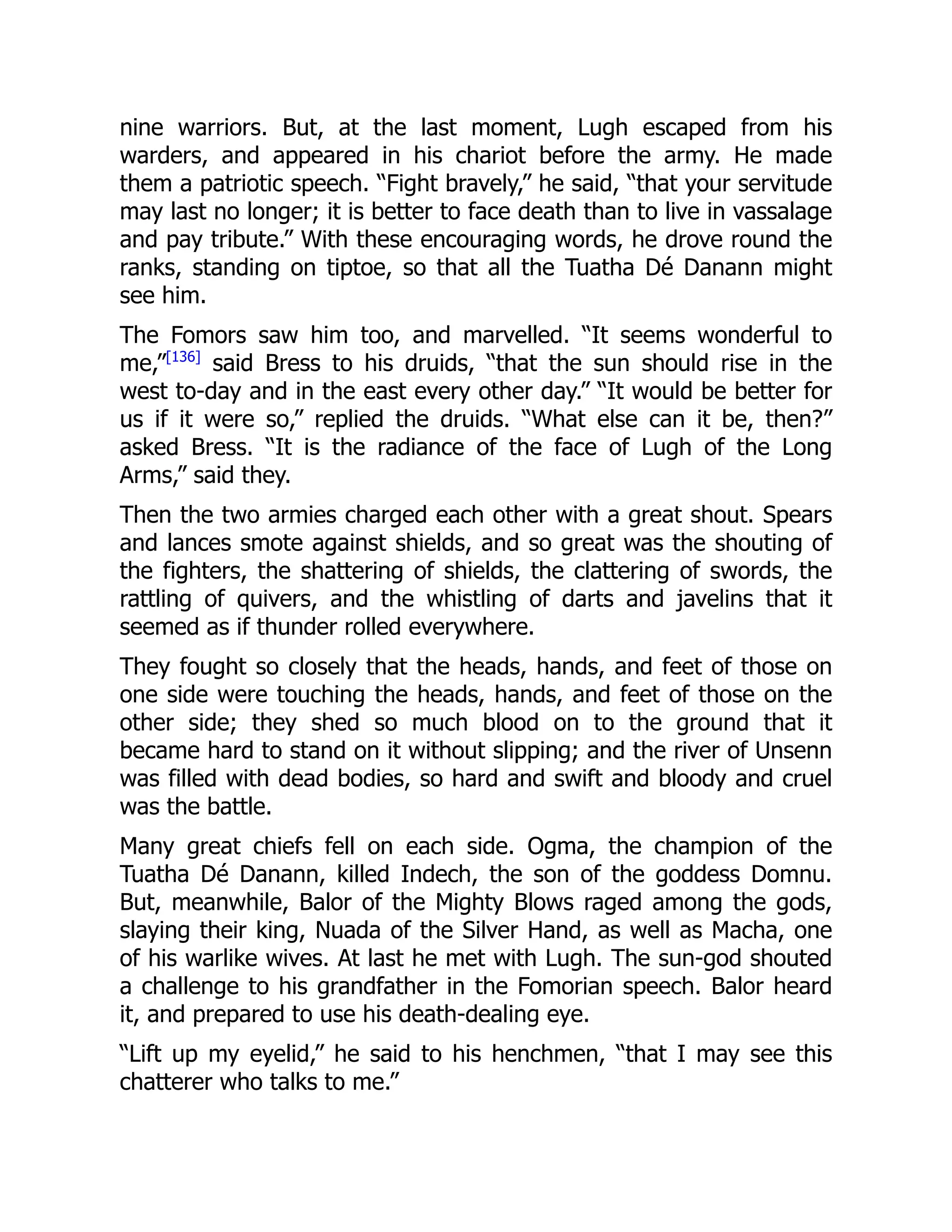 nine warriors. But, at the last moment, Lugh escaped from his
warders, and appeared in his chariot before the army. He made
them a patriotic speech. “Fight bravely,” he said, “that your servitude
may last no longer; it is better to face death than to live in vassalage
and pay tribute.” With these encouraging words, he drove round the
ranks, standing on tiptoe, so that all the Tuatha Dé Danann might
see him.
The Fomors saw him too, and marvelled. “It seems wonderful to
me,”[136]
said Bress to his druids, “that the sun should rise in the
west to-day and in the east every other day.” “It would be better for
us if it were so,” replied the druids. “What else can it be, then?”
asked Bress. “It is the radiance of the face of Lugh of the Long
Arms,” said they.
Then the two armies charged each other with a great shout. Spears
and lances smote against shields, and so great was the shouting of
the fighters, the shattering of shields, the clattering of swords, the
rattling of quivers, and the whistling of darts and javelins that it
seemed as if thunder rolled everywhere.
They fought so closely that the heads, hands, and feet of those on
one side were touching the heads, hands, and feet of those on the
other side; they shed so much blood on to the ground that it
became hard to stand on it without slipping; and the river of Unsenn
was filled with dead bodies, so hard and swift and bloody and cruel
was the battle.
Many great chiefs fell on each side. Ogma, the champion of the
Tuatha Dé Danann, killed Indech, the son of the goddess Domnu.
But, meanwhile, Balor of the Mighty Blows raged among the gods,
slaying their king, Nuada of the Silver Hand, as well as Macha, one
of his warlike wives. At last he met with Lugh. The sun-god shouted
a challenge to his grandfather in the Fomorian speech. Balor heard
it, and prepared to use his death-dealing eye.
“Lift up my eyelid,” he said to his henchmen, “that I may see this
chatterer who talks to me.”
 