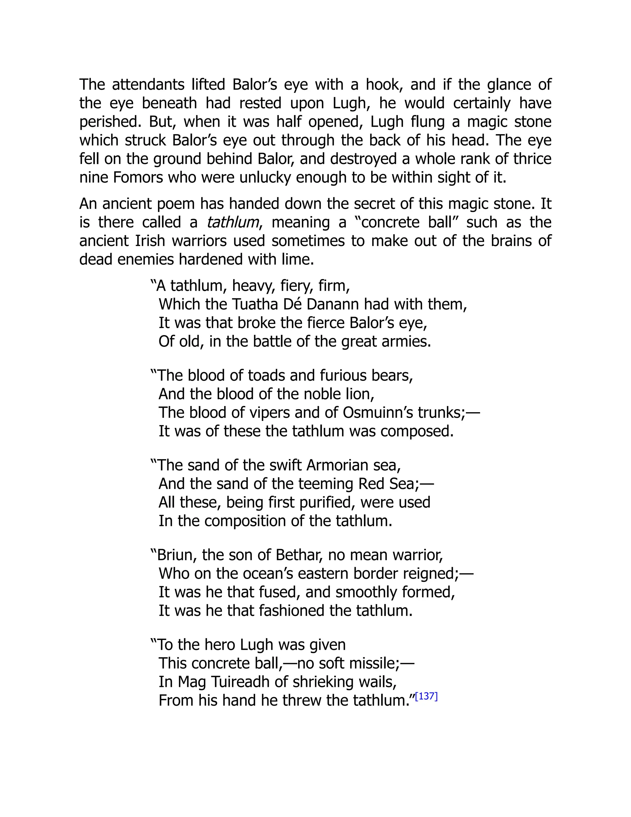The attendants lifted Balor’s eye with a hook, and if the glance of
the eye beneath had rested upon Lugh, he would certainly have
perished. But, when it was half opened, Lugh flung a magic stone
which struck Balor’s eye out through the back of his head. The eye
fell on the ground behind Balor, and destroyed a whole rank of thrice
nine Fomors who were unlucky enough to be within sight of it.
An ancient poem has handed down the secret of this magic stone. It
is there called a tathlum, meaning a “concrete ball” such as the
ancient Irish warriors used sometimes to make out of the brains of
dead enemies hardened with lime.
“A tathlum, heavy, fiery, firm,
Which the Tuatha Dé Danann had with them,
It was that broke the fierce Balor’s eye,
Of old, in the battle of the great armies.
“The blood of toads and furious bears,
And the blood of the noble lion,
The blood of vipers and of Osmuinn’s trunks;—
It was of these the tathlum was composed.
“The sand of the swift Armorian sea,
And the sand of the teeming Red Sea;—
All these, being first purified, were used
In the composition of the tathlum.
“Briun, the son of Bethar, no mean warrior,
Who on the ocean’s eastern border reigned;—
It was he that fused, and smoothly formed,
It was he that fashioned the tathlum.
“To the hero Lugh was given
This concrete ball,—no soft missile;—
In Mag Tuireadh of shrieking wails,
From his hand he threw the tathlum.”[137]
 