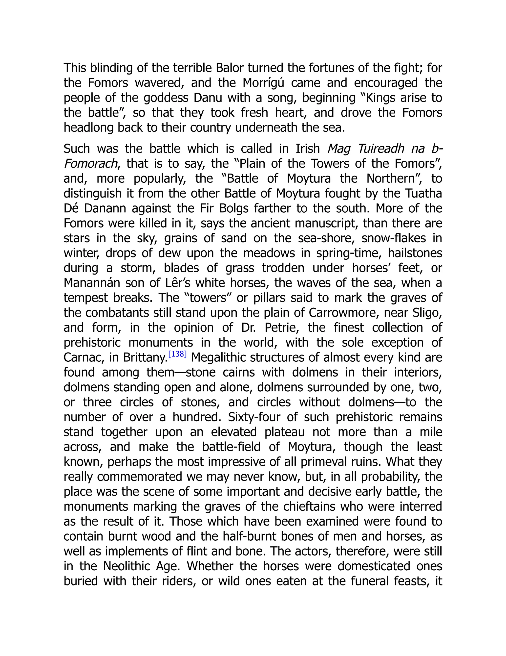 This blinding of the terrible Balor turned the fortunes of the fight; for
the Fomors wavered, and the Morrígú came and encouraged the
people of the goddess Danu with a song, beginning “Kings arise to
the battle”, so that they took fresh heart, and drove the Fomors
headlong back to their country underneath the sea.
Such was the battle which is called in Irish Mag Tuireadh na b-
Fomorach, that is to say, the “Plain of the Towers of the Fomors”,
and, more popularly, the “Battle of Moytura the Northern”, to
distinguish it from the other Battle of Moytura fought by the Tuatha
Dé Danann against the Fir Bolgs farther to the south. More of the
Fomors were killed in it, says the ancient manuscript, than there are
stars in the sky, grains of sand on the sea-shore, snow-flakes in
winter, drops of dew upon the meadows in spring-time, hailstones
during a storm, blades of grass trodden under horses’ feet, or
Manannán son of Lêr’s white horses, the waves of the sea, when a
tempest breaks. The “towers” or pillars said to mark the graves of
the combatants still stand upon the plain of Carrowmore, near Sligo,
and form, in the opinion of Dr. Petrie, the finest collection of
prehistoric monuments in the world, with the sole exception of
Carnac, in Brittany.[138]
Megalithic structures of almost every kind are
found among them—stone cairns with dolmens in their interiors,
dolmens standing open and alone, dolmens surrounded by one, two,
or three circles of stones, and circles without dolmens—to the
number of over a hundred. Sixty-four of such prehistoric remains
stand together upon an elevated plateau not more than a mile
across, and make the battle-field of Moytura, though the least
known, perhaps the most impressive of all primeval ruins. What they
really commemorated we may never know, but, in all probability, the
place was the scene of some important and decisive early battle, the
monuments marking the graves of the chieftains who were interred
as the result of it. Those which have been examined were found to
contain burnt wood and the half-burnt bones of men and horses, as
well as implements of flint and bone. The actors, therefore, were still
in the Neolithic Age. Whether the horses were domesticated ones
buried with their riders, or wild ones eaten at the funeral feasts, it
 
