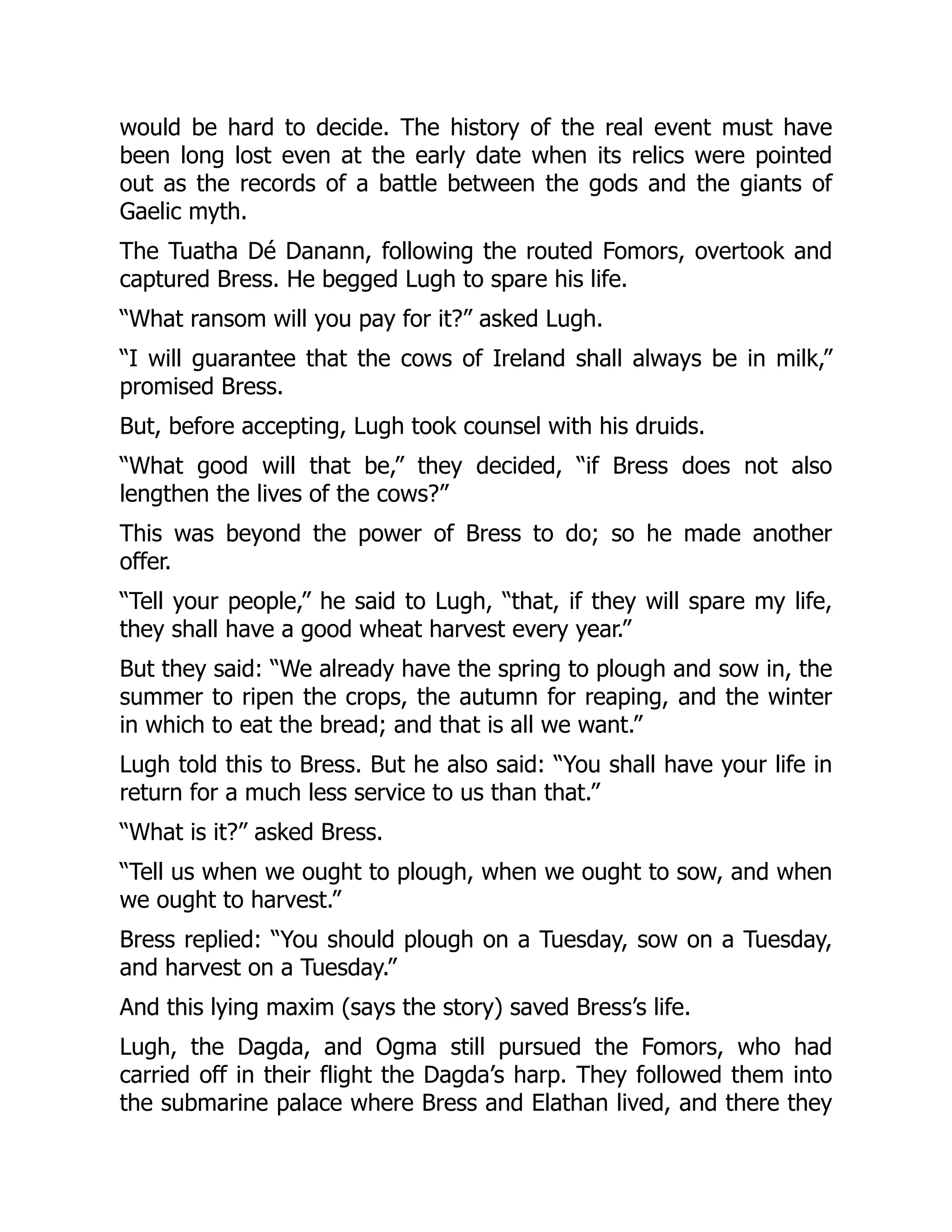 would be hard to decide. The history of the real event must have
been long lost even at the early date when its relics were pointed
out as the records of a battle between the gods and the giants of
Gaelic myth.
The Tuatha Dé Danann, following the routed Fomors, overtook and
captured Bress. He begged Lugh to spare his life.
“What ransom will you pay for it?” asked Lugh.
“I will guarantee that the cows of Ireland shall always be in milk,”
promised Bress.
But, before accepting, Lugh took counsel with his druids.
“What good will that be,” they decided, “if Bress does not also
lengthen the lives of the cows?”
This was beyond the power of Bress to do; so he made another
offer.
“Tell your people,” he said to Lugh, “that, if they will spare my life,
they shall have a good wheat harvest every year.”
But they said: “We already have the spring to plough and sow in, the
summer to ripen the crops, the autumn for reaping, and the winter
in which to eat the bread; and that is all we want.”
Lugh told this to Bress. But he also said: “You shall have your life in
return for a much less service to us than that.”
“What is it?” asked Bress.
“Tell us when we ought to plough, when we ought to sow, and when
we ought to harvest.”
Bress replied: “You should plough on a Tuesday, sow on a Tuesday,
and harvest on a Tuesday.”
And this lying maxim (says the story) saved Bress’s life.
Lugh, the Dagda, and Ogma still pursued the Fomors, who had
carried off in their flight the Dagda’s harp. They followed them into
the submarine palace where Bress and Elathan lived, and there they
 