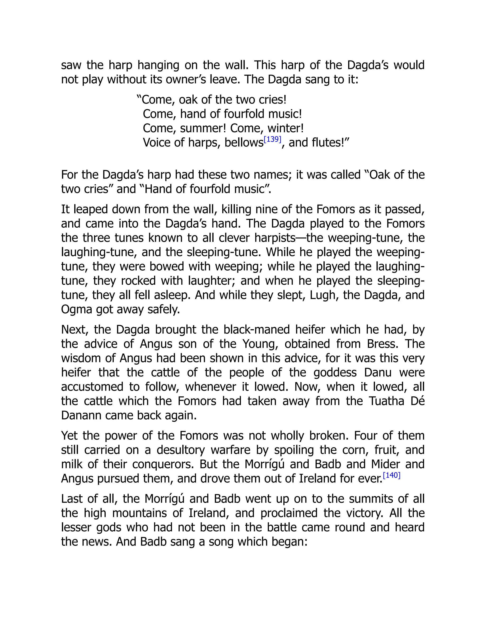 saw the harp hanging on the wall. This harp of the Dagda’s would
not play without its owner’s leave. The Dagda sang to it:
“Come, oak of the two cries!
Come, hand of fourfold music!
Come, summer! Come, winter!
Voice of harps, bellows[139]
, and flutes!”
For the Dagda’s harp had these two names; it was called “Oak of the
two cries” and “Hand of fourfold music”.
It leaped down from the wall, killing nine of the Fomors as it passed,
and came into the Dagda’s hand. The Dagda played to the Fomors
the three tunes known to all clever harpists—the weeping-tune, the
laughing-tune, and the sleeping-tune. While he played the weeping-
tune, they were bowed with weeping; while he played the laughing-
tune, they rocked with laughter; and when he played the sleeping-
tune, they all fell asleep. And while they slept, Lugh, the Dagda, and
Ogma got away safely.
Next, the Dagda brought the black-maned heifer which he had, by
the advice of Angus son of the Young, obtained from Bress. The
wisdom of Angus had been shown in this advice, for it was this very
heifer that the cattle of the people of the goddess Danu were
accustomed to follow, whenever it lowed. Now, when it lowed, all
the cattle which the Fomors had taken away from the Tuatha Dé
Danann came back again.
Yet the power of the Fomors was not wholly broken. Four of them
still carried on a desultory warfare by spoiling the corn, fruit, and
milk of their conquerors. But the Morrígú and Badb and Mider and
Angus pursued them, and drove them out of Ireland for ever.[140]
Last of all, the Morrígú and Badb went up on to the summits of all
the high mountains of Ireland, and proclaimed the victory. All the
lesser gods who had not been in the battle came round and heard
the news. And Badb sang a song which began:
 
