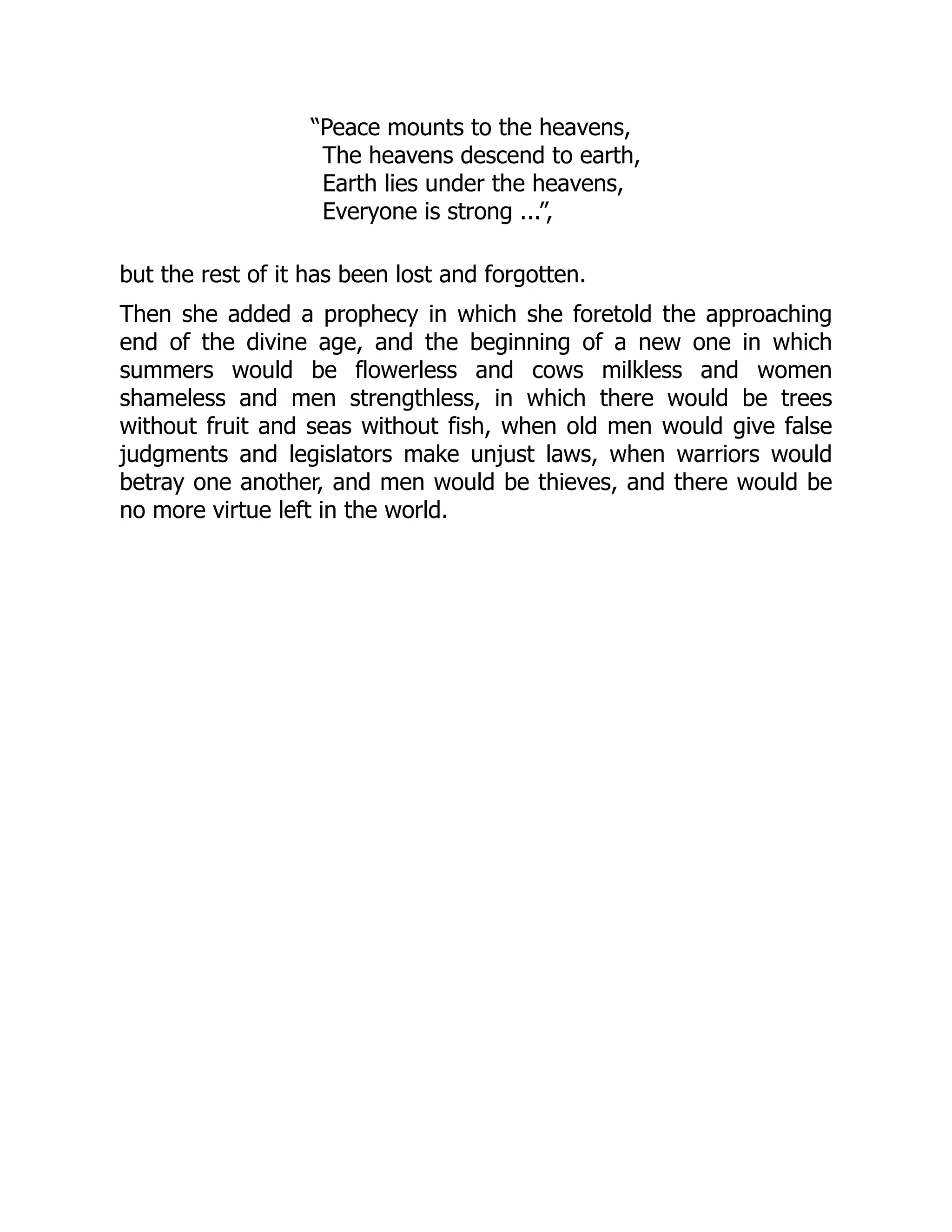 “Peace mounts to the heavens,
The heavens descend to earth,
Earth lies under the heavens,
Everyone is strong ...”,
but the rest of it has been lost and forgotten.
Then she added a prophecy in which she foretold the approaching
end of the divine age, and the beginning of a new one in which
summers would be flowerless and cows milkless and women
shameless and men strengthless, in which there would be trees
without fruit and seas without fish, when old men would give false
judgments and legislators make unjust laws, when warriors would
betray one another, and men would be thieves, and there would be
no more virtue left in the world.
 