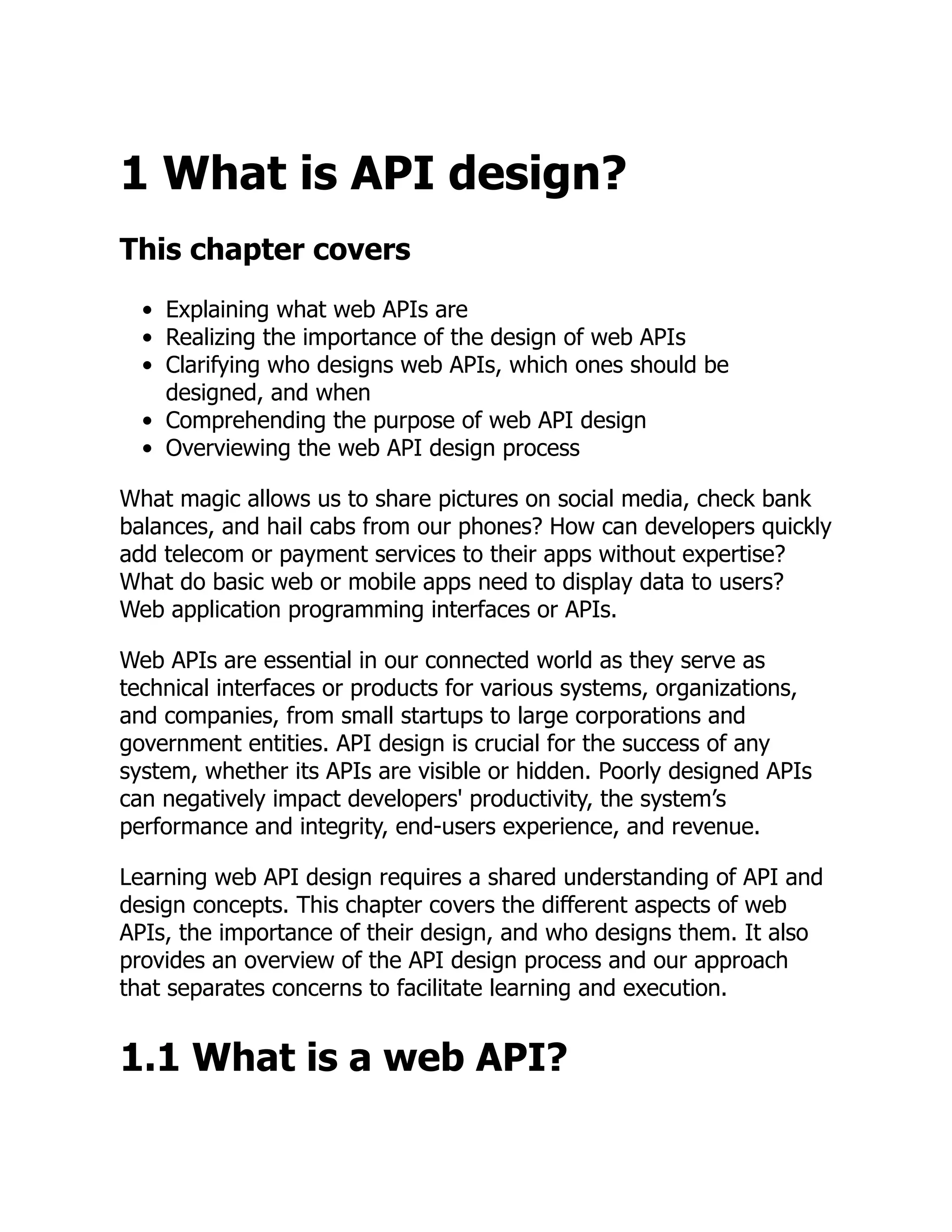 1 What is API design?
This chapter covers
Explaining what web APIs are
Realizing the importance of the design of web APIs
Clarifying who designs web APIs, which ones should be
designed, and when
Comprehending the purpose of web API design
Overviewing the web API design process
What magic allows us to share pictures on social media, check bank
balances, and hail cabs from our phones? How can developers quickly
add telecom or payment services to their apps without expertise?
What do basic web or mobile apps need to display data to users?
Web application programming interfaces or APIs.
Web APIs are essential in our connected world as they serve as
technical interfaces or products for various systems, organizations,
and companies, from small startups to large corporations and
government entities. API design is crucial for the success of any
system, whether its APIs are visible or hidden. Poorly designed APIs
can negatively impact developers' productivity, the system’s
performance and integrity, end-users experience, and revenue.
Learning web API design requires a shared understanding of API and
design concepts. This chapter covers the different aspects of web
APIs, the importance of their design, and who designs them. It also
provides an overview of the API design process and our approach
that separates concerns to facilitate learning and execution.
1.1 What is a web API?
 