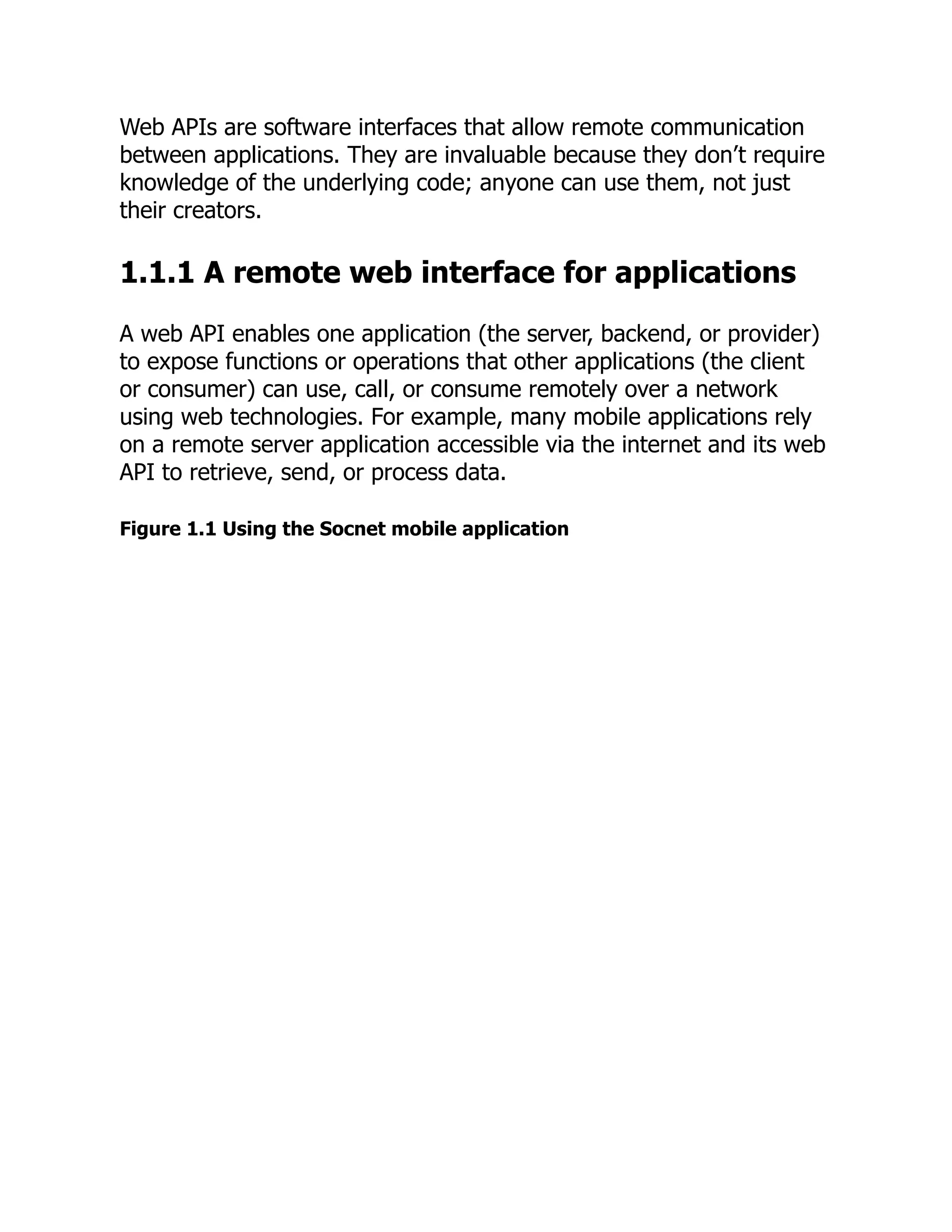 Web APIs are software interfaces that allow remote communication
between applications. They are invaluable because they don’t require
knowledge of the underlying code; anyone can use them, not just
their creators.
1.1.1 A remote web interface for applications
A web API enables one application (the server, backend, or provider)
to expose functions or operations that other applications (the client
or consumer) can use, call, or consume remotely over a network
using web technologies. For example, many mobile applications rely
on a remote server application accessible via the internet and its web
API to retrieve, send, or process data.
Figure 1.1 Using the Socnet mobile application
 