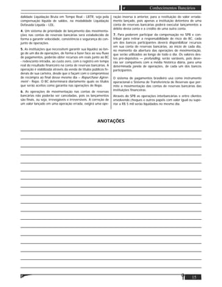 15
Conhecimentos Bancários
dalidade Liquidação Bruta em Tempo Real - LBTR, seja pela
compensação líquida de saldos, na modalidade Liquidação
Defasada Líquida - LDL.
4. Um sistema de prioridade de lançamento das movimenta-
ções nas contas de reservas bancárias será estabelecido de
forma a garantir velocidade, consistência e segurança do con-
junto de operações.
5. As instituições que necessitem garantir sua liquidez ao lon-
go de um dia de operações, de forma a fazer face ao seu ﬂuxo
de pagamentos, poderão obter recursos em reais junto ao BC
- redesconto intradia, ao custo zero, com o registro em tempo
real do resultado ﬁnanceiro na conta de reservas bancárias. A
operação é viabilizada através da venda de títulos públicos fe-
derais de sua carteira, desde que o façam com o compromisso
de recompra ao ﬁnal desse mesmo dia – Repurchase Agree-
ment - Repo. O BC determinará diariamente quais os títulos
que serão aceitos como garantia nas operações de Repo.
6. As operações de movimentação nas contas de reservas
bancárias não poderão ser canceladas, pois os lançamentos
são ﬁnais, ou seja, irrevogáveis e irreversíveis. A correção de
um valor lançado em uma operação errada, exigirá uma ope-
ração inversa à anterior, para a restituição do valor errada-
mente lançado, pois apenas a instituição detentora de uma
conta de reservas bancárias poderá executar lançamentos a
débito desta conta e a crédito de uma outra conta.
7. Para poderem participar da compensação no SPB e con-
tribuir para retirar a responsabilidade de risco do BC, cada
um dos bancos participantes deverá disponibilizar recursos
em sua conta de reservas bancárias, ao início de cada dia,
no momento da abertura das operações de movimentação,
que serão utilizados ao longo de todo o dia. Os valores des-
tes pré-depósitos — prefunding, serão variáveis, pois deve-
rão ser compatíveis com a média histórica diária, para uma
determinada janela de operações, de cada um dos bancos
participantes.
O sistema de pagamentos brasileiro usa como instrumento
operacional o Sistema de Transferência de Reservas que per-
mite a movimentação das contas de reservas bancárias das
instituições ﬁnanceiras.
Através do SPB as operações interbancárias e entre clientes
envolvendo cheques e outros papéis com valor igual ou supe-
rior a R$ 5 mil serão liquidados no mesmo dia.
ANOTAÇÕES
___________________________________________________________________________________
___________________________________________________________________________________
___________________________________________________________________________________
___________________________________________________________________________________
___________________________________________________________________________________
___________________________________________________________________________________
___________________________________________________________________________________
___________________________________________________________________________________
___________________________________________________________________________________
___________________________________________________________________________________
___________________________________________________________________________________
___________________________________________________________________________________
___________________________________________________________________________________
___________________________________________________________________________________
___________________________________________________________________________________
___________________________________________________________________________________
___________________________________________________________________________________
___________________________________________________________________________________
 