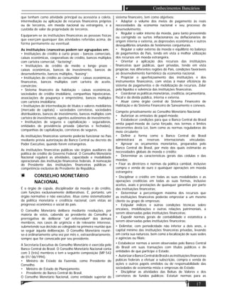17
Conhecimentos Bancários
que tenham como atividade principal ou acessória a coleta,
intermediação ou aplicação de recursos ﬁnanceiros próprios
ou de terceiros, em moeda nacional ou estrangeira, e a
custódia de valor da propriedade de terceiros.
Equiparam-se às instituições ﬁnanceiras as pessoas físicas
que exerçam quaisquer das atividades referidas acima, de
forma permanente ou eventual.
As instituições ﬁnanceiras podem ser agrupadas em:
• Instituições de crédito à curto prazo - bancos comerciais,
caixas econômicas, cooperativas de crédito, bancos múltiplos
com carteira comercial, “factoring”;
• Instituições de crédito de médio e longo prazo -
caixas econômicas, bancos de investimento, bancos de
desenvolvimento, bancos múltiplos, “leasing”;
• Instituições de crédito ao consumidor - caixas econômicas,
ﬁnanceiras, bancos múltiplos com carteira de aceite,
consórcios;
• Sistema ﬁnanceiro da habitação - caixas econômicas,
sociedades de crédito imobiliário, companhias hipotecárias,
associações de poupança e empréstimo, bancos múltiplos
com carteira imobiliária;
• Instituições de intermediação de títulos e valores mobiliários
(mercado de capitais) - sociedades corretoras, sociedades
distribuidoras, bancos de investimento, bancos múltiplos com
carteira de investimento, agentes autônomos de investimento;
• Instituições de seguros e capitalização - seguradoras,
entidades de previdência privada (abertas e fechadas),
companhias de capitalização, corretoras de seguros.
As instituições ﬁnanceiras somente poderão funcionar no País
mediante prévia autorização do Banco Central ou decreto do
Poder Executivo, quando forem estrangeiras.
As instituições ﬁnanceiras públicas são órgãos auxiliares da
política de crédito do Governo Federal. O Conselho Monetário
Nacional regulará as atividades, capacidade e modalidade
operacionais das instituição ﬁnanceiras federais. A nomeação
do Presidente das instituições ﬁnanceiras públicas é
competência exclusiva do Presidente da República.
CONSELHO MONETÁRIO
NACIONAL
É o órgão de cúpula, disciplinador da moeda e do crédito,
com funções exclusivamente deliberativas. É, portanto, um
órgão normativo e não executivo. Atua como sistematizador
da política monetária e creditícia nacional, com vistas ao
progresso econômico e social do país.
O Conselho Monetário delibera mediante resoluções, por
maioria de votos, cabendo ao presidente do Conselho a
prerrogativa de deliberar “ad referendum” dos demais
membros, nos casos de urgência e de relevante interesse,
submetendo sua decisão ao colegiado na primeira reunião que
se seguir àquela deliberação. O Conselho Monetário reunir-
se-á ordinariamente uma vez por mês e, extraordinariamente,
sempre que for convocado por seu presidente.
A Secretaria Executiva do Conselho Monetário é exercida pelo
Banco Central do Brasil. O Conselho Monetário Nacional conta
com 3 (três) membros e tem a seguinte composição (MP 542
de 01/ 06/1994).
• Ministro de Estado da Fazenda, como Presidente do
Conselho.
• Ministro de Estado do Planejamento.
• Presidente do Banco Central do Brasil.
O Conselho Monetário Nacional, como entidade superior do
sistema ﬁnanceiro, tem como objetivos:
• Adaptar o volume dos meios de pagamento às reais
necessidades da economia nacional e seu processo de
desenvolvimento.
• Regular o valor interno da moeda, para tanto prevenindo
ou corrigindo os surtos inﬂacionários ou deﬂacionários de
origem interna e externa, as depressões econômicas e outros
desequilíbrios oriundos de fenômenos conjunturais.
• Regular o valor externo da moeda e equilíbrio no balanço
de pagamentos do País, tendo em vista a melhor utilização
dos recursos em moeda estrangeira.
• Orientar a aplicação dos recursos das instituições
ﬁnanceiras quer públicas, quer privadas, tendo em vista
propiciar, nas diferentes regiões do País, condições favoráveis
ao desenvolvimento harmônico da economia nacional.
• Propiciar o aperfeiçoamento das instituições e dos
instrumentos ﬁnanceiros, com vistas à maior eﬁciência do
sistema de pagamentos e de mobilização de recursos. Zelar
pela liquidez e solvência das instituições ﬁnanceiras.
• Coordenar as políticas monetárias, creditícia, orçamentária,
ﬁscal e da dívida pública, interna e externa.
• Atuar como órgão central do Sistema Financeiro de
Habitação e do Sistema Financeiro de Saneamento e conexos.
Compete privativamente ao Conselho Monetário Nacional:
• Autorizar as emissões de papel-moeda;
• Estabelecer condições para que o Banco Central do Brasil
emita papel-moeda de curso forçado, nos termos e limites
decorrentes desta Lei, bem como as normas reguladoras do
meio circulante;
• Deﬁnir a forma como o Banco Central do Brasil
administrará as reservas internacionais vinculadas;
• Aprovar os orçamentos monetários, preparados pelo
Banco Central do Brasil, por meio dos quais estimarão as
necessidades globais de moeda e crédito;
• Determinar as características gerais das cédulas e das
moedas;
• Fixar as diretrizes e normas da política cambial, inclusive
compra e venda de ouro e quaisquer operações em moeda
estrangeira;
• Disciplinar o crédito em todas as suas modalidades e as
operações creditícias em todas as suas formas, inclusive
aceites, avais e prestações de quaisquer garantias por parte
das instituições ﬁnanceiras;
• Determinar a percentagem máxima dos recursos que
as instituições ﬁnanceiras poderão emprestar a um mesmo
cliente ou grupo de empresas;
• Estipular índices e outras condições técnicas sobre
encaixes, imobilizações e outras relações patrimoniais, a
serem observadas pelas instituições ﬁnanceiras;
• Expedir normas gerais de contabilidade e estatística a
serem observadas pelas instituições ﬁnanceiras;
• Delimitar, com periodicidade não inferior a dois anos, o
capital mínimo das instituições ﬁnanceiras privadas, levando
em conta sua natureza, bem como a localização de suas sedes
e agências ou ﬁliais:
• Estabelecer normas a serem observadas pelo Banco Central
do Brasil em suas transações com títulos públicos e de
entidades de que participe o Estado;
• AutorizaroBancoCentraldoBrasileasinstituiçõesﬁnanceiras
púbicas federais a efetuar a subscrição, compra e venda de
ações e outros papéis emitidos ou de responsabilidade das
sociedades de economia mista e empresas do Estado;
• Disciplinar as atividades das Bolsas de Valores e dos
corretores de fundos públicos: Estatuir normas para as
 