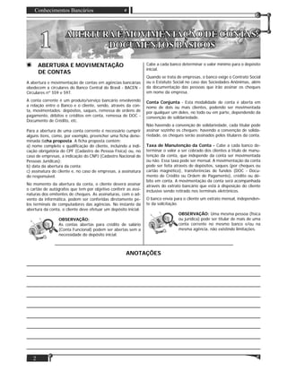 Conhecimentos Bancários
2
11 ABERTURA E MOVIMENTAÇÃO DE CONTAS:ABERTURA E MOVIMENTAÇÃO DE CONTAS:
DOCUMENTOS BÁSICOSDOCUMENTOS BÁSICOS
ABERTURA E MOVIMENTAÇÃO
DE CONTAS
A abertura e movimentação de contas em agências bancárias
obedecem a circulares do Banco Central do Brasil - BACEN -
Circulares nº 559 e 597.
A conta corrente é um produto/serviço bancário envolvendo
a relação entre o Banco e o cliente, sendo, através da con-
ta, movimentados: depósitos, saques, remessa de ordens de
pagamento, débitos e créditos em conta, remessa de DOC -
Documento de Crédito, etc.
Para a abertura de uma conta corrente é necessário cumprir
alguns itens, como, por exemplo, preencher uma ﬁcha deno-
minada ﬁcha proposta. A ﬁcha proposta contém:
a) nome completo e qualiﬁcação do cliente, incluindo a indi-
cação obrigatória do CPF (Cadastro de Pessoa Física) ou, no
caso de empresas, a indicação do CNPJ (Cadastro Nacional de
Pessoas Jurídicas);
b) data da abertura da conta;
c) assinatura do cliente e, no caso de empresas, a assinatura
do responsável.
No momento da abertura da conta, o cliente deverá assinar
o cartão de autógrafos que tem por objetivo conferir as assi-
naturas dos emitentes de cheques. As assinaturas, com o ad-
vento da informática, podem ser conferidas diretamente pe-
los terminais de computadores das agências. No instante da
abertura da conta, o cliente deve efetuar um depósito inicial.
OBSERVAÇÃO:
As contas abertas para crédito de salário
(Conta Funcional) podem ser abertas sem a
necessidade do depósito inicial.
Cabe a cada banco determinar o valor mínimo para o depósito
inicial.
Quando se trata de empresas, o banco exige o Contrato Social
ou o Estatuto Social no caso das Sociedades Anônimas, além
da documentação das pessoas que irão assinar os cheques
em nome da empresa.
Conta Conjunta - Esta modalidade de conta é aberta em
nome de dois ou mais clientes, podendo ser movimentada
por qualquer um deles, no todo ou em parte, dependendo da
convenção de solidariedade.
Não havendo a convenção de solidariedade, cada titular pode
assinar sozinho os cheques; havendo a convenção de solida-
riedade, os cheques serão assinados pelos titulares da conta.
Taxa de Manutenção da Conta - Cabe a cada banco de-
terminar o valor a ser cobrado dos clientes a título de manu-
tenção da conta, que independe da conta ser movimentada
ou não. Essa taxa pode ser mensal. A movimentação da conta
pode ser feita através de depósitos, saques (por cheques ou
cartão magnético), transferências de fundos (DOC - Docu-
mento de Crédito ou Ordem de Pagamento), crédito ou dé-
bito em conta. A movimentação da conta será acompanhada
através do extrato bancário que está à disposição do cliente
inclusive sendo retirado nos terminais eletrônicos.
O banco envia para o cliente um extrato mensal, independen-
te da solicitação.
OBSERVAÇÃO: Uma mesma pessoa (física
ou jurídica) pode ser titular de mais de uma
conta corrente no mesmo banco e/ou na
mesma agência, não existindo limitações.
ANOTAÇÕES
___________________________________________________________________________________
___________________________________________________________________________________
___________________________________________________________________________________
___________________________________________________________________________________
___________________________________________________________________________________
___________________________________________________________________________________
___________________________________________________________________________________
___________________________________________________________________________________
___________________________________________________________________________________
 
