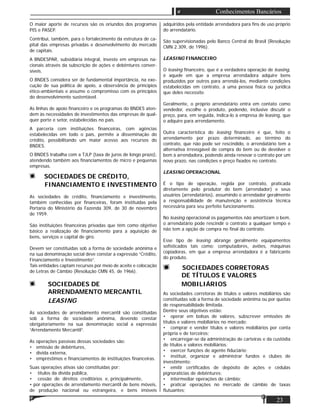23
Conhecimentos Bancários
O maior aporte de recursos são os oriundos dos programas
PIS e PASEP.
Contribui, também, para o fortalecimento da estrutura de ca-
pital das empresas privadas e desenvolvimento do mercado
de capitais.
A BNDESPAR, subsidiária integral, investe em empresas na-
cionais através da subscrição de ações e debêntures conver-
síveis.
O BNDES considera ser de fundamental importância, na exe-
cução de sua política de apoio, a observância de princípios
ético-ambientais e assume o compromisso com os princípios
do desenvolvimento sustentável.
As linhas de apoio ﬁnanceiro e os programas do BNDES aten-
dem às necessidades de investimentos das empresas de qual-
quer porte e setor, estabelecidas no país.
A parceria com instituições ﬁnanceiras, com agências
estabelecidas em todo o país, permite a disseminação do
crédito, possibilitando um maior acesso aos recursos do
BNDES.
O BNDES trabalha com a TJLP (taxa de juros de longo prazo),
atendendo também aos ﬁnanciamentos de micro e pequenas
empresas.
SOCIEDADES DE CRÉDITO,
FINANCIAMENTO E INVESTIMENTO
As sociedades de crédito, ﬁnanciamento e investimento,
também conhecidas por ﬁnanceiras, foram instituídas pela
Portaria do Ministério da Fazenda 309, de 30 de novembro
de 1959.
São instituições ﬁnanceiras privadas que têm como objetivo
básico a realização de ﬁnanciamento para a aquisição de
bens, serviços e capital de giro.
Devem ser constituídas sob a forma de sociedade anônima e
na sua denominação social deve constar a expressão “Crédito,
Financiamento e Investimento”.
Tais entidades captam recursos por meio de aceite e colocação
de Letras de Câmbio (Resolução CMN 45, de 1966).
SOCIEDADES DE
ARRENDAMENTO MERCANTIL
LEASING
As sociedades de arrendamento mercantil são constituídas
sob a forma de sociedade anônima, devendo constar
obrigatoriamente na sua denominação social a expressão
“Arrendamento Mercantil”.
As operações passivas dessas sociedades são:
• emissão de debêntures,
• dívida externa,
• empréstimos e ﬁnanciamentos de instituições ﬁnanceiras.
Suas operações ativas são constituídas por:
• títulos da dívida pública,
• cessão de direitos creditórios e, principalmente,
• por operações de arrendamento mercantil de bens móveis,
de produção nacional ou estrangeira, e bens imóveis
adquiridos pela entidade arrendadora para ﬁns de uso próprio
do arrendatário.
São supervisionadas pelo Banco Central do Brasil (Resolução
CMN 2.309, de 1996).
LEASING FINANCEIRO
O leasing ﬁnanceiro, que é a verdadeira operação de leasing,
é aquele em que a empresa arrendadora adquire bens
produzidos por outros para arrendá-los, mediante condições
estabelecidas em contrato, a uma pessoa física ou jurídica
que deles necessite.
Geralmente, o próprio arrendatário entra em contato como
vendedor, escolhe o produto, podendo, inclusive discutir o
preço, para, em seguida, indica-lo à empresa de leasing, que
o adquire para arrendamento.
Outra característica do leasing ﬁnanceiro é que, feito o
arrendamento por prazo determinado, ao término do
contrato, que não pode ser rescindido, o arrendatário tem a
alternativa irrevogável de compra do bem ou de devolver o
bem à arrendadora, podendo ainda renovar o contrato por um
novo prazo, nas condições e preço ﬁxados no contrato.
LEASING OPERACIONAL
É o tipo de operação, regida por contrato, praticada
diretamente pelo produtor do bem (arrendador) e seus
usuários (arrendatários), assumindo o arrendador geralmente
a responsabilidade de manutenção e assistência técnica
necessária para seu perfeito funcionamento.
No leasing operacional os pagamentos não amortizam o bem,
o arrendatário pode rescindir o contrato a qualquer tempo e
não tem a opção de compra no ﬁnal do contrato.
Esse tipo de leasing abrange geralmente equipamentos
soﬁsticados tais como: computadores, aviões, máquinas
copiadoras, em que a empresa arrendadora é a fabricante
do produto.
SOCIEDADES CORRETORAS
DE TÍTULOS E VALORES
MOBILIÁRIOS
As sociedades corretoras de títulos e valores mobiliários são
constituídas sob a forma de sociedade anônima ou por quotas
de responsabilidade limitada.
Dentre seus objetivos estão:
• operar em bolsas de valores, subscrever emissões de
títulos e valores mobiliários no mercado;
• comprar e vender títulos e valores mobiliários por conta
própria e de terceiros;
• encarregar-se da administração de carteiras e da custódia
de títulos e valores mobiliários;
• exercer funções de agente ﬁduciário;
• instituir, organizar e administrar fundos e clubes de
investimento;
• emitir certiﬁcados de depósito de ações e cédulas
pignoratícias de debêntures;
• intermediar operações de câmbio;
• praticar operações no mercado de câmbio de taxas
ﬂutuantes;
 