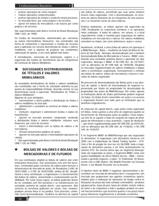 24
Conhecimentos Bancários
• praticar operações de conta margem;
• realizar operações compromissadas;
• praticar operações de compra e venda de metais preciosos,
• no mercado físico, por conta própria e de terceiros;
• operar em bolsas de mercadorias e de futuros por conta
própria e de terceiros.
São supervisionadas pelo Banco Central do Brasil (Resolução
CMN 1.655, de 1989).
Os Fundos de Investimento, administrados por corretoras
ou outros intermediários ﬁnanceiros, são constituídos sob
forma de condomínio e representam a reunião de recursos
para a aplicação em carteira diversiﬁcada de títulos e valores
mobiliários, com o objetivo de propiciar aos condôminos
valorização de quotas, a um custo global mais baixo.
A normalização, concessão de autorização, registro e a
supervisão dos fundos de investimento são de competência
da Comissão de Valores Mobiliários.
SOCIEDADES DISTRIBUIDORAS
DE TÍTULOS E VALORES
MOBILIÁRIOS
As sociedades distribuidoras de títulos e valores mobiliários
são constituídas sob a forma de sociedade anônima ou por
quotas de responsabilidade limitada, devendo constar na sua
denominação social a expressão “Distribuidora de Títulos e
Valores Mobiliários”.
Algumas de suas atividades:
• intermedeiam a oferta pública e distribuição de títulos e
valores mobiliários no mercado;
• administram e custodiam as carteiras de títulos e valores
mobiliários;
• instituem, organizam e administram fundos e clubes de
investimento;
• operam no mercado acionário, comprando, vendendo
e distribuindo títulos e valores mobiliários, inclusive ouro
ﬁnanceiro, por conta de terceiros;
• fazem a intermediação com as bolsas de valores e de
mercadorias;
• efetuam lançamentos públicos de ações;
• operam no mercado aberto e intermedeiam operações de
câmbio.
• São supervisionadas pelo Banco Central do Brasil (Resolução
CMN 1.120, de 1986).
BOLSAS DE VALORES E BOLSAS DE
MERCADORIAS E DE FUTUROS
Em sua constituição original as bolsas de valores não eram
instituições ﬁnanceiras, mas associações civis sem ﬁns lucra-
tivos, constituídas pelas corretoras de valores para fornecer a
infraestrutura do mercado de ações. As Resoluções 2.690, de
28/01/2000, e 2.709, de 30/03/2000, ambas do BC, discipli-
naram a nova constituição, a organização e o funcionamento
das bolsas de valores, aumentando e revolucionando sua ﬂe-
xibilidade. Por estas novas regras, as bolsas poderiam deixar
de ser entidades sem ﬁns lucrativos e se transformarem em
sociedade anônima de capital aberto, caso quisessem. Não
somente as corretoras poderiam ser sócias, mas, também,
qualquer pessoa física e/ ou jurídica. Esse processo, conhe-
cido como desmutualização, resultaria na abertura de capital
das bolsas de valores, permitindo que suas ações também
fossem nelas negociadas. Com a desmutualização, as corre-
toras de valores deixariam de ser integrantes de uma associa-
ção e se tornariam sócias de uma empresa.
Embora autônomas, as bolsas operam sob supervisão da
CVM, ﬁscalizando os respectivos membros e as operações
nelas realizadas. A bolsa de valores, em síntese, é o local
especialmente criado e mantido para negociação de valores
mobiliários em mercado livre e aberto. Por valores mobiliários
entendem-se títulos, tais como debêntures, ações e outros.
Atualmente, no Brasil, a única bolsa de valores em operação é
a BM&FBovespa - Bolsa -, resultante da fusão da Bolsa de Va-
lores de São Paulo - Bovespa, desmutualizada com a também
desmutualizada Bolsa de Mercadorias e Futuros - BM&F, cons-
tituindo uma sociedade anônima aberta e operando em dois
segmentos, Bovespa e BM&F. A IN CVM 461, de 23/10/07,
com as alterações da IN CVM 468, de 18/04/08, disciplina
os mercados regulamentados de valores mobiliários e dispõe
sobre a constituição, organização, funcionamento e extinção
das bolsas de valores, bolsas de mercadorias e futuros e mer-
cados de balcão organizado.
No processo de desmutualização das Bolsas para a sua aber-
tura de capital, o direito de intermediação de negócios re-
presentado por títulos de propriedade foi desvinculado da
propriedade das ações da BM&FBovespa. Até então, apenas
as instituições donas de títulos patrimoniais podiam negociar
em bolsa. Os títulos foram convertidos em ações e os acessos
à negociação ﬁcaram sem valor para as instituições que os
detinham originalmente.
As empresas de capital aberto, cujas ações estão registradas
em Bolsa, estão sujeitas a uma série de exigências quanto ao
fornecimento de informações junto ao público. Estas empre-
sas têm de se sujeitar a todo um conjunto de regras de divul-
gação de informações a seus acionistas - regras de disclosure
-, que foram regulamentadas pelas IN CVM 358, de 03/01/02,
com as alterações das IN CVM 369, de 11/06/02, e IN CVM
449, de 15/03/07.
É no Segmento BM&F da BM&FBovespa que são negociados
os derivativos. A negociação com derivativos iniciou-se em
2000 com a implantação do Global Trading System - GTS.
Com o ﬁm do pregão de viva voz em 06/2008, toda a nego-
ciação de derivativos passou a ser feita exclusivamente no
sistema GTS. Da mesma forma que no Segmento Bovespa,
onde são negociadas as ações, o Segmento BM&F conta com
quatro modalidades de Direct Market Access - DMA -, funcio-
nando e gerando negócios, a saber: (i) Tradicional; (ii) Rotea-
mento com o CME-Globex; (iii) Modelo Provedor via Conexão
Direta; e (iv) Modelo Provedor via Co-location.
O objetivo maior da BM&F é organizar, operacionalizar e de-
senvolver um mercado de derivativos livre e transparente. Um
mercado que proporcione aos agentes econômicos oportu-
nidades para a realização de operações de hedge contra as
ﬂutuações de preço das mais variadas commodities - produtos
agropecuários, taxas de juro, taxas de câmbio, metais, índices
de ações e de conjuntura e todo e qualquer produto ou variá-
vel macroeconômica cuja incerteza quanto a seu preço futuro
possa inﬂuenciar negativamente a atividade econômica.
 