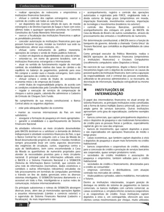 28
Conhecimentos Bancários
• realizar operações de redesconto e empréstimos a
instituições ﬁnanceiras bancárias;
• efetuar o controle dos capitais estrangeiros: exercer o
controle do crédito sob todas as suas formas;
• ser depositário das reservas oﬁciais de ouro, de moeda
estrangeira e de Direitos Especiais de Saque e fazer com estes
últimos todas e quaisquer operações previstas no Convênio
Constitutivo do Fundo Monetário Internacional;
• exercer a ﬁscalização das instituições ﬁnanceiras e aplicar
as penalidades previstas;
• conceder autorização às instituições ﬁnanceiras para que
possam funcionar no país, instalar ou transferir sua sede ou
dependências, alterar seus estatutos, etc.;
• efetuar, como instrumento de política monetária,
operações de compra e venda de títulos públicos federais;
• receber em depósito as disponibilidades de caixa da União;
• entender-se, em nome do governo brasileiro, com as
instituições ﬁnanceiras estrangeiras e internacionais;
• atuar no sentido de funcionamento regular do mercado
cambial, da estabilidade relativa das taxas de câmbio e do
equilíbrio no balanço de pagamentos, podendo para esse
ﬁm comprar e vender ouro e moeda estrangeira, bem como
realizar operações de crédito no exterior;
• efetuar compra e venda de títulos de sociedades de
economia mista e de empresas do Estado;
• emitir títulos de responsabilidade própria, de acordo com
as condições estabelecidas pelo Conselho Monetário Nacional;
• regular a execução de serviços de compensação de
cheques e outros papéis, cabendo-lhe administrar o Cadastro
de Emissão de Cheques Sem Fundo.
No cumprimento de sua missão constitucional, o Banco
Central adota os seguintes objetivos:
• zelar pela adequada liquidez da economia;
• manter as reservas internacionais do País em nível
satisfatório;
• assegurar a formação de poupança em níveis apropriados;
• garantir a estabilidade e o aperfeiçoamento do Sistema
Financeiro Nacional.
As atividades referentes ao meio circulante desenvolvidas
pelo BACEN destinam-se a satisfazer a demanda de dinheiro
indispensável à atividade econômico-ﬁnanceira do País, o que
o Banco Central faz em conjunto com a Casa da Moeda do
Brasil desenvolvendo projetos de cédulas e moedas metálicas
sempre procurando levar em conta aspectos decorrentes
das exigências de circulação, custos, segurança contra a
ação de falsiﬁcadores, bem como encomendando à Casa
da Moeda os quantitativos de numerário projetados para
atender às necessidades previstas para o meio circulante
nacional. O principal canal de informações utilizado entre
o BACEN e o Sistema Financeiro Nacional é o SISBACEN
(Sistema de Informações Banco Central), que consiste em
uma rede de informações (normativos, dados estatísticos e
contábeis e outras informações relevantes) veiculadas via
tele processamento em terminais de computador, permitindo
o trânsito on line de dados gerenciais entre os diversos
sistemas interligados. O SISBACEN funciona diariamente e é
acessível em todo o País, interligando-se a outras redes de
comunicação, inclusive internacionalmente.
Os principais subsistemas e rotinas do SISBACEN abrangem
diversas áreas, além das já mencionadas operações ligadas
a assuntos internacionais (câmbio e comércio exterior) e
à supervisão do Sistema Financeiro Nacional (cadastro e
ﬁscalização). As mais importantes são:
• acompanhamento, registro e controle das operações
autorizadas e registradas pelo FIRCE, englobando toda a
dívida externa de longo prazo (empréstimos em moeda,
importação ﬁnanciada, investimentos externos, importação
de tecnologia e investimentos brasileiros no exterior);
• controle das Reservas Bancárias, permitindo o
acompanhamento dos estoques em poder do BACEN, da
Casa da Moeda do Brasil e de outros custodiantes, através do
processamento das emissões e recolhimento de numerário.
Por determinação constitucional, o BACEN exerce a função de
banqueiro do governo, detendo a chamada “Conta Única” do
Tesouro Nacional, que contabiliza as disponibilidades de caixa
da União.
Como principal executor da Política Monetária, realiza o
BACEN operações de Assistência Financeira (empréstimos
a instituições ﬁnanceiras) e Encaixes Compulsórios
(recolhimento compulsório sobre Depósitos à Vista).
No exercício de sua competência, dispõe o Banco Central de
mecanismos legais com o objetivo de esclarecer as causas da
possível quebra da instituição ﬁnanceira, bem como a apuração
da responsabilidade civil e criminal das pessoas envolvidas,
utilizando-se do processo administrativo e, se necessário, da
decretação de intervenção, liquidação extrajudicial ou mesmo
falência.
INSTITUIÇÕES DE
INTERMEDIAÇÃO
O papel dos intermediários ﬁnanceiros no atual arranjo do
sistema ﬁnanceiro, as principais instituições estão constituídas
sob a forma de banco múltiplo (banco universal), que oferece
ampla gama de serviços bancários. Outras instituições
apresentam certo grau de especialização, conforme exemplos
a seguir:
• bancos comerciais, que captam principalmente depósitos à
vista e depósitos de poupança e são tradicionais fornecedores
de crédito para as pessoas físicas e jurídicas, especialmente
capital de giro no caso das empresas;
• bancos de investimento, que captam depósitos a prazo
e são especializados em operações ﬁnanceiras de médio e
longo prazo;
• caixas econômicas, que também captam depósitos à vista
e depósitos de poupança e atuam mais fortemente no crédito
habitacional;
• bancos cooperativos e cooperativas de crédito, voltados
para a concessão de crédito e prestação de serviços bancários
aos cooperados, quase sempre produtores rurais;
• sociedades de crédito imobiliário e associações de
poupança e empréstimo, também voltadas para o crédito
habitacional;
• sociedades de crédito e ﬁnanciamento, direcionadas para
o crédito ao consumidor;
• empresas corretoras e distribuidoras, com atuação
centrada nos mercados de câmbio,
• títulos públicos e privados, valores mobiliários, mercadorias
e futuros.
Dentre as instituições relacionadas, ocupam posição de
destaque no âmbito do sistema de pagamentos os bancos
comerciais, os bancos múltiplos com carteira comercial, as
caixas econômicas e, em plano inferior, os bancos cooperativos
e as cooperativas de crédito. Essas instituições captam
depósitos à vista e, em contrapartida, oferecem aos seus
clientes contas movimentáveis por cheque, muito utilizadas
 