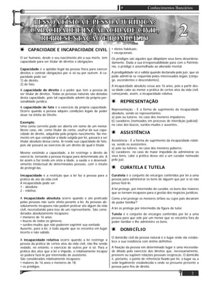 3
Conhecimentos Bancários
PESSOA FÍSICA E PESSOA JURÍDICA:PESSOA FÍSICA E PESSOA JURÍDICA:
CAPACIDADE E INCAPACIDADE CIVIL,CAPACIDADE E INCAPACIDADE CIVIL,
REPRESENTAÇÃO E DOMICÍLIOREPRESENTAÇÃO E DOMICÍLIO
22
CAPACIDADE E INCAPACIDADE CIVIL
O ser humano, desde o seu nascimento até a sua morte, tem
capacidade para ser titular de direitos e obrigações.
Capacidade é a aptidão legal da pessoa física para exercer
direitos e contrair obrigações por si só ou por outrem. A ca-
pacidade pode ser:
1) de direito;
2) de fato.
A capacidade de direito é o poder que tem a pessoa de
ser titular de direitos. Todas as pessoas naturais são dotadas
desta capacidade, pois tal capacidade advém da própria per-
sonalidade jurídica.
A capacidade de fato é o exercício da própria capacidade.
Ocorre quando a pessoa adquire condições legais de poder
atuar na órbita do Direito.
Exemplo:
Uma conta corrente pode ser aberta em nome de um menor.
Neste caso, ele, como titular da conta, usufrui da sua capa-
cidade de direito, adquirida pelo próprio nascimento. No mo-
mento em que completar a idade exigida por lei, passará a ser
titular absoluto dessa conta. Aí reside sua capacidade de fato,
pois ele passará ao exercício de um direito do qual é titular.
Mesmo existindo a capacidade, a lei restringe o direito de
exercê-la, tornando a pessoa incapaz para determinado ato. A
lei assim o faz tendo em vista a idade, a saúde e o desenvol-
vimento intelectual de determinadas pessoas, com o intuito
de protegê-las.
Incapacidade é a restrição que a lei faz à pessoa para a
prática de ato da vida civil.
A incapacidade pode ser:
1 - absoluta;
2 - relativa.
A incapacidade absoluta ocorre quando o ato praticado
pelas pessoas não surte efeito perante a lei. As pessoas ab-
solutamente incapazes não podem praticar ato algum da vida
civil, necessitando para isso de um representante. São consi-
derados absolutamente incapazes:
• menores de 16 anos;
• loucos de todos os gêneros;
• surdos-mudos que não puderem exprimir sua vontade;
Ausente, para a lei, é todo aquele que se encontra em lugar
incerto e não sabido.
A incapacidade relativa ocorre quando a lei restringe a
pessoa da prática de certos atos da vida civil, não lhe sendo
vedado, no entanto, o exercício de outros por si só. Para a
prática dos atos que a lei o impede, o relativamente incapaz
só poderá fazê-lo por intermédio de assistente.
São considerados relativamente incapazes:
• maiores de 16 anos e menores de 18;
• os pródigos;
• ébrios habituais;
• excepcionais.
Os pródigos são aqueles que dilapidam seus bens desordena-
damente. Dada a sua irresponsabilidade para com o Patrimô-
nio, o pródigo é assemelhado ao alienado mental.
A prodigalidade só é válida quando declarada pelo juiz, que só
pode admiti-la se requerida pelos interessados legais (cônju-
ge, ascendentes e descendentes).
A incapacidade absoluta cessa aos 16 anos, pois a partir des-
sa idade cabe ao menor a prática de certos atos da vida civil,
começando, assim, a incapacidade relativa.
REPRESENTAÇÃO
Representação - É a forma de suprimento da incapacidade
absoluta, sendo os representantes:
a) pais ou tutores: no caso dos menores impúberes;
b) curadores (nomeados em processo de interdição judicial):
no caso dos loucos, surdos-mudos e ausentes.
ASSISTÊNCIA
Assistência - É a forma de suprimento da incapacidade relati-
va, sendo os assistentes:
a) pais ou tutores: no caso dos menores púberes;
b) curadores: no caso de maior impedido de administrar os
seus bens, cabe a prática desse ato a um curador nomeado
pelo juiz.
CURATELA E TUTELA
Curatela é o conjunto de encargos conferidos por lei a uma
pessoa para administrar os bens de alguém que por si só não
possa fazê-lo.
A lei protege, por intermédio do curador, os bens dos maiores
que se tornam incapazes para a gestão dos negócios jurídicos.
Como a lei protege os menores órfãos ou cujos pais decaíram
do poder familiar?
A lei os protege por intermédio da ﬁgura do tutor.
Tutela é o conjunto de encargos conferidos por lei a uma
pessoa para que zele por um menor que se encontra fora do
poder familiar e lhe administre os bens.
DOMICÍLIO
O domicílio civil da pessoa natural é o lugar onde ela estabe-
lece a sua residência com ânimo deﬁnitivo.
A ﬁxação da pessoa em determinado lugar é uma necessida-
de ditada pelo exercício dos direitos que, necessariamente,
preveem ou supõem relações pessoais recíprocas. O domicílio
é, portanto, o ponto de referência ﬁxado por lei, o lugar ou a
sede legalmente estabelecida e onde se presume presente a
pessoa para ﬁns de direito.
 