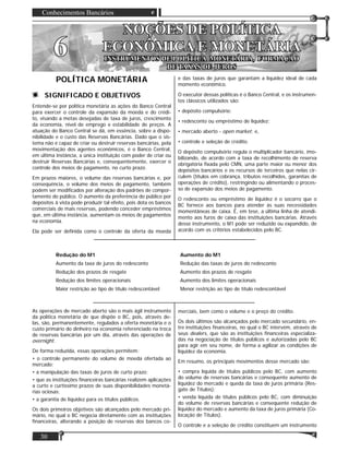 Conhecimentos Bancários
30
NOÇÕES DE POLÍTICANOÇÕES DE POLÍTICA
ECONÔMICA E MONETÁRIAECONÔMICA E MONETÁRIA
INSTRUMENTOS DE POLÍTICA MONETÁRIA, FORMAÇÃOINSTRUMENTOS DE POLÍTICA MONETÁRIA, FORMAÇÃO
DE TAXAS DE JUROSDE TAXAS DE JUROS
66
POLÍTICA MONETÁRIA
SIGNIFICADO E OBJETIVOS
Entende-se por política monetária as ações do Banco Central
para exercer o controle da expansão da moeda e do crédi-
to, visando a metas desejadas de taxa de juros, crescimento
da economia, nível de emprego e estabilidade de preços. A
atuação do Banco Central se dá, em essência, sobre a dispo-
nibilidade e o custo das Reservas Bancárias. Dado que o sis-
tema não é capaz de criar ou destruir reservas bancárias, pela
movimentação dos agentes econômicos, é o Banco Central,
em última instância, a única instituição com poder de criar ou
destruir Reservas Bancárias e, consequentemente, exercer o
controle dos meios de pagamento, no curto prazo.
Em prazos maiores, o volume das reservas bancárias e, por
consequência, o volume dos meios de pagamento, também
podem ser modiﬁcados por alteração dos padrões de compor-
tamento do público. O aumento da preferência do público por
depósitos à vista pode produzir tal efeito, pois dota os bancos
comerciais de mais reservas, podendo conceder empréstimos
que, em última instância, aumentam os meios de pagamentos
na economia.
Ela pode ser deﬁnida como o controle da oferta da moeda
e das taxas de juros que garantam a liquidez ideal de cada
momento econômico.
O executor dessas políticas é o Banco Central, e os instrumen-
tos clássicos utilizados são:
• depósito compulsório;
• redesconto ou empréstimo de liquidez;
• mercado aberto - open market; e,
• controle e seleção de crédito.
O depósito compulsório regula o multiplicador bancário, imo-
bilizando, de acordo com a taxa de recolhimento de reserva
obrigatória ﬁxada pelo CMN, uma parte maior ou menor dos
depósitos bancários e os recursos de terceiros que nelas cir-
culem (títulos em cobrança, tributos recolhidos, garantias de
operações de crédito), restringindo ou alimentando o proces-
so de expansão dos meios de pagamento.
O redesconto ou empréstimo de liquidez é o socorro que o
BC fornece aos bancos para atender às suas necessidades
momentâneas de caixa. É, em tese, a última linha de atendi-
mento aos furos de caixa das instituições bancárias. Através
desse instrumento, o M1 pode ser reduzido ou expandido, de
acordo com os critérios estabelecidos pelo BC.
Redução do M1 Aumento do M1
Aumento da taxa de juros do redesconto Redução das taxas de juros do redesconto
Redução dos prazos de resgate Aumento dos prazos de resgate
Redução dos limites operacionais Aumento dos limites operacionais
Maior restrição ao tipo de título redescontável Menor restrição ao tipo de título redescontável
As operações de mercado aberto são o mais ágil instrumento
da política monetária de que dispõe o BC, pois, através de-
las, são, permanentemente, regulados a oferta monetária e o
custo primário do dinheiro na economia referenciado na troca
de reservas bancárias por um dia, através das operações de
overnight.
De forma reduzida, essas operações permitem:
• o controle permanente do volume de moeda ofertada ao
mercado;
• a manipulação das taxas de juros de curto prazo;
• que as instituições ﬁnanceiras bancárias realizem aplicações
a curto e curtíssimo prazos de suas disponibilidades monetá-
rias ociosas;
• a garantia de liquidez para os títulos públicos.
Os dois primeiros objetivos são alcançados pelo mercado pri-
mário, no qual o BC negocia diretamente com as instituições
ﬁnanceiras, alterando a posição de reservas dos bancos co-
merciais, bem como o volume e o preço do crédito.
Os dois últimos são alcançados pelo mercado secundário, en-
tre instituições ﬁnanceiras, no qual o BC intervém, através de
seus dealers, que são as instituições ﬁnanceiras especializa-
das na negociação de títulos públicos e autorizadas pelo BC
para agir em seu nome, de forma a agilizar as condições de
liquidez da economia.
Em resumo, os principais movimentos desse mercado são:
• compra líquida de títulos públicos pelo BC, com aumento
do volume de reservas bancárias e consequente aumento de
liquidez do mercado e queda da taxa de juros primária (Res-
gate de Títulos);
• venda líquida de títulos públicos pelo BC, com diminuição
do volume de reservas bancárias e consequente redução de
liquidez do mercado e aumento da taxa de juros primária (Co-
locação de Títulos).
O controle e a seleção de crédito constituem um instrumento
 