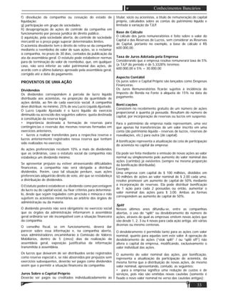 33
Conhecimentos Bancários
f) dissolução da companhia ou cessação do estado de
liquidação;
g) participação em grupo de sociedades;
h) desapropriação de ações do controle da companhia em
funcionamento por pessoa jurídica de direito público;
i) aquisição, pela sociedade aberta, do controle de sociedade
mercantil se o preço pago superar determinados limites.
O acionista dissidente tem o direito de retira-se da companhia
mediante o reembolso do valor de suas ações, se o reclamar
à companhia, no prazo de 30 dias, contados da publicação da
ata da assembleia geral. O estatuto pode estabelecer normas
para de terminação do valor de reembolso, que, em qualquer
caso, não será inferior ao valor patrimonial das ações, de
acordo com o último balanço aprovado pela assembleia geral,
corrigido até a data do pagamento.
PROVENTOS DE UMA AÇÃO
Dividendos
Os dividendos correspondem à parcela de lucro líquido
distribuída aos acionistas, na proporção da quantidade de
ações detida, ao ﬁm de cada exercício social. A companhia
deve distribuir, no mínimo, 25% de seu Lucro Líquido Ajustado.
O Lucro Líquido Ajustado é o lucro líquido do exercício
diminuído ou acrescido dos seguintes valores: quota destinada
à constituição da reserva legal,
• importância destinada à formação de reservas para
contingências e reversão das mesmas reservas formadas em
exercícios anteriores,
• lucros a realizar transferidos para a respectiva reserva e
lucros anteriormente registrados nessa reserva que tenham
sido realizados no exercício.
As ações preferenciais recebem 10% a mais de dividendos
que as ordinárias, caso o estatuto social da companhia não
estabeleça um dividendo mínimo.
Se apresentar prejuízo ou estiver atravessando diﬁculdades
ﬁnanceiras, a companhia não será obrigada a distribuir
dividendos. Porém, caso tal situação perdure, suas ações
preferenciais adquirirão direito de voto, até que se restabeleça
a distribuição de dividendos.
O Estatuto poderá estabelecer o dividendo como porcentagem
do lucro ou do capital social, ou ﬁxar critérios para determiná-
lo, desde que sejam regulados com precisão e minúcia e não
sujeitem os acionistas minoritários ao arbítrio dos órgãos de
administração ou da maioria.
O dividendo previsto não será obrigatório no exercício social
que os órgãos da administração informarem à assembleia
geral ordinária ser ele incompatível com a situação ﬁnanceira
da companhia.
O conselho ﬁscal, se em funcionamento, deverá dar
parecer sobre essa informação e, na companhia aberta,
seus administradores encaminharão à Comissão de Valores
Mobiliários, dentro de 5 (cinco) dias da realização da
assembleia geral, exposição justiﬁcativa da informação
transmitida à assembleia.
Os lucros que deixarem de ser distribuídos serão registrados
como reserva especial e, se não absorvidos por prejuízos sem
exercícios subsequentes, deverão ser pagos como dividendos
assim que o permitir a situação ﬁnanceira da companhia.
Juros Sobre o Capital Próprio
Deverão ser pagos ou creditados individualizadamente ao
titular, sócio ou acionistas, a título de remuneração do capital
próprio, calculados sobre as contas do património líquido e
limitada á variação da TJLP.
Base de Cálculo
O cálculo dos juros remuneratórios é feito sobre o valor do
Capital e das Reservas de Lucros, sem considerar as Reservas
de Capital, portanto no exemplo, a base de cálculo é R$
600.000,00.
Taxa de Juros Adotada pela Empresa
Considerando que a empresa resolva remunerará taxa de 5%
(a TJLP do período é de 5,3328% teremos:
600.000,00 x 5% = 30.000,00
Aspecto Contábil
Os juros sobre o Capital Próprio são lançados como Despesas
Financeiras.
Os Juros Remuneratórios ﬁcarão sujeitos à incidência do
Imposto de Renda na Fonte à alíquota de 15% na data do
pagamento.
Boniﬁcações
Consistem no recebimento gratuito de um número de ações
proporcional à quantia já possuída. Resultam do número de
capital, por incorporação de reservas ou lucros em suspenso.
Para o patrimônio da empresa nada representam, uma vez
que apenas há transferências de um valor inscrito em uma
conta (do património líquido - reservas de lucros, reservas de
reavaliações, etc.) para outra (de capital).
A boniﬁcação representa a atualização da cota de participação
do acionista no capital da empresa:
Ela pode ser feita mediante a emissão de novas ações ao valor
normal ou simplesmente pelo aumento do valor nominal das
ações (carimbo) já existentes (sempre na mesma proporção
da boniﬁcação distribuída).
Exemplo:
Uma empresa com capital de $ 100 milhões, divididos em
50 milhões de ações ao valor nominal de $ 2,00 cada uma,
resolve promover um aumento de capital de 50% mediante
a incorporação de reservas. Ela pode distribuir boniﬁcação
de 1 ação para cada 2 possuídas ou então, aumentar o
valor nominal das ações para $ 3,00. Ambas as formas
correspondem ao aumento de capital de 50%.
Split
Nesses últimos anos difundiu-se, entre as companhias
abertas, o uso do “split” ou desdobramento do número de
ações, através do qual as empresas emitem novas ações que
vão desde 1, 2, 3 ou 4 novas para cada ação antiga, até várias
dezenas ou mesmo centenas.
O desdobramento é permitido tanto para as ações com valor
nominal, quanto para aquelas sem este valor. A operação de
desdobramento de ações (“stok split” / ou “split off”) não
altera o capital da empresa, modiﬁcando, exclusivamente o
valor individual das ações.
O aumento do valor nominal das ações, por boniﬁcação,
representa a atualização da participação do acionista, da
mesma forma que a distribuição de novas ações, de mesmo
valor nominal, apresentando, contudo, as seguintes:
• para a empresa signiﬁca uma redução de custos e de
serviços, pois não são emitidas novas cautelas (somente é
ﬁxado o novo valor nominal no verso das cautelas antigas);
 