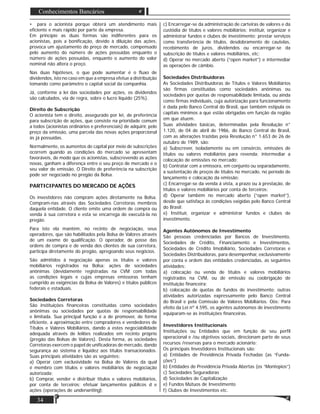 34
Conhecimentos Bancários
• para o acionista porque obterá um atendimento mais
eﬁciente e mais rápido por parte da empresa.
Em princípio as duas formas são indiferentes para os
acionistas, pois a boniﬁcação, devido à diluição das ações,
provoca um ajustamento do preço de mercado, compensado
pelo aumento do número de ações possuídas enquanto o
número de ações possuídas, enquanto o aumento do valor
nominal não altera o preço.
Nas duas hipóteses, o que pode aumentar é o ﬂuxo de
dividendos, isto no caso em que a empresa efetue a distribuição
tomando como parâmetro o capital social da companhia.
Já, conforme a lei das sociedades por ações, os dividendos
são calculados, via de regra, sobre o lucro líquido (25%).
Direito de Subscrição
O acionista tem o direito, assegurado por lei, de preferência
para subscrição de ações, que consiste na prioridade comum
a todos (acionistas ordinários e preferenciais) de adquirir, pelo
preço da emissão, uma parcela das novas ações proporcional
às já possuídas.
Normalmente, os aumentos de capital por meio de subscrições
ocorrem quando as condições do mercado se apresentam
favoráveis, de modo que os acionistas, subscrevendo as ações
novas, ganham a diferença entre o seu preço de mercado e o
seu valor de emissão. O Direito de preferência na subscrição
pode ser negociado no pregão da Bolsa.
PARTICIPANTES DO MERCADO DE AÇÕES
Os investidores não compram ações diretamente na Bolsa.
Compram-nas através das Sociedades Corretoras membros
daquela entidade. O cliente emite uma ordem de compra ou
venda à sua corretora e esta se encarrega de executá-la no
pregão.
Para isto ela mantém, no recinto de negociação, seus
operadores, que são habilitados pela Bolsa de Valores através
de um exame de qualiﬁcação. O operador, de posse das
ordens de compra e de venda dos clientes de sua corretora,
participa diretamente do pregão, apregoando seus negócios.
São admitidos à negociação apenas os títulos e valores
mobiliários registrados na Bolsa; ações de sociedades
anônimas (devidamente registradas na CVM com todas
as condições legais e cujas empresas emissoras tenham
cumprido as exigências da Bolsa de Valores) e títulos públicos
federais e estaduais.
Sociedades Corretoras
São instituições ﬁnanceiras constituídas como sociedades
anônimas ou sociedades por quotas de responsabilidade
e limitada. Sua principal função é a de promover, de forma
eﬁciente, a aproximação entre compradores e vendedores de
Títulos e Valores Mobiliários, dando a estes negociabilidade
adequada através de leilões realizados em recinto próprio
(pregão das Bolsas de Valores). Desta forma, as sociedades
Corretoras exercem o papel de uniﬁcadoras de mercado, dando
segurança ao sistema e liquidez aos títulos transacionados.
Suas principais atividades são as seguintes:
a) Operar com exclusividade na Bolsa de Valores da qual
é membro com títulos e valores mobiliários de negociação
autorizada;
b) Comprar, vender e distribuir títulos e valores mobiliários,
por conta de terceiros; efetuar lançamentos públicos d e
ações (operações de underwriting);
c) Encarregar-se da administração de carteiras de valores e da
custódia de títulos e valores mobiliários; instituir, organizar e
administrar fundos e clubes de investimento; prestar serviços
como transferência de títulos, desdobramento de cautelas,
recebimento de juros, dividendos ou encarregar-se da
subscrição de títulos e valores mobiliários, etc;
d) Operar no mercado aberto (“open market”) e intermediar
as operações de câmbio.
Sociedades Distribuidoras
As Sociedades Distribuidoras de Títulos e Valores Mobiliários
são ﬁrmas constituídas como sociedades anônimas ou
sociedades por quotas de responsabilidade limitada, ou ainda
como ﬁrmas individuais, cuja autorização para funcionamento
é dada pelo Banco Central do Brasil, que também estipula os
capitais mínimos a que estão obrigadas em função da região
em que atuem.
Suas atividades básicas, determinadas pela Resolução n°
1.120, de 04 de abril de 1986, do Banco Central do Brasil,
com as alterações trazidas peia Resolução n° 1.653 de 26 de
outubro de 1989, são:
a) Subscrever, isoladamente ou em consórcio, emissões de
títulos ou valores mobiliários para revenda; intermediar a
colocação de emissões no mercado;
b) Contratar com a emissora, em conjunto ou separadamente,
a sustentação de preços de títulos no mercado, no período de
lançamento e colocação da emissão;
c) Encarregar-se da venda á vista, a prazo ou à prestação, de
títulos e valores mobiliários por conta de terceiros;
d) Operar também no mercado aberto (“open market”),
desde que satisfaça ás condições exigidas pelo Banco Central
do Brasil;
e) Instituir, organizar e administrar fundos e clubes de
investimento.
Agentes Autônomos de Investimento
São pessoas credenciadas por Bancos de Investimento,
Sociedades de Crédito, Financiamento e Investimentos,
Sociedades de Crédito Imobiliário, Sociedades Corretoras e
Sociedades Distribuidoras, para desempenhar, exclusivamente
por conta e ordem das entidades credenciadas, as seguintes
atividades:
a) colocação ou venda de títulos e valores mobiliários
registrados na CVM, ou de emissão ou coobrigação de
instituição ﬁnanceira;
b) colocação de quotas de fundos de investimento; outras
atividades autorizadas expressamente pelo Banco Central
do Brasil e pela Comissão de Valores Mobiliários. Oòs: Para
efeito da Lei nº 4.595, os agentes autónomos de investimento
equiparam-se às instituições ﬁnanceiras.
Investidores Institucionais
Instituições ou Entidades que em função de seu perﬁl
operacional e /ou objetivos sociais, direcionam parte de seus
recursos /reservas para o mercado acionário:
Os principais Investidores Institucionais são:
a) Entidades de Previdência Privada Fechadas (as “Funda-
ções”)
b) Entidades de Previdência Privada Abertas (os “Montepios”)
c) Sociedades Seguradoras
d) Sociedades de Capitalização
e) Fundos Mútuos de Investimento
f) Clubes de Investimentos etc.
 