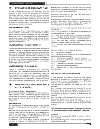 36
Conhecimentos Bancários
OPERAÇÕES DE UNDERWRITING
É uma operação realizada por uma instituição ﬁnanceira
mediante a qual, sozinha ou organizada em consórcio,
subscreve títulos de emissão por parte de uma empresa,
para posterior revenda ao mercado. A instituição ﬁnanceira
subscreve somente as sobras da emissão, nos casos em que
a lei brasileira assegura aos acionistas o direito de preferência
à subscrição das novas ações a serem emitidas, na proporção
das ações que possuírem na época
UNDERWRITING FIRME
No Underwriting ﬁrme, o intermediário subscreve integral-
mente a emissão para revendê-la posteriormente ao público.
Nesta forma de contrato, a empresa não tem risco algum,
pois tem a certeza da entrada de recursos, já que o interme-
diário subscreve para si o total da emissão. O risco da acei-
tação ou não do lançamento pelo mercado ﬁca por conta de
intermediário ﬁnanceiro.
UNDERWRITING TIPO BEST-EFFORTS
“A instituição ﬁnanceira apenas se compromete a realizar os
melhores esforços, no sentido de colocação junto ao mercado
das sobras de subscrição. Não há nenhum comprometimento
por parte do intermediário para a colocação efetiva de todas
as ações do lançamento. Por outro lado, a empresa não tem
a certeza de conseguir aumentar seu capital na proporção
pretendida, nem no tempo envolvido para a sua concretização,
já que assume todos os riscos da aceitação ou não das ações
lançadas por parte do mercado.”
UNDERWRITING TIPO STAND-BY
“Reúne as características do best-efforts e do underwriting
ﬁrme. Neste caso, o intermediário se compromete a colocar
as sobras junto ao público em determinado espaço de
tempo, após o qual ele próprio subscreve o total das ações
não colocadas. Isto signiﬁca que, após decorrido o prazo no
qual o intermediário se compromete a venderas sobras de
subscrição ao público, o underwriting se torna do tipo ﬁrme.”
FUNCIONAMENTO DO MERCADO À
VISTA DE AÇÕES
O Mercado de Ações - Conceituação
Os mercados disponíveis à negociação nas Bolsas de Valores
são: o mercado à vista, a termo e o de opções e as operações
nesses mercados podem ser feitas no pregão de viva voz
ou através do sistema eletrônico (Pregão Eletrônico ou
Megabolsa).
Mercado à Vista
É o mercado onde se realizam operações de compra e venda
de ações emitidas pelas empresas abertas registradas em
Bolsa.
Este mercado caracteriza-se por ter os preços das ações com
cotação atual e pelo fato das operações serem liquidadas em
dois dias, se não houver atraso por parte do vendedor na
entrega das ações vendidas ou falta de pagamento por parte
do comprador, referente as ações compradas.
Considera-se “D+0” como sendo o dia da realização da
operação no Pregão ou no Megabolsa ou no “After Markef.
Assim a Corretora Vendedora terá até o dia “D+2” para entrega
e bloqueio dos títulos para liquidação física da operação, caso
ainda não estejam na custódia da CBLC;
a Corretora Compradora terá até o dia “D+3” para pagar a
operação (liquidação ﬁnanceira).
As liquidações física e ﬁnanceira são realizadas pela “clearing”,
empresa independente, administrativa e ﬁnanceiramente
das Bolsas e responsável pela prestação dos serviços de
compensação dos títulos negociados no mercado.
Resumo de uma operação liquidada dentro dos prazos
estabelecidos:
“D+0” - Dia da realização da operação no Pregão a Viva Voz
ou no Megabolsa ou no “After Market”
“D+1” - Data limite para a Corretora especiﬁcar/ reespeciﬁcar.
“D+2” - entrega e bloqueio dos títulos para liquidação física
da operação, caso ainda não estejam na custódia da CBLC;
“D+3” - Data limite para a Corretora compradora pagar a
operação à “clearing” (liquidação ﬁnanceira).
“D+4” - Ultimo dia para regularização da liquidação física da
operação.
Corretora Vendedora não entregou as ações em:
“D+2” - Recompra ou Reversão
“D+5” - A clearing emite uma ordem de recompra das ações
e início do prazo para execução.
“D+6” - Prazo para a execução da recompra das ações.
“D+7” - Prazo para conﬁrmação e término do prazo para
execução da recompra.
“D+8” - Conﬁrmação da Recompra - Prazo Final
“D+9” - Reversão ﬁnanceira da operação.
Obs.: - Todos os dias “D” acima citados são considerados
como dias úteis.
Operação day trade no mercado à vista
É uma operação de Compra e Venda de uma mesma
quantidade de ações de uma mesma empresa, realizada no
mesmo dia pelo mesmo investidor, pela mesma Sociedade
Corretora em uma mesma Bolsa de Valores.
Esta operação será liquidada por saldos em “D+3” (por
diferença).
Se o investidor vendeu ações de uma empresa “X” em um
determinado dia, a um preço superior a compra, também
realizada no mesmo dia, ele receberá um crédito em “D+3”
na compensação ﬁnanceira referente ao saldo positivo da
operação.
Se o investidor vendeu ações de uma empresa “X” em um
determinado dia a um preço inferior a compra
também realizada no mesmo dia, ele terá que pagar o prejuízo
da operação em “D+3” sofrendo um débito na compensação
ﬁnanceira.
Operações Inversas Realizadas no Pregão do Mesmo
Dia pelo Mesmo Investidor e pela Mesma Corretora
Liquidação:
O comprador tem que pagar $ 1.000,00, e, receber $ 1.100,00,
como vendedor.
As Operações de “Day Trade” podem ser realizadas igualmente
no Mercado de Opções.
 