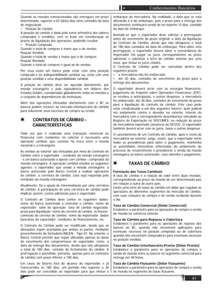 41
Conhecimentos Bancários
Quando as moedas transacionadas são entregues em prazo
determinado, superior a 02 (dois) dias úteis contados da data
de negociação.
• Posição de Câmbio
A posição de cambio é dada pela soma aritmética dos valores
comprados e vendidos, sem se levar em consideração os
prazos de liquidação das operações, podendo resultar:
• Posição Comprada
Quando o total de compras é maior que o de vendas
Posição Vendida
Quando o total de vendas é maior que o de compras
Posição Nivelada
Quando o total de compras é igual ao de vendas
Por essa razão um banco pode estar com uma posição
comprada e ter indisponibilidade cambial, ou, estar com uma
posição vendida e uma disponibilidade cambial.
A posição de câmbio deve ser apurada diariamente, por
moeda estrangeira e pela equivalência em dólares dos
Estados Unidos, consideradas globalmente todas as moedas e
o conjunto de dependências da instituição.
Além das operações efetuadas diariamente com o BC os
bancos podem recorrer ao mercado interbancário de câmbio
para solucionar seus excessos de compra ou venda.
CONTRATOS DE CÂMBIO -
CARACTERÍSTICAS
Toda vez que é realizada uma transação comercial ou
ﬁnanceira com residentes no exterior é necessária uma
operação cambial, que consiste na troca entre a moeda
nacional e a estrangeira.
As vendas ao exterior são efetuadas por meio de Contrato de
Câmbio entre o exportador - vendedor da moeda estrangeira
- e um banco autorizado a operar com câmbio - comprador da
moeda estrangeira. A operação cambial envolve os seguintes
agentes: o exportador, que vende a moeda estrangeira; o
banco autorizado pelo Banco Central a realizar operações
de câmbio; a corretora de câmbio, caso seja requerida pelo
vendedor da moeda estrangeira.
Atualmente, há a opção de intermediação por uma corretora
de câmbio. A participação de uma corretora de câmbio pode
implicar, porém, custos adicionais para o exportador.
O Contrato de Câmbio deve conter os seguintes dados:
nome do banco autorizado a contratar o câmbio; nome do
exportador; valor da operação; taxa de câmbio negociada;
prazo para liquidação; nome do corretor de câmbio, se houver;
comissão do corretor de câmbio; nome do importador; dados
bancários do exportador; condições de ﬁnanciamento, etc.
O Contrato de Câmbio pode ser modiﬁcado, desde que as
alterações sejam acordadas por ambas as partes, mediante
preenchimento do formulário BACEN - Tipo 07. No entanto, o
Banco Central permite que sejam alteradas apenas as datas
de vencimento dos compromissos do exportador, como: a
data da entrega dos documentos, desde que não ultrapasse
o total de 180 dias, contado do fechamento do câmbio. A
prorrogação é permitida, portanto, apenas para os contratos
de câmbio com prazo inferior a 180 dias.
Em casos de fatores fora do alcance do exportador, e já
transcorridos os 180 dias, um período não superior a 30
dias pode ser concedido ao exportador para que efetue o
embarque da mercadoria. Na realidade, a data que se está
alterando é a do embarque, pois o prazo para a entrega dos
documentos continuará sendo de no máximo 15 dias, contado
da data de embarque.
Assinale-se que o exportador deve solicitar a prorrogação
antes do vencimento do prazo original; a data da liquidação
do Contrato de Câmbio, desde que não ultrapasse o total
de 180 dias contados da data de embarque. Para obter esta
prorrogação, o exportador deverá obter a concordância do
importador em pagar os juros correspondentes ao prazo
adicional, e substituir a letra de câmbio anterior por uma
nova, que inclua os juros citados.
O Contrato de Câmbio pode ser cancelado dentro dos
seguintes prazos:
• a mercadoria não foi embarcada:
• até 20 dias, contados do vencimento do prazo para a
entrega dos documentos.
O exportador deverá arcar com os encargos ﬁnanceiros,
pagamento do Imposto sobre Operações Financeiras (IOF),
se recebeu a antecipação, e outras despesas; a mercadoria
foi embarcada: até 30 dias, contados do vencimento do prazo
para a liquidação do contrato de câmbio. Este caso pode
estar condicionado a um dos seguintes fatores: ação judicial
em andamento contra o devedor no exterior, retorno da
mercadoria com o correspondente desembaraço vinculado ao
Registro de Exportação no SISCOMEX, ou redução do preço
da mercadoria exportada (anuência da SECEX). O exportador
também deverá arcar com os juros, taxas e outras despesas.
O cancelamento de um Contrato de Câmbio, após o envio da
mercadoria ao exterior, exige, assim, que o exportador tome
todas as providências para obter o pagamento, mantenha
as autoridades monetárias informadas do andamento do
processo de ressarcimento e providencie a venda da moeda
estrangeira ao banco autorizado, caso obtenha o pagamento.
TAXAS DE CÂMBIO
Formação das Taxas Cambiais
A taxa de câmbio é a relação de valor entre duas moedas,
correspondendo ao preço da moeda de um determinado país
em relação a outra de outro país.
Existe uma série de taxas de câmbio em dólar que regulam as
operações de diferentes segmentos do mercado de câmbio,
com suas cotações de compra e de venda oscilando durante
o dia.
Taxa de Câmbio Comercial (Dólar Comercial)
Estabelece o parâmetro para as operações de compra e venda
de moeda no comércio exterior.
Taxa de Câmbio para Repasse e Cobertura
Estabelece o parâmetro para as operações de repasse dos
bancos ao BC, quando não encontram aplicações para
eventuais excessos na posição comprada ou de cobertura
quando não encontram compradores para eventuais excessos
na posição vendida.
Taxa de Câmbio Interbancário Pronta (Dólar Pronto)
Estabelece o parâmetro para as operações de compra e
venda de moeda entre os bancos no segmento comercial para
entrega em 48 horas.
Taxa de Câmbio Flutuante (Dólar Flutuante)
Estabelece o parâmetro para as operações de compra e venda
de moeda no segmento de taxas ﬂutuante.
 