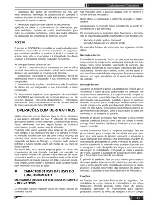 43
Conhecimentos Bancários
• ampliação dos pontos de atendimento no País, por
meio eletrônico; eliminação de coexistência de controles e
sistemas de coleta de dados; simpliﬁcação e padronização das
operações de comércio exterior;
• diminuição signiﬁcativa do volume de documentos;
agilidade na coleta e processamento de informações, por
meio eletrônico; redução de custos administrativos para
todos os envolvidos no Sistema; crítica dos dados utilizados
na elaboração das estatísticas de comércio exterior.
ACESSO
O acesso ao SISCOMEX é concedido ao usuário devidamente
habilitado, observadas as normas especíﬁcas de segurança
que permitem identiﬁcar o usuário, o local e o horário de
acesso, com vista à preservação e à integridade dos dados
relativos a transações e rotinas realizadas no Sistema.
As principais formas de acesso são:
• “on line”: caracteriza-se por transações em que se utiliza
terminal conectado ao computador central, onde residem os
dados e são executados os programas do Sistema;
• cooperativo: caracteriza-se pela transferência direta de
informações entre o computador e sua transmissão a outro
computador;
• transferência de arquivos: caracteriza-se pela formatação
de dados em um computador e sua transmissão a outro
computador.
Os interessados registram suas operações de exportação
no SISCOMEX por intermédio de terminais próprios ou de
terceiros (bancos, corretoras, despachantes), conectados
diretamente aos computadores centrais do Serviço Federal
de Processamento de Dados (SERPRO).
OPERAÇÕES COM DERIVATIVOS
Muitas empresas correm diversos tipos de riscos, inerentes
a sua própria atividade ou não. A utilização de produtos
derivativos permite a estas empresas a transferência desses
riscos, eliminando com isso alguns fatores de incerteza
relacionados, ou não, ao seu ramo de atividade.
Podemos citar como exemplo uma empresa de petróleo,
esta compra a sua matéria-prima que é o petróleo e vende
no mercado nacional com isso ela corre o risco do preço do
petróleo subir muito. Com o derivativo de petróleo futuro
negociado na bolsa de Chicago, a empresa pode comprar
petróleo a futuro fazendo assim um hedge de seu risco de
matéria-prima.
Por outro lado, esta mesma empresa pode ter riscos não
provenientes de sua atividade principal, por exemplo, se
esta mesma empresa de petróleo capta recursos em dólar
comercial e vende no mercado nacional em reais, existe aí um
descasamento de moeda (passivo em dólar e ativo em reais),
esta empresa pode utilizar o derivativo swap ou dólar futuro
para esterilizar este risco do dólar.
CARACTERÍSTICAS BÁSICAS DO
FUNCIONAMENTO
MERCADOS FUTUROS EM SEU CONCEITO AMPLO
– DERIVATIVOS
Os mercados futuros negociam riscos de preços através de
contratos futuros.
São mercados onde é possível comprar sem ter dinheiro e
vender sem ter mercadoria.
Neste clima, a especulação é altamente desejada e impres-
cindível.
As liquidações no mercado futuro normalmente se dá de for-
ma ﬁnanceira e por diferença.
Os mercados onde se negociam ativos ﬁnanceiros e mercado-
rias de especiﬁcação padrão (commodities) são divididos em:
• Mercados à vista, spot ou disponível
• Mercados futuros no seu conceito amplo.
Os mercados futuros são compostos das seguintes modali-
dades:
Mercado a termo
É semelhante ao mercado futuro, em que as partes assumem
compromisso de compra e/ou venda para liquidação em data
futura. Itens como tamanho, vencimento do contrato, são
pactuados atendendo as necessidades especíﬁcas das partes
contratantes. No mercado a termo, porém, não há ajuste di-
ário nem intercambiabilidade de posições, ﬁcando os interve-
nientes, em regra, vinculados um ao outro até a liquidação
do contrato.
Mercado futuro
As partes só decidem o preço e quantidade no pregão, pois o
vencimento e outros já estão padronizados nos contratos. Um
contrato futuro, como vimos, é o compromisso de comprar ou
vender um ativo, numa data especíﬁca no futuro, tendo sido
determinado sua quantidade, qualidade e preço no contrato.
Mercado em que as partes na operação assumem compromis-
sos de compra e/ou venda para liquidação (física e/ou ﬁnan-
ceira) em data futura, tendo como característica o sistema de
gerenciamento de posições, como o ajuste diário do valor dos
contratos, e, as margens de garantia.
Mercado de opções de futuros. Nos mercados a vista existem
algumas condições básicas como o ato da compra e venda,
entrega física imediata, liquidação ﬁnanceira e risco tipica-
mente comercial.
Através do contrato futuro, o comprador consegue: ﬁxar um
preço máximo para a compra da mercadoria que quer com-
prar (p.e. para época de possível escassez), e assegurar o
custo planejado para chegara uma determinada margem de
rentabilidade, protegendo-se contra a variação de preços, ga-
rantir o suprimento da mercadoria em qualquer época do ano
e, assegurar o custo planejado para chegar a uma determina-
da margem de rentabilidade, protegendo-se contra a variação
de preços, garantir a qualidade do produto bem como plane-
jar o ﬂuxo físico-ﬁnanceiro da mercadoria.
E, permite ao vendedor, ﬁxar um preço mínimo para a merca-
doria que produz (para época de possível excesso de produ-
ção), e assim garantir certa rentabilidade e proteger-se contra
possíveis prejuízos decorrentes das oscilações de preço no
mercado, e, planejar o ﬂuxo ﬁsico-ﬁnanceiro da mercadoria.
Funções
As funções dos mercados Futuros são as seguintes: Dar
visibilidade de preços futuros às commodities e aos ativos
ﬁnanceiros. Permitir proteção contra riscos de preços.
Possibilitar operações de ﬁnanciamento para agentes
produtores, através da venda de estoques a vista e compra
 