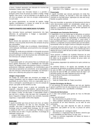 Matéria
44
Conhecimentos Bancários
a futuro. Conduzir operações com alocação de recursos das
transações ( baixo custo). Hedge
A principal função dos mercados futuros é a permitir a
proteção contra riscos de preços ou realizar o hedge. Hedge
signiﬁca “latu sensu” o ato de defender-se de alguém ou de
um risco ou prejuízo, por meio de arranjos compensatórios
no outro lado.
Em termos operacionais, no mercado de capitais, hedge
signiﬁca contrabalançar a compra ou venda de um título
através de compra ou venda de outro.
PARTICIPANTES DOS MERCADOS FUTUROS
Nos mercados futuros participam basicamente três tipos
diferentes de participantes: o hedger, o especulador /
arbitrador e o ﬁnanciador.
Hedger
Busca através das operações de compra e venda a futuro,
eliminar o risco de perdas decorrentes das variações de preço
das commodities.
Normalmente, o hedger atua na produção, industrialização,
comercialização, distribuição, processamento e/ou estocagem
do produto.
O hedger de venda procura defender-se da queda nos preços
da commodity a ser vendida no futuro, e, os hedgers de compra
procuram proteger-se da alta de preços das commodities que
tem interesse em comprar no futuro.
Especulador
O especulador pode ser uma pessoa física ou instituição que
busca ganhos ﬁnanceiros com a volatilidade dos mercados
futuros. Os hedgers tomam uma posição a futuro e a mantém
praticamente inalterada, ajustando-a ou transferindo-a para
outra data ao aproximar-se o vencimento. Já os especuladores
não têm interesse comercial pela commodity, sua intenção é
lucrar com a diferença dos preços de compra e venda.
Hedger x Especulador
Um hedger de venda pode não encontrar um hedger de
compra compatível, seja em relação à data de liquidação, à
quantidade ou outros fatores. Entra aí o especulador, que se
torna a contraparte, assumindo para si o risco de variação de
preços, que pode ser-lhe benéﬁca ou não.
Os hedgers buscam travar o preço da commodity que
negociam, enquanto os especuladores aproveitam-se das
variações nos preços para lucrar entre as diferenças dos preços
de compra e venda, em day trades. O especulador vende o
que não tem e compra o que não quer com o propósito de
lucrar. Enquanto o hedger dá lastro aos contratos, buscando
segurança, o especulador confere-lhes liquidez.
Arbitrador
É aquele investidor que trava um lucro sem risco, ao realizar
transações simultâneas em dois ou mais mercados. Por
exemplo: uma ação é negociada tanto na New York Stock
Exchange como na London Stock Exchange. Em NY a ação
é cotada em US$ 172, e, em Londres por 100 libras, a taxa
de câmbio está em US$ 1,75 para cada libra. A estratégia do
arbitrador consiste em:
- comprar 1000 ações em N Y,
- vender as ações em Londres e
- converter as libras em dólar.
- 1000 (US$ 1,75 x 100libras - US$ 172) = US$ 3.000,00
Financiador
É aquele investidor que executa operações de renda ﬁxa,
combinando compras, no mercado a vista com vendas de
contratos no mercado futuro, (operações de cash and carry),
ﬁxando seu ganho nominal.
Para esse investidor, as operações de ﬁnanciamento da forma
como descrevemos podem ser consideradas sempre que a
perspectiva da rentabilidade nominal, nessas operações,
superem a rentabilidade prevista nas demais operações de
renda ﬁxa disponíveis no mercado.
Introdução aos Contratos Derivativos
É importante se ter em mente que os derivativos só existem
porque há a possibilidade do preço à vista da commodity
variar, e, que só podem ser negociadas as commodities que
tem seu preço estabelecido no mercado. E, como vimos, é
graças ao Mercado Futuro o vendedor pode garantir um preço
mínimo e o comprador um preço máximo para sua mercadoria,
funcionando como um seguro contra as variações nos preços.
O contrato derivativo deriva de um ativo ou objeto que está
referenciado em uma taxa ou índice, é um contrato que tem o
objetivo de trocar o valor da taxa ou índice a que está atrelado
o contrato principal.
Torna possível a melhora do resultado ﬁnanceiro de uma
aplicação, ou os encargos de um passivo, através da troca
do índice ou da projeção de variação de preço sobre um
montante teórico inicial.
Os derivativos dependem da existência de outro contrato ou
ativo.
Os contratos futuros e de opções são exemplos do que
chamamos de derivativos ou produtos derivativos. Uma opção
da ação da IBM é um derivativo porque seu valor depende
do preço da ação da IBM, um contrato futuro de trigo é um
derivativo porque seu valor depende do preço do trigo.
Fontes de Risco Financeiro e de Investimento:
• Taxas de Juros.
• Preço de Commodities.
• Taxas de Câmbio Valor de Títulos (securities).
Gestão Estratégica de Riscos
É um processo de decisão dinâmico que tem por objetivo
ajustar o perﬁl de risco de uma empresa ou um investidor, de
forma consistente com a sua ﬁlosoﬁa e estratégia.
Conceito de Derivativos
É o mais novo produto para gestão de risco no Mercado
Mundial.
O que são derivativos?
• São instrumentos de gestão de risco.
• Toda e qualquer operação de cunho ﬁnanceiro que derive
ou provenha de um ativo ﬁnanceiro, ou do valor de uma
commodity.
• Todo ativo cujo valor depende do valor de variáveis
subjacentes, que podem ser ou não, os preços de outros
ativos.
• São chamados de “contingent claims”.
• Derivativos é a negociação hoje de direitos e deveres que
serão reavaliados em data futura, ou seja, risco.
• Todos os contratos negociados em bolsas de futuros e
open são derivativos.
 