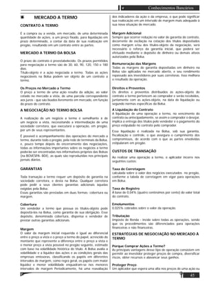 45
Conhecimentos Bancários
MERCADO A TERMO
CONTRATO A TERMO
É a compra ou a venda, em mercado, de uma determinada
quantidade de ações, a um preço ﬁxado, para liquidação em
prazo determinado, a contar da data de sua realização em
pregão, resultando em um contrato entre as partes.
MERCADO A TERMO DA BOLSA
O prazo do contrato é preestabelecido. Os prazos permitidos
para negociação a termo são de 30, 60, 90, 120, 150 e 180
dias.
Título-objeto é a ação negociada a termo. Todas as ações
negociáveis na Bolsa podem ser objeto de um contrato a
termo.
Os Preços no Mercado a Termo
O preço a termo de uma ação resulta da adição, ao valor
cotado no mercado a vista, de uma parcela correspondente
aos juros - que são lixados livremente em mercado, em função
do prazo do contrato.
A NEGOCIAÇÃO NO TERMO BOLSA
A realização de um negócio a termo é semelhante à de
um negócio a vista, necessitando a intermediação de uma
sociedade corretora, que executará a operação, em pregão,
por um de seus representantes.
É possível o acompanhamento das operações do mercado a
termo, durante todo o pregão, pela rede de terminais da Bolsa,
e, pouco tempo depois do encerramento das negociações,
todas as informações importantes sobre os negócios a termo
poderão ser encontradas nos informativos próprios das Bolsas
(na BOVESPA- BDI), as quais são reproduzidas nos principais
jornais diários.
GARANTIAS
Toda transação a termo requer um depósito de garantia na
sociedade corretora, e desta na Bolsa. Qualquer corretora
pode pedir a seus clientes garantias adicionais àquelas
exigidas pela Bolsa.
Essas garantias são prestadas em duas formas: cobertura ou
margem.
Cobertura
Um vendedor a termo que possua os títulos-objeto pode
depositá-los na Bolsa, como garantia de sua obrigação. Esse
depósito, denominado cobertura, dispensa o vendedor de
prestar outras garantias adicionais.
Margem
O valor da margem inicial requerida é igual ao diferencial
entre o preço a vista e o preço a termo do papel, acrescido do
montante que represente a diferença entre o preço a vista e
o menor preço a vista possível no pregão seguinte, estimado
com base na volatilidade histórica do título. A Bolsa avalia a
volatilidade e a liquidez das ações e as condições gerais das
empresas emissoras, classiﬁcando os papéis em diferentes
intervalos de margem, como regra geral, os papéis com maior
liquidez e menor volatilidade enquadram-se nos menores
intervalos de margem Periodicamente, há uma reavaliação
dos indicadores da ação e da empresa, o que pode signiﬁcar
sua realocação em um intervalo de margem mais adequado à
sua nova situação de mercado.
Margem Adicional
Sempre que ocorrer redução no valor de garantia do contrato,
decorrente de oscilação na cotação dos títulos depositados
como margem e/ou dos títulos-objeto da negociação, será
necessário o reforço da garantia inicial, que poderá ser
efetuado mediante o depósito de dinheiro ou demais ativos
autorizados pela Bolsa.
Remuneração das Margens
Todas as margens de garantia depositadas em dinheiro na
Bolsa são aplicadas no mercado aberto, e seu rendimento
repassado aos investidores por suas corretoras. Isso melhora
o resultado da operação.
Direitos e Proventos
Os direitos e proventos distribuídos às ações-objeto do
contrato a termo pertencem ao comprador e serão recebidos,
juntamente com as ações-objeto, na data de liquidação ou
segundo normas especíﬁcas da Bolsa.
A Liquidação do Contrato
A liquidação de uma operação a termo, no vencimento do
contrato ou antecipadamente, se assim o comprador o desejar,
implica a entrega dos títulos pelo vendedor e o pagamento do
preço estipulado no contrato pelo comprador.
Essa liquidação é realizada na Bolsa, sob sua garantia,
ﬁscalização e controle, o que assegura o cumprimento dos
compromissos, de acordo com o que as partes envolvidas
estipularam em pregão.
CUSTOS DE TRANSAÇÃO
Ao realizar uma operação a termo, o aplicador incorre nos
seguintes custos:
Taxa de Corretagem
calculada sobre o valor dos negócios executados no pregão,
conforme a tabela de corretagem em vigor para operações
em Bolsa.
Taxa de Registro
Á base de 0,04% (quatro centésimos por cento) do valor total
do contrato.
Emolumentos
0,025% cobrados sobre o valor da operação.
Tributação
Imposto de Renda - incide sobre todas as operações, sendo
que os procedimentos são diferenciados para operações
ﬁnanceiras e não ﬁnanceiras.
ESTRATÉGIAS DE NEGOCIAÇÃO NO MERCADO À
TERMO
Porque Comprar Ações a Termo?
As principais vantagens desse tipo de operação consistem em
permitir ao investidor proteger preços de compra, diversiﬁcar
riscos, obter recursos e alavancar seus ganhos.
Proteger Preço
Um aplicador que espera uma alta nos preços de uma ação ou
 