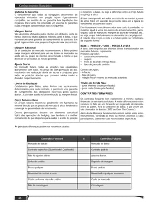 Matéria
48
Conhecimentos Bancários
Sistema de Garantia
É fundamental que todas as obrigações decorrentes de
operações efetuadas em pregão sejam rigorosamente
cumpridas, no sentido de se garantira boa liquidação dos
negócios. Para tanto, foi concebido um sistema de garantias
cujas principais características são as seguintes:
Margem Inicial
São depósitos efetuados pelos clientes em dinheiro, carta de
ﬁança, outro ou títulos públicos federais junto à Bolsa, e que
representam uma garantia do cumprimento do contrato. Em
geral, representam uma pequena fração do valor do contrato.
Margem Adicional
Se as condições de mercado recomendarem, a Bolsa poderá
exigir margem adicional para um ou todos os mercados ou
ainda um ou grupo de clientes determinado a forma a que
deverão ser prestadas as novas garantias.
Ajuste Diário
No mercado futuro, todas as posições são equalizadas
diariamente com base, no preço de com-pensação do dia,
resultando em realização diária de lucros e prejuízos para
todas as posições abertas que possuam saldos credor e
devedor, respectivamente.
Limite de Oscilação
Estabelecido pela Bolsa, estes limites são tecnicamente
determinados para cada contrato, e permitem uma garantia
de cumprimento das obrigações incorridas pelos ajustes
diários . Este valor auxilia na determinação da margem inicial.
Preço Futuro e Base
Os preços futuros movem-se geralmente em harmonia na
mesma direção que os preços do mercado à vista, tendendo a
convergir na proximidade do vencimento.
Desses pressupostos decorre um elemento conceitual
típico das operações de hedging, que também é o melhor
instrumento de que dispomos para avaliar o acerto de posição
e negócios: a base, ou seja a diferença entre o preço futuro
e o preço à vista.
A base corresponde, em valor, ao custo de se manter a posse
do ativo físico em questão da presente data até a época do
vencimento do contrato futuro.
Em situações normais de mercados esse custo é possível e, no
máximo, igual à soma dos custos de armazenamentos, juros,
seguro, taxa de manuseio, margem de lucro do vendedor, etc.,
ou seja, o que habitualmente se denomina de carrying cost.
A relação dos preços à vista e a futuro pode ser sintetizada
da seguinte forma:
BASE = PREÇO FUTURO - PREÇO À VISTA
A base, com respeito aos diversos ativos transacionados em
mercados futuros, representa:
Produtos agrícolas:
• custo armazenamentos;
• seguro;
• frete ao local de entrega física;
• taxa de juros do período.
Carteira de Ações:
- inﬂação;
- taxa de juros;
- relação risco/ retorno do mercado acionário.
Títulos de Renda Fixa:
- juros efetivos (títulos preﬁxado);
- juros reais (títulos pós-ﬁxados).
CONTRATOS FORWARDS
Os contratos forwards tem exatamente a mesma essência
ﬁnanceira de um contrato futuro. A maior diferença entre eles
consiste no fato de um forwards ser negociado diretamente
entre as partes, fora do ambiente de bolsa, e por assim ser,
são chamados de balcão ( OTC ou Over The Counter).
Além desta diferença fundamental existem outras entre estes
instrumentos, tornando-os mais ou menos atrativos a cada
participantes, conforme suas necessidades especíﬁcas.
As principais diferenças podem ser resumidas abaixo:
Contratos Forward X Contratos Futuros
Mercado de balcão Mercado de bolsa
Contrato especíﬁco (Quantidade/ Qualidade) Contrato padrão
Não há ajustes diário Ajustes diários
Linha de crédito Depósito de margem
Prazo qualquer Prazo padrão
Reversível de mútuo acordo Reversível a qualquer momento
Custo conforme risco de crédito Custo de mercado
Não há corretagem Corretagem
 