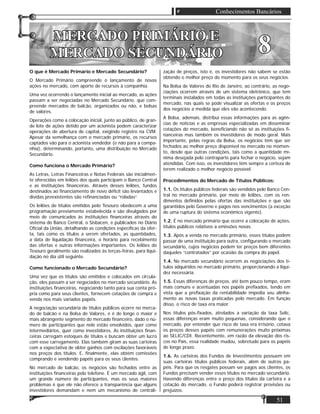 51
Conhecimentos Bancários
O que é Mercado Primário e Mercado Secundário?
O Mercado Primário compreende o lançamento de novas
ações no mercado, com aporte de recursos à companhia.
Uma vez ocorrendo o lançamento inicial ao mercado, as ações
passam a ser negociadas no Mercado Secundário, que com-
preende mercados de balcão, organizados ou não, e bolsas
de valores.
Operações como a colocação inicial, junto ao público, de gran-
de lote de ações detido por um acionista podem caracterizar
operações de abertura de capital, exigindo registro na CVM.
Apesar da semelhança com o mercado primário, os recursos
captados vão para o acionista vendedor (e não para a compa-
nhia), determinando, portanto, uma distribuição no Mercado
Secundário.
Como funciona o Mercado Primário?
As Letras, Letras Financeiras e Notas Federais são inicialmen-
te oferecidas em leilões dos quais participam o Banco Central
e as instituições ﬁnanceiras. Através desses leilões, fundos
destinados ao ﬁnanciamento de novo déﬁcit são levantados e
dívidas preexistentes são reﬁnanciadas ou “roladas”.
Os leilões de títulos emitidos pelo Tesouro obedecem a uma
programação previamente estabelecida e são divulgados por
meio de comunicados às instituições ﬁnanceiras através do
sistema do Banco Central, o Sisbacen, e publicados no Diário
Oﬁcial da União, detalhando as condições especíﬁcas da ofer-
ta, tais como os títulos a serem ofertados, as quantidades,
a data de liquidação ﬁnanceira, o horário para recebimento
das ofertas e outras informações importantes. Os leilões do
Tesouro geralmente são realizados às terças-feiras, para liqui-
dação no dia útil seguinte.
Como funcionado o Mercado Secundário?
Uma vez que os títulos são emitidos e colocados em circula-
ção, eles passam a ser negociados no mercado secundário. As
instituições ﬁnanceiras, negociando tanto para sua conta pró-
pria como para seus clientes, fornecem cotações de compra e
venda nos mais variados papéis.
A negociação secundária de títulos públicos ocorre no merca-
do de balcão e na Bolsa de Valores, e é de longe o maior e
mais abrangente segmento do mercado ﬁnanceiro, dado o nú-
mero de participantes que nele estão envolvidos, quer como
intermediários, quer como investidores. As instituições ﬁnan-
ceiras carregam estoques de títulos e buscam obter um lucro
com esse carregamento. Elas também giram as suas carteiras
com a expectativa de obter ganhos com oscilações favoráveis
nos preços dos títulos. E, ﬁnalmente, elas obtém comissões
comprando e vendendo papéis para os seus clientes.
No mercado de balcão, os negócios são fechados entre as
instituições ﬁnanceiras pelo telefone. É um mercado ágil, com
um grande número de participantes, mas os seus maiores
problemas é que ele não oferece a transparência que alguns
investidores demandam e nem um mecanismo de centrali-
zação de preços, isto é, os investidores não sabem se estão
obtendo o melhor preço do momento para os seus negócios.
Na Bolsa de Valores do Rio de Janeiro, ao contrário, as nego-
ciações ocorrem através de um sistema eletrônico, que tem
terminais instalados em todas as instituições participantes do
mercado, nas quais se pode visualizar as ofertas e os preços
dos negócios a medida que eles vão acontecendo.
A Bolsa, ademais, distribui essas informações para as agên-
cias de notícias e as empresas especializadas em disseminar
cotações do mercado, beneﬁciando não só as instituições ﬁ-
nanceiras mas também os investidores de modo geral. Mais
importante, pelas regras da Bolsa, os negócios têm que ser
fechados ao melhor preço disponível no mercado no momen-
to, desde que outras condições, tais como a quantidade mí-
nima desejada pelo contraparte para fechar o negócio, sejam
atendidas. Com isso, os investidores têm sempre a certeza de
terem realizado o melhor negócio possível.
Procedimentos do Mercado de Títulos Públicos:
1.1. Os títulos públicos federais são vendidos pelo Banco Cen-
tral no mercado primário, por meio de leilões, com os ren-
dimentos deﬁnidos pelas ofertas das instituições e que são
garantidos pelo Governo e pagos nos vencimentos (a exceção
de uma ruptura do sistema econômico vigente).
1.2. É no mercado primário que ocorre a colocação de ações,
títulos públicos relativos a emissões novas.
1.3. Após a venda no mercado primário, esses títulos podem
passar de uma instituição para outra, conﬁgurando o mercado
secundário, cujos negócios podem ter preços bem diferentes
daqueles “contratados” por ocasião da compra do papel.
1.4. No mercado secundário ocorrem as negociações dos tí-
tulos adquiridos no mercado primário, proporcionando a liqui-
dez necessária.
1.5. Essas diferenças de preços, até bem pouco tempo, eram
mais comuns e acentuadas nos papéis preﬁxados, tendo em
vista que a preﬁxação da rentabilidade impedia seu alinha-
mento as novas taxas praticadas pelo mercado. Em função
disso, o risco de taxa era maior.
Nos títulos pós-ﬁxados, atrelados a variação da taxa Selic,
essas diferenças eram muito pequenas, considerando que o
mercado, por entender que risco de taxa era irrisório, cotava
os preços desses papéis com remunerações muito próximas
ao SELIC/CDI. Recentemente, em razão da elevação dos ris-
cos no País, essa realidade mudou, sobretudo para os papéis
de longo prazo.
1.6. As carteiras dos Fundos de Investimentos possuem em
suas carteiras títulos públicos federais, além de outros pa-
péis. Para que os resgates possam ser pagos aos clientes, os
Fundos precisam vender esses títulos no mercado secundário.
Havendo diferenças entre o preço dos títulos da carteira e a
cotação do mercado, o Fundo poderá registrar provisões ou
prejuízos.
MERCADO PRIMÁRIO EMERCADO PRIMÁRIO E
MERCADO SECUNDÁRIOMERCADO SECUNDÁRIO 88
 